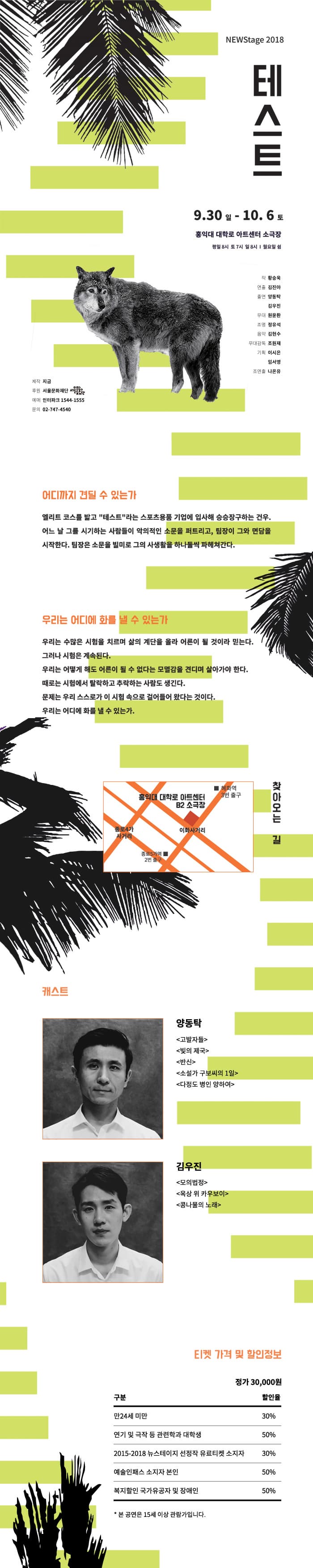 NEWStage 2018 테스트 9.30 일 - 10. 6 토 홍익대 대학로 아트센터 소극장 평일 8시 토 7시 일 8시 | 월요일 쉼 연 작 황승욱 출 김진아 연 양동탁 김우진 무대 원윤환 조명 정유석 음악 김현수 무대감독 조원재 | 기획 이시은 임서영 조연출 나온유 제작 지금 후원 서울문화재단 예매 인터파크 1544-1555 문의 02-747-4540 어디까지 견딜 수 있는가 엘리트 코스를 밟고 테스트라는 스포츠용품 기업에 입사해 승승장구하는 건우. 어느 날 그를 시기하는 사람들이 악의적인 소문을 퍼트리고, 팀장이 그와 면담을 시작한다. 팀장은 소문을 빌미로 그의 사생활을 하나둘씩 파헤쳐간다. 우리는 어디에 화를 낼 수 있는가 우리는 수많은 시험을 치르며 삶의 계단을 올라 어른이 될 것이라 믿는다. 그러나 시험은 계속된다. 우리는 어떻게 해도 어른이 될 수 없다는 모멸감을 견디며 살아가야 한다. 때로는 시험에서 탈락하고 추락하는 사람도 생긴다. 문제는 우리 스스로가 이 시험 속으로 걸어들어 왔다는 것이다. 우리는 어디에 화를 낼 수 있는가. 혜화역 3번 출구 몸의대 대학로 아트센터 B2 소극장 찾아오는 길 이화사거리 종로5가역 2번 출구  캐스트 양동탁 고발자들 빛의 제국 반신 소설가 구보씨의 1일 다정도 병인 양하여 김우진 모의법정 옥상 위 카우보이 콩나물의 노래 E티켓 가격 및 할인정보 정가 30,000원 할인율 구분 만24세 미만 30% 연기 및 극작 등 관련학과 대학생 50% 2015-2018 뉴스테이지 선정작 유료티켓 소지자 30% 예술인패스 소지자 본인 50% 복지할인 국가유공자 및 장애인 50% 50% * 본 공연은 15세 이상 관람가입니다. 
