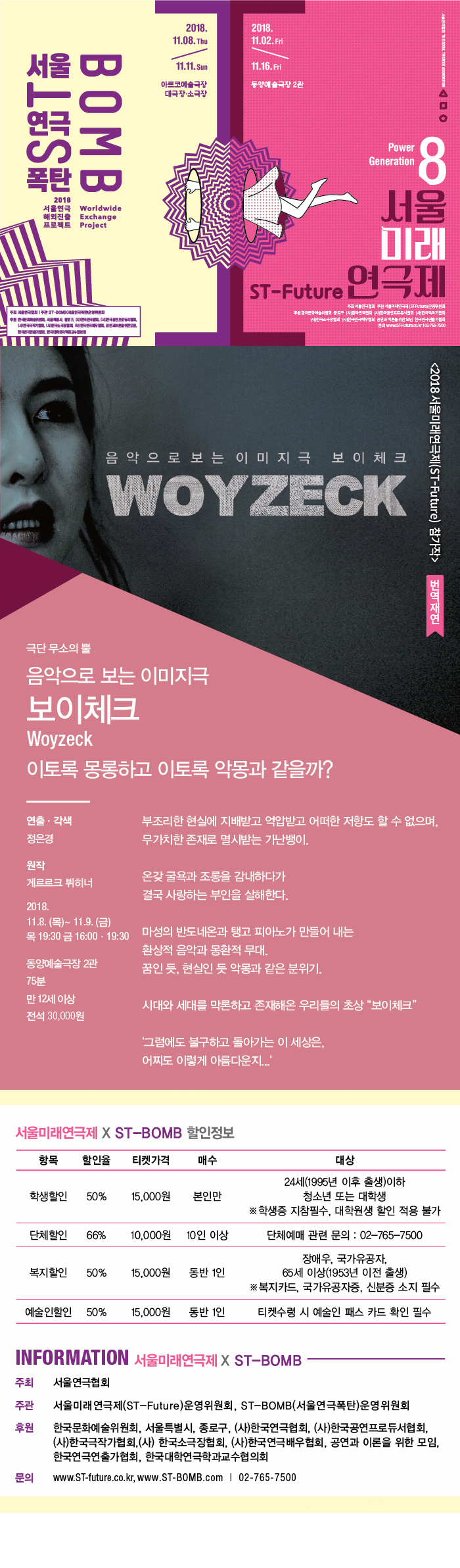 2018. 11.08. Thu 2018. 11.02.Frid +2984 DIESEL TIGATER COCKTION 11.H. Sun 11.16.Fri 동양예술극장 2관 아르코예술극장 대극장 소극장 SRT BOMB Power Generation 1. 2018 서울연극 Worldwide 해외진출 Exchange 프로젝트 Project 물 미래 | ST-Future 연극제 주 | STEM 주소 서 해 주시인 ISTfutura) 운영위원 동구 한국 한국광서 한국국가 한국 한국 공연과 이를 위한 한국연구가 WWW.STuruca. 102-785-75CO 음 악 으 로 보는 이 미 지극 보 이 체크 2018 서울미래연극제(ST-Future) 참가작 WOYZECK 번역재연 극단 무소의 뿔 음악으로 보는 이미지극 보이체크 Woyzeck 이토록 몽롱하고 이토록 악몽과 같을까? 연출 · 각색 정은경 부조리한 현실에 지배받고 억압받고 어떠한 저항도 할 수 없으며, 무가치한 존재로 멸시받는 가난뱅이.. 원작 게르르크 뷔히너 온갖 굴욕과 조롱을 감내하다가 결국 사랑하는 부인을 살해한다. 2018. 11.8. (목) ~ 11.9. (금) 목 19:30 금 16:00 - 19:30 마성의 반도네온과 탱고 피아노가 만들어 내는 환상적 음악과 몽환적 무대. 꿈인 듯, 현실인 듯 악몽과 같은 분위기. 동양예술극장 2관 75분 만 12세 이상 전석 30,000원 시대와 세대를 막론하고 존재해온 우리들의 초상 보이체크 그럼에도 불구하고 돌아가는 이 세상은, 어찌도 이렇게 아름다운지...... 서울미래연극제 X ST-BOMB 할인정보 항목 할인율 티켓가격 매수 학생할인 50% 15,000원 본인만 | 대상 24세(1995년 이후 출생)이하 청소년 또는 대학생 ※ 학생증 지참필수, 대학원생 할인 적용 불가 단체할인 66% 10,000원 10인 이상 | 단체예매 관련 문의 : 02-765-7500 복지할인 50% 15,000원 동반 1인 장애우, 국가유공자, 65세 이상(1953년 이전 출생) ※복지카드, 국가유공자증, 신분증 소지 필수 예술인할인 50% 15,000원 동반 1인 티켓수령 시 예술인 패스 카드 확인 필수 INFORMATION 서울미래연극제 X ST-BOMB 주최 서울연극협회 주관 서울미래연극제(ST-Future)운영위원회, ST-BOMB(서울연극폭탄) 운영위원회 후원 한국문화예술위원회, 서울특별시, 종로구, (사)한국연극협회, (사)한국공연프로듀서협회, (사)한국극작가협회,(사) 한국소극장협회, (사)한국연극배우협회, 공연과 이론을 위한 모임, 한국연극연출가협회, 한국대학연극학과교수협의회 문의 www.ST-future.co.kr, www.ST-BOMB.com | 02-765-7500 