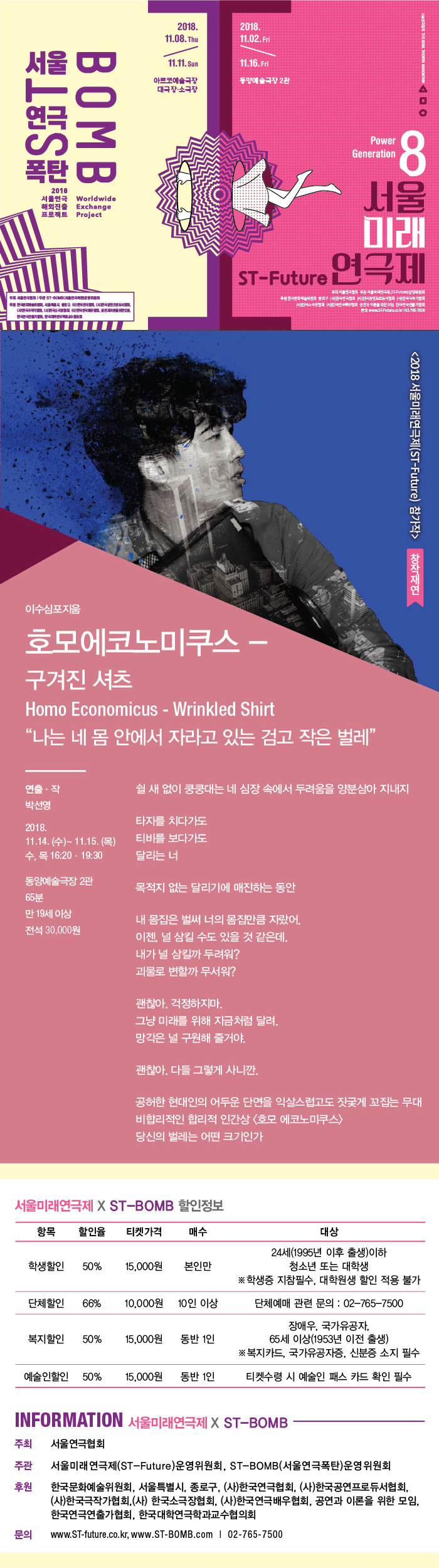 2018. 11.08. Thu2018. 11.02.Frid+2984 DIESEL TIGATER COCKTION11.H. Sun11.16.Fri동양예술극장 2관아르코예술극장 대극장 소극장SRTBOMB I)Power Generation1.2018 서울연극 Worldwide 해외진출 Exchange 프로젝트 Project서울미래ST-Future 연극제주| STEM주소서 해 주시인 ISTfutura) 운영위원 동구 한국 한국광서 한국국가 한국 한국연주회 공연과 이를 위한 한국연구회WWW.STruca. 102-785-75CO2018 서울연극제(ST-Future) 참가작 창작재연이수심포지움호모에코노미쿠스 - 구겨진 셔츠 Homo Economicus - Wrinkled Shirt 나는 네 몸 안에서 자라고 있는 검고 작은 벌레쉴 새 없이 쿵쿵대는 네 심장 속에서 두려움을 양분삼아 지내지연출 · 작 박선영2018. 11.14. (수) ~ 11.15.(목) 수, 목 16:20 - 19:30타자를 치다가도 티비를 보다가도 달리는 너목적지 없는 달리기에 매진하는 동안동양예술극장 2관 65분 만 19세 이상 전석 30,000원내 몸집은 벌써 너의 몸집만큼 자랐어. 이젠, 널 삼킬 수도 있을 것 같은데. 내가 널 삼킬까 두려워? 괴물로 변할까 무서워?괜찮아. 걱정하지마. 그냥 미래를 위해 지금처럼 달려. 망각은 널 구원해 줄거야.괜찮아. 다들 그렇게 사니깐.공허한 현대인의 어두운 단면을 익살스럽고도 짓궂게 꼬집는 무대 비합리적인 합리적 인간상 호모 에코노미쿠스 /당신의 벌레는 어떤 크기인가서울미래연극제 X ST-BOMB 할인정보 | 항목 할인율 티켓가격 매수대상 24세(1995년 이후 출생)이하청소년 또는 대학생 ※ 학생증 지참필수, 대학원생 할인 적용 불가학생할인50%15,000원본인만단체할인66%10,000원 10인 이상단체예매 관련 문의 : 02-765-7500복지할인50%15,000원동반 1인장애우, 국가유공자,65세 이상(1953년 이전 출생) ※복지카드, 국가유공자증, 신분증 소지 필수예술인할인 50%15,000원동반 1인티켓수령 시 예술인 패스 카드 확인 필수INFORMATION 서울미래연극제 X ST-BOMB 주최 서울연극협회 주관 서울미래 연극제(ST-Future)운영위원회, ST-BOMB(서울연극폭탄)운영위원회한국문화예술위원회, 서울특별시, 종로구, 후원(사)한국연극협회, (사)한국공연프로듀서협회, (사)한국극작가협회,(사) 한국소극장협회, (사)한국연극배우협회, 공연과 이론을 위한 모임,한국연극연출가협회, 한국대학연극학과교수협의회  www.ST-future.co.kr, www.ST-BOMB.com | 문의02-765-7500