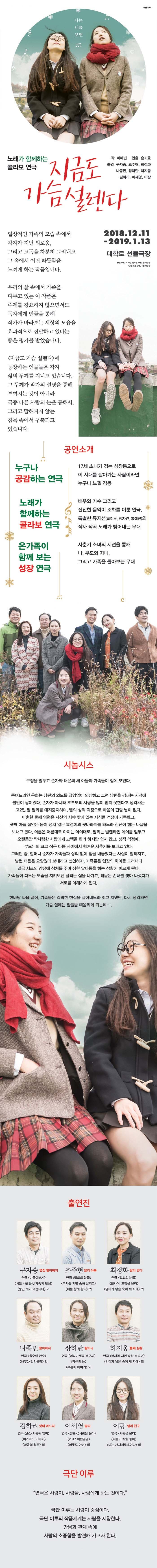 극단 이루 나는 너를 보면 노래가 함께하는 콜라보 연극 지금도 작 이혜빈 연출 손기호 출연 구자승, 조주현, 최정화 나종민, 장하란, 하지웅 김하리, 이세영, 이랑 가선다. 일상적인 가족의 모습 속에서 각자가 지닌 외로움, 그리고 고독을 차분히 그려내고 그 속에서 어떤 따뜻함을 느끼게 하는 작품입니다. 2018.12.11 - 2019.1.13 대학로 선돌극장 평일 8시 / 토요일, 일요일 4시 / 월요일 쉽 12월 25일 8시 / 1월 1일 쉽 우리의 삶 속에서 가족을 다루고 있는 이 작품은 주제를 강요하지 않으면서도 독자에게 인물을 통해 작가가 바라보는 세상의 모습을 효과적으로 전달하고 있다는 좋은 평가를 받았습니다. 지금도 가슴 설렌다)에 등장하는 인물들은 각자 삶의 두께를 지니고 있습니다. 그 두께가 작가의 설명을 통해 보여지는 것이 아니라 극중 다른 사람의 눈을 통해서, 그리고 말해지지 않는 침묵 속에서 구축되고 있습니다. 공연소개 누구나 공감하는 연극 17세 소녀가 겪는 성장통으로 이 시대를 살아가는 사람이라면 누구나 느낄 감동 노래가 함께하는 콜라보 연극 배우와 가수 그리고 잔잔한 음악이 조화를 이룬 연극. 특별한 뮤지션(최미루, 정자연, 홍예진)의 작사 작곡 노래가 빚어내는 무대 온가족이 함께 보는 성장 연극 사춘기 소녀의 시선을 통해 나, 부모와 자녀, 그리고 가족을 돌아보는 무대 시놉시스 구정을 앞두고 순자와 태윤의 세 아들과 가족들이 집에 모인다. 큰며느리인 은희는 남편의 외도를 끊임없이 의심하고 그런 남편을 감싸는 시댁에 불만이 쌓여있다. 손자가 아니라 조부모의 사랑을 많이 받지 못한다고 생각하는 고2인 딸 달리를 애지중지하며, 딸의 성적 걱정으로 마음이 편할 날이 없다. 이혼한 둘째 영현은 자신의 시야 밖에 있는 자식들 걱정이 가득하고, 셋째 아들 집안은 몸이 성치 않은 효성이의 뒷바라지를 하느라 심신이 힘든 나날을 보내고 있다. 어른은 어른대로 아이는 아이대로, 달리는 발렌타인 데이를 앞두고 오랫동안 짝사랑한 사람에게 고백을 하려 하지만 쉽지 않고, 성적 걱정에, 부모님의 크고 작은 다툼 사이에서 힘겨운 사춘기를 보내고 있다. 그러던 중, 할머니 순자가 가족들과 상의 없이 집을 내놓았다는 사실이 알려지고, 남편 태윤은 요양원에 보내라고 선언하자, 가족들은 입장의 차이를 드러내다 결국 서로의 감정에 상처를 주며 심한 말다툼을 하는 상황에 이르게 된다. 가족들이 다투는 모습을 지켜보던 달리는 집을 나가고, 태윤은 손녀를 찾아 나섰다가 서로를 이해하게 된다. 한바탕 싸움 끝에, 가족들은 각박한 현실을 살아내느라 잊고 지냈던, 다시 생각하면 가슴 설레는 일들을 떠올리게 되는데.... 출연진 최정화 달리 엄마 구자승 옆집 할아버지 조주현 달리 아빠 연극 미국아버지 연극 말뫼의 눈물 서툰 사람들, 가족의 탄생 | 복사꽃 지면 송화 날리고 둥근 해가 떴습니다) 외 너를 향해 활짝) 외 | 연극 말뫼의 눈물 천사여, 고향을 보라 엄마가 낳은 숙이 세 자매외 나종민 할아버지 장하란 할머니 연극 칠수와 만수 해무, 칼리큘라 외 연극 어디가세요 복구씨 | 당신의 눈 푸른배 이야기 외 하지웅 둘째 삼촌 연극 복사꽃 지면 송화 날리고 엄마가 낳은 숙이 세 자매) 외 김하리 셋째 며느리 연극 손,사랑해 엄마 이카이노 이야기 마음의 회로 외 이세영 달리 연극 짬뽕,사랑을 묻다(2017 이반검열) 아무도 아닌 외 이랑 달리 친구 연극 사랑을 묻다 서울이 착한 중이 나는 개새끼로소이다) 외 극단 이루 연극은 사람이, 사람을, 사람에게 하는 것이다. 극단 이루는 사람이 중심이다. 극단 이루의 작품세계는 사람을 지향한다. 만남과 관계 속에 사람의 소중함을 발견해 가고자 한다. 문의 - 02-747-3226 