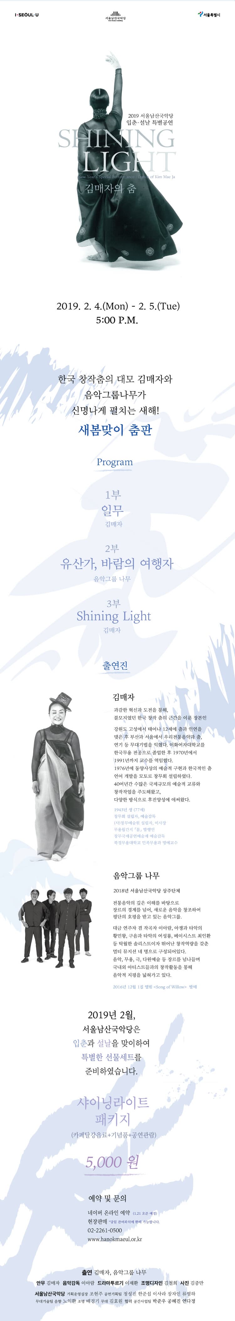  I-SEOULU  서울특별시  서울남산국악당  2019 서울남산국악당 입춘·설날 특별공연  SHINING LIGHT  New Year's Special Portomance Dance of Kim Mae Ja  김매자의 춤  2019. 2. 4.(Mon) - 2. 5.(Tue)  5:00 P.M.  한국 창작춤의 대모 김매자와 | L. 음악그룹나무가 | 신명나게 펼치는 새해!  새봄맞이 춤판  Program  1부 일무  김매자  2부 유산가, 바람의 여행자  음악그룹 나무  3부 Shining Light  김매자  출연진  김매자  과감한 혁신과 도전을 통해, 불모지였던 한국 창작 춤의 근간을 이룬 장본인  강원도 고성에서 태어나 12세에 춤과 인연을 맺은 후 부산과 서울에서 우리전통음악과 춤, 연기 등 무대기법을 익혔다. 이화여자대학교를 한국무용 전공으로 졸업한 후 1970년에서 1991년까지 교수를 역임했다. 1976년에 동양사상의 예술적 구현과 한국적인 춤 언어 개발을 모토로 창무회 설립하였다. 40여년간 수많은 국제규모의 예술적 교류와 창작작업을 주도해왔고, 다양한 방식으로 후진양성에 애써왔다.  1943년 생 (77세) 창무회 설립자, 예술감독 (사)창무예술원 설립자, 이사장 무용월간지 몸, 발행인 창무국제공연예술제 예술감독 북경무용 대학교 민족무용과 명예교수  음악그룹 나무  2018년 서울남산국악당 상주단체  전통음악의 깊은 이해를 바탕으로 장르의 경계를 넘어, 새로운 음악을 창조하여 평단의 호평을 받고 있는 음악그룹.  대금 연주자 겸 작곡자 이아람, 아쟁과 타악의 황민왕, 구음과 타악의 여성룡, 베이시스트 최인환 등 탁월한 솔리스트이자 뛰어난 창작역량을 갖춘 멀티 뮤지션 네 명으로 구성되어있다. 음악, 무용, 극, 다원예술 등 장르를 넘나들며 국내외 아티스트들과의 창작활동을 통해 음악적 지평을 넓혀가고 있다.  2016년 12월 1집 앨범 <Song of Willow> 발매  2019년 2월, 서울남산국악당은 입춘과 설날을 맞이하여 특별한 선물세트를 준비하였습니다.  샤이닝라이트  패키지 -  (카페달강음료+기념품+공연관람)  5,000 원  예약 및 문의  네이버 온라인 예약 (1.21 오픈 예정) 현장판매 당일 잔여좌석에 한해 가능합니다. 02-2261-0500 www.hanokmaeul.or.kr  출연 김매자, 음악그룹 나무 안무 김매자 음악감독 이아람 드라마투르기 이재환 조명디자인 김철희 사진 김중만 서울남산국악당 기획운영실장 조현주 공연기획팀 정성진 한준섭 이사라 장자인 류영하 무대기술팀 음향 노익환 조명 배경기 무대 김효원 협력 공간사업팀 박준우 공혜진 연다정  