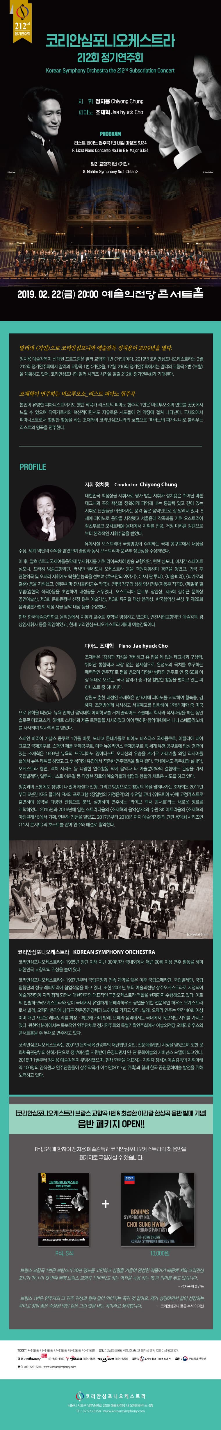  정기연주회  코리안심포니오케스트라  212회 정기연주회  Korean Symphony Orchestra the 212nd Subscription Concert  지 휘 정치용 Chiyong Chung 피아노 조재혁 Jae hyuck Cho  PROGRAM 리스트 피아노 협주곡 1번 내림 마장조 S.124 F. Lizst Piano Concerto No.1 in E b Major S.124  말러 교향곡 1번 거인 G. Mahler Symphony No.1 titan  2019. 02. 22(금) 20:00 예술의전당콘서트홀  말러의 거인>으로 코리안심포니와 예술감독 정치용이 2019년을 열다.  정치용 예술감독이 선택한 프로그램은 말러 교향곡 1번 거인이다. 2019년 코리안심포니오케스트라는 2월 212회 정기연주회에서 말러의 교향곡 1번 거인을, 12월 216회 정기연주회에서는 말러의 교향곡 2번 (부활) 을 계획하고 있어, 코리안심포니의 말러 시리즈 시작을 알릴 212회 정기연주회가 기대된다.  조재혁이 연주하는 비르투오소 리스트 피아노 협주곡 본인이 유명한 피아니스트이기도 했던 작곡가 리스트의 피아노 협주곡 1번은 비르투오소의 면모를 곳곳에서 느낄 수 있으며 작곡가로서의 혁신적이면서도 자유로운 시도들이 전 악장에 걸쳐 나타난다. 국내외에서, 피아니스트로서 활발한 활동을 하는 조재혁이 코리안심포니와의 호흡으로 피아노의 파가니니로 불리우는 리스트의 명곡을 연주한다.  PROFILE  지휘 정치용  Conductor Chiyong Chung|  대한민국 최정상급 지휘자로 평가 받는 지휘자 정치용은 뛰어난 바톤 테크닉과 곡의 핵심을 정확하게 파악해 내는 통찰력 있고 깊이 있는 지휘로 단원들을 이끌어가는 품격 높은 음악인으로 잘 알려져 있다. 5 세에 피아노로 음악을 시작했고 서울음대 작곡과를 거쳐 오스트리아 잘츠부르크 모차르테움 음대에서 지휘를 전공, 거장 미하엘 길렌으로, 부터 본격적인 지휘수업을 받았다.  유학시절 오스트리아 국영방송이 주최하는 국제 콩쿠르에서 대상을 수상, 세계 악단의 주목을 받았으며 졸업과 동시 오스트리아 문교부 장관상을 수상하였다.  이 후, 잘츠부르크 국제여름음악제 부지휘자를 거쳐 라이프치히 방송 교향악단, 뮌헨 심포니, 미시간 스테이트 심포니, 프라하 방송교향악단, 러시안 필하모닉 오케스트라 등을 객원지휘하며 경력을 쌓았고, 귀국 후 관현악곡 및 오페라 지휘에도 탁월한 능력을 선보여 호프만의 이야기, 코지 판 투테, 마술피리, 피가로의 결혼 등을 지휘했고, 행주치마 전사들(임긍수 작곡), 백범 김구와 상해 임시정부(이동훈 작곡), 메밀꽃 필 무립(김현옥 작곡)등을 초연하여 대성공을 거두었다. 오스트리아 문교부 장관상, 제5회 김수근 문화상 공연예술상, 제3회 문화관광부 선정 젊은 예술가상, 제3회 뮤지컬 대상 음악상, 한국음악상 본상 및 제28회 음악평론가협회 제정 서울 음악 대상 등을 수상했다.  현재 한국예술종합학교 음악원에서 지휘과 교수로 후학을 양성하고 있으며, 인천시립교향악단 예술감독 겸 상임지휘자 등을 역임하였고, 현재 코리안심포니오케스트라 제6대 예술감독이다.  피아노 조재혁 Piano Jae hyuck Cho  조재혁은 “감성과 지성을 겸비하고 흠 잡을 데 없는 테크닉과 구성력, 뛰어난 통찰력과 과장 없는 섬세함으로 완성도의 극치를 추구하는 매력적인 연주자”로 평을 받으며 다양한 형태의 연주로 연 중 60회 이 상 무대로 오르는, 국내 음악가 중 가장 활발한 활동을 펼치고 있는 피 아니스트 중 하나이다.  강원도 춘천 태생인 조재혁은 만 5세에 피아노를 시작하여 황숙중, 김  혜자, 조영방에게 사사하고 서울예고를 입학하여 1학년 재학 중 미국 으로 유학을 떠났다. 뉴욕 맨하탄 음악대학 예비학교를 거쳐 줄리어드 스쿨에서 학사와 석사과정을 하는 동안 솔로몬 미코프스키, 허버트 스테신과 제롬 로웬탈을 사사하였고 이어 맨하탄 음악대학에서 니나 스베틀라노바, 를 사사하며 박사학위를 받았다.  스페인 마리아 카날스 콩쿠르 1위를 비롯, 모나코 몬테카를로 피아노 마스터즈 국제콩쿠르, 이탈리아 레이 크기모 국제콩쿠르, 스페인 페를 국제콩쿠르, 미국 뉴올리언스 국제콩쿠르 등 세계 유명 콩쿠르에 입상 경력이 있는 조재혁은 1993년 뉴욕의 프로피아노 영아티스트 오디션의 우승을 계기로 카네기홀 와일 리사이 홀에서 뉴욕 데뷔를 하였고 그 후 북미와 유럽에서 꾸준한 연주활동을 펼쳐 왔다. 국내에서도 독주회와 실내악 오케스트라 협연, 렉쳐 시리즈 등 다양한 연주활동 외에 음악과 타 예술분야와의 결합에도 관심을 가져 국립발레단, 일루셔니스트 이은결 등 다양한 장르의 예술가들과 협업과 융합의 새로운 시도를 하고 있다.」  청중과의 소통에도 정평이 나 있어 해설과 진행, 그리고 방송으로도 활동의 폭을 넓혀나가는 조재혁은 2011년, 부터 6년간 KBS 클래식 FM의 프로그램 장일범의 가정음악의 수요일 코너 (위드피아노에 고정게스트로 출연하여 음악을 다양한 관점으로 분석, 설명하며 연주하는 라이브 렉처 콘서트라는 새로운 장르를 개척하였다. 2015년과 2016년에 열린 스트라디움의 (조재혁의 음악상자와 수원 SK 아트리움의 조재혁의 아침클래식에서 기획, 연주와 진행을 맡았고, 2017년부터 2018년 까지 예술의전당의 간판 음악회 시리즈인 (11시 콘서트의 호스트를 맡아 연주와 해설로 활약했다.  (c)Kyutai Shim  코리안심포니오케스트라 KOREAN SYMPHONY ORCHESTRA 코리안심포니오케스트라는 1985년 창단 이래 지난 30여년간 국내외에서 매년 90회 이상 연주 활동을 하며, 대한민국 교향악의 위상을 높여 왔다. 코리안심포니오케스트라는 1987년부터 국립극장과 전속 계약을 맺은 이후 국립오페라단, 국립발레단, 국립 합창단의 정규 레퍼토리에 협업작업을 하고 있다. 또한 2001년 부터 예술의전당 상주오케스트라로 지정되어 예술의전당에 자리 잡게 되면서 대한민국의 대표적인 극장오케스트라 역할을 현재까지 수행해오고 있다. 이로 써 빈필하모닉오케스트라와 같이 국내에서 유일하게 오페라하우스 공연을 위한 전문적인 하우스 오케스트라 로서 발레, 오페라 음악에 남다른 전문공연경력과 노하우를 가지고 있다. 발레, 오페라 연주는 연간 40회 이상 이며 매년 새로운 레퍼토리를 확장 · 확보해 가며 발레, 오페라 음악에서는 국내에서 독보적인 지위를 가지고, 있다. 관현악 분야에서는 독보적인 연주단체로 정기연주회와 특별기획연주회에서 예술의전당 오페라하우스와 콘서트홀을 주 무대로 연주하고 있다.  코리안심포니오케스트라는 2001년 문화체육관광부의 재단법인 승인, 전문예술법인 지정을 받았으며 또한 문 화체육관광부의 산하기관으로 정부예산을 지원받아 운영되면서 민·관 문화예술의 거버넌스 모델이 되고있다. 2018년 1월부터 정치용 예술감독이 부임하였으며, 현재 한국을 대표하는 지휘자 정치용 예술감독의 지휘아래, 약 100명의 임직원과 연주단원들이 상주작곡가 이수연(2017년 위촉)과 함께 한국 공연문화예술 발전을 위해 노력하고 있다.  코리안심포니오케스트라브람스 교향곡 1번 & 최성환 아리랑환상곡 음반 발매 기념  음반 패키지 OPEN!!  R석, S석에 한하여 정치용 예술감독과 코리안심포니오케스트라의 첫 음반을  패키지로 구입하실 수 있습니다.   코리안심포니오케스트라  12회 정기연주회  R석, S석  BRAHMS SYMPHONY NO.1 CHI SUNG HW  ARIRANG FANTASY  CH|-Y0NG CHUNG KOREAN SYMPHONY ORCHESTRA   10,000원  브람스 교향곡 1번은 브람스가 20년 정도를 고민하고 심혈을 기울여 완성한 작품이기 때문에 저와 코리안심 포니가 만난 이 첫 번째 해에 브람스 교향곡 1번이라고 하는 역작을 녹음 하는 데 큰 의미를 두고 있습니다.  - 정치용 예술감독  브람스 1번은 연주자의 그 연주 인생과 함께 같이 익어가는 곡인 것 같아요. 제가 성장하면서 같이 성장하는 곡이고 정말 좋은 숙성된 와인 같은 그런 맛을 내는 곡이라고 생각합니다. - 코리안심포니 플룻 수석 이미선  TICKET : R석 6만원 / S석 4만원 A석 3만원 / B석 2만원 / C석 1만원 할인 : 코심유료회원 40%, 초, 중, 고, 대학생 50%, 10인 이상 단체 50% 예매: 예술의전당 02-580-1300, 