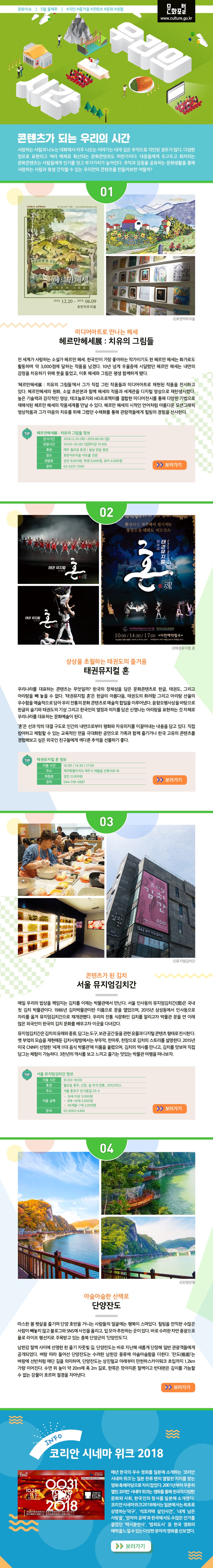 콘텐츠가 되는 우리의 시간 사랑하는 사람과 나누는 대화에서 자주 나오는 이야기는 대개 깊은 추억으로 각인된 경우가 많다. 다양한 장르로 표현되고 여러 매체로 확산되는 문화콘텐츠도 마찬가지다. 대중들에게 두고두고 회자되는 문화콘텐츠는 사람들에게 인기를 얻고 부가가치가 높아진다. 추억과 감동을 공유하는 문화생활을 통해 사랑하는 사람과 평생 간직할 수 있는 우리만의 콘텐츠를 만들어보면 어떨까? 미디어아트로 만나는 헤세 - 헤르만헤세展 : 치유의 그림들 전 세계가 사랑하는 소설가 헤르만 헤세. 한국인이 가장 좋아하는 작가이기도 한 헤르만 헤세는 화가로도 활동하며 약 3,000점에 달하는 작품을 남겼다. 10년 넘게 우울증에 시달렸던 헤르만 헤세는 내면의 감정을 치유하기 위해 붓을 들었고, 이후 헤세와 그림은 평생 함께하게 됐다.‘헤르만헤세展 : 치유의 그림들’에서 그가 직접 그린 작품들과 미디어아트로 재현된 작품을 전시하고 있다. 헤르만헤세의 원화, 소설 초판본과 함께 헤세의 작품과 세계관을 디지털 영상으로 재탄생시켰다. 높은 기술력과 감각적인 영상, 테크놀로지와 HD프로젝터를 결합한 미디어전시를 통해 다양한 기법으로 재해석된 헤르만 헤세의 작품세계를 만날 수 있다. 헤르만 헤세의 시적인 언어처럼 아름다운 모션그래픽 영상작품과 그가 마음의 치유를 위해 그렸던 수채화를 통해 관람객들에게 힐링의 경험을 선사한다. 상상을 초월하는 태권도의 즐거움 태권뮤지컬 혼 우리나라를 대표하는 콘텐츠는 무엇일까? 한국의 정체성을 담은 문화콘텐츠로 한글, 태권도, 그리고 아리랑을 빼 놓을 수 없다.‘태권뮤지컬 혼’은 한글의 아름다움, 태권도의 화려함 그리고 아리랑 선율의 우수함을 예술적으로 담아 우리 전통의 문화 콘텐츠로 예술적 합일을 이루어냈다. 음향오행사상을 바탕으로 한글의 슬기와 태권도의 기상 그리고 한국인의 열정과 의지를 담은 신명나는 아리랑을 표현하는 것 자체로 우리나라를 대표하는 문화예술이 된다. ‘혼’은 선과 악의 대결 구도로 인간의 내면으로부터 평화와 자유의지를 이끌어내는 내용을 담고 있다. 직접 참여하고 체험할 수 있는 교육적인 면을 극대화한 공연으로 가족과 함께 즐기거나 한국 고유의 콘텐츠를 경험해보고 싶은 외국인 친구들에게 색다른 추억을 선물하기 좋다. 콘텐츠가 된 김치 서울 뮤지엄김치간 매일 우리의 밥상을 책임지는 김치를 이제는 박물관에서 만난다. 서울 인사동의 뮤지엄김치간(間)은 국내 첫 김치 박물관이다. 1986년 김치박물관이란 이름으로 문을 열었으며, 2015년 삼성동에서 인사동으로 자리를 옮겨 뮤지엄김치간으로 재개관했다. 우리의 전통 식문화인 김치를 알리고자 박물관 문을 연 이래 많은 외국인이 한국의 김치 문화를 배우고자 이곳을 다녀갔다. 뮤지엄김치간은 김치의 유래와 종류, 담그는 도구, 보관 공간 등을 관련 유물과 디지털 콘텐츠 형태로 전시한다. 옛 부엌의 모습을 재현해둔 김치사랑방에서는 부뚜막, 찬마루, 찬장으로 김치의 스토리를 설명한다. 2015년 미국 CNN이 선정한 ‘세계 11대 음식 박물관’에 이름을 올렸으며, 김치의 역사를 만나고, 김치를 맛보며 직접 담그는 체험이 가능하다. 3천년의 역사를 보고 느끼고 즐기는 맛있는 박물관 여행을 떠나보자. 아슬아슬한 산책로 -단양잔도 따스한 봄 햇살을 즐기며 단양 호반을 거니는 사람들의 얼굴에는 행복이 스며있다. 힐링을 만끽한 수많은 사람이 빼놓지 않고 블로그와 SNS에 사진을 올리고, 입 모아 추천하는 곳이 있다. 바로 수려한 자연 풍광으로 욜로 라이프 행선지로 주목받고 있는 충북 단양군의 ‘단양잔도’다. 남한강 절벽 사이에 선명한 한 줄기 자줏빛 길. 단양잔도는 바로 지난해 새롭게 단장해 일반 관광객들에게 공개되었다. 벼랑 따라 들어선 단양잔도는 수려한 남한강 풍류에 아슬아슬함을 더한다. ‘잔도(棧道)’는 벼랑에 선반처럼 매단 길을 의미하며, 단양잔도는 상진철교 아래부터 만천하스카이워크 초입까지 1.2km가량 이어진다. 수면 위 높이 약 20m에 폭 2m 길로, 한쪽은 깎아지른 절벽이고 반대편은 깊이를 가늠할 수 없는 강물이 흐르며 절경을 자아낸다. 코리안 시네마 위크 2018 매년 한국의 우수 영화를 일본에 소개하는 ‘코리안 시네마 위크’는 일본 한류 팬의 열렬한 지지를 받는 영화 축제마당으로 자리 잡았다. 2001년부터 꾸준히 열린 코리안 시네마 위크는 영화를 통해 한국의 다양한 문화와 사회, 한국인의 정서를 일본에 소개했다. 코리안 시네마 위크 2018에서는 일본에서는 최초로 상영하는‘덕구’, ‘석조저택 살인사건’, ‘내게 남은 사랑을’, ‘엄마의 공책’과 한국에서도 수많은 인기를 끌었던 ‘택시운전사’, ‘범죄도시’ 등 한국 영화의 매력을 느낄 수 있는 다양한 분야의 영화를 선보였다.