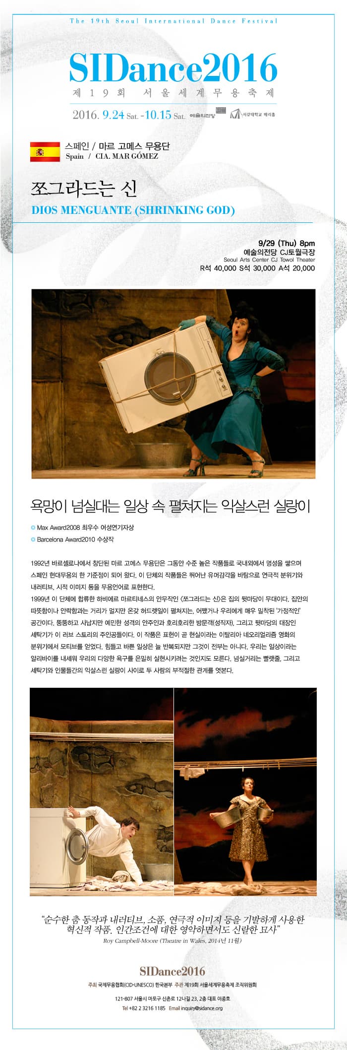 SIDance2016 마르 고메스 무용단 쪼그라드는 신 SIDance2016 제19회 서울세계무용축제 2016.9.24.토 - 10.15.토 예술의전당, 서강대학교 메리홀 스페인 / 마르 고메스 무용단 Spain / CIA. MAR GOMEZ 쪼그라드는 신 DIOS MENGUANTE(SHRINKING GOD) 9/29(Thu) 8pm 예술의전당 CJ토월극장 R석40,000, S석30,000, A석20,000 욕망이 넘실대는 일상 속 펼쳐지는 익살스런 실랑이 Max Award2008 최우수 여성연기자상 Barcelona Award2010 수상작 1992년 바르셀로나에서 창단된 마르 고메스 무용단은 그동안 수준 높은 작품들로 국내외에서 명성을 쌓으며 스페인 현대무용의 한 기준점이 되어 왔다. 이 단체의 작품들은 뛰어난 유머감각을 바탕으로 연극적 분위기와 네러티브, 시적 이미지 등을 무용언어로 표현한다. 1999년 이 단체에 합류한 하비에르 마르티네스의 안무작인 쪼그라드는 신은 집의 뒷마당이 무대이다. 집안의 따뜻함이나 안락함과는 거리가 멀지만 온갖 허드렛일이 펼쳐지는, 어쨋거나 우리에게 매우 밀착된 가정적인 공간이다. 뚱뚱하고 사납지만 예민한 성격의 안주인과 호리호리한 방문객(성직자), 그리고 뒷마당의 대장인 세탁기가 이 러브 스토리의 주인공들이다. 이 작품은 표현이 곧 현실이라는 이탈리아 네오리얼리즘 영화의 분위기에서 모티브를 얻었다. 힘들고 바쁜 일상은 늘 반복되지만 그것이 전부는 아니다. 우리는 일상이라는 알리바이를 내세워 우리의 다양한 욕구를 은밀히 실현시키려는 것인지도 모른다. 넘실거리는 빨랫줄, 그리고 세탁기와 인물들가느이 익살스런 실랑이 사이로 두 사람의 부적절한 관계를 엿본다. 순수한 춤 동작과 내러티브, 소품, 연극적 이미지 등을 기발하게 사용한 혁신적 작품. 인간조건에 대한 영악하면서도 신랄한 묘사 Roy gampbell-Moore (Theatre in Wales, 2014년 11월) SIDance2016 주최 국제무용협회(CID-UNESCO) 한국본부 주관 제19회 서울세계무용축제 조직위원회 121-807 서울시 마포구 신촌로 12나길 23. 2층 대표 이종호 Tel +82 2 3216 1185 Email inquiry@sidance.org