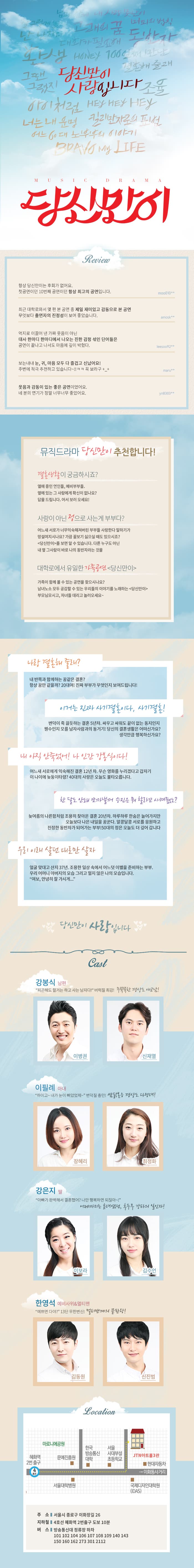 뮤직드라마 당신만이 뮤지컬 드라마 당신만이 리뷰 항상 당신만이는 후회가 없어요. 첫공연이던 10번째 공연이던 항상 최고의 공연입니다. moo010** 최근대학로와서 몇 편 본 공연 중 제일 재미있고 감동으로 본 공연 무엇보다 출연자의 진정성이 보여 좋았습니다. amosk** 억지로 이끌어 낸 가짜 웃음이 아닌 대사 한마디 한마디에서 나오는 진한 감정 섞인 단어들은 공연이 끝나고 나서도 마음에 깊이 박혔다. leesoo92** 보는내내, 눈, 귀, 마음 모두 다 즐겁고 신났어요! 주변에 적극 추천하고 있습니다~!! ㅋㅋ 꼭 보라고 +_+ maru** 웃음과 감동이 있는 좋은 공연이었어요. 네 분의 연기가 정말 너무너무 좋았어요. yn8303** 뮤직드라마 당신만이 추천합니다! 결혼생활이 궁금하시죠? 열애중인 연인들, 예비부부들, 옆에 잇는 그 사람에게 확신이 없나요? 답을 드립니다.. 어서 보러오세요! 사랑이 아닌 정으로 사는게 부부다? 어느새 서로가 너무 익숙해져버린 부부들 사랑한다 말하기가 망설여지시나요? 가끔 꼴보기 싫으실실 때도 있으시죠? 당신만이를 보면 알 수 있습니다. 다른 누구도 아닌 내 옆 그사람이 바로 나의 동반자라는 것을... 대학로에서 유일한 가족공연 당신만이 가족이 함께 볼 수 있는 공연을 찾으시나요? 남녀노소 모두 공감할 수 있는 우리들의 이야기를 노래하는 당신만이 부모님모시고, 자녀들 데리고 놀러오세요~ 나랑 결혼해 줄래? 내 반쪽과 함께하는 꿈같은 결혼? 항상 꿈만 같을까? 20대여! 진짜 부부가 무엇인지 보여드립니다!! 이거는 진짜 사기결혼이다, 사기결혼! 변덕이 죽 끊듯하는 결혼 5년차. 싸우고 싸워도 끝이 없는 동지인지 웬수인지 모를 남자사람과의 동거기! 당신의 결혼생활은 어떤신가요? 생각만큼 행복하신가요? 내 아직 안죽었어! 나 인간 강봉식이다! 어느새 서로에게 익숙해진 결혼 12년차. 무슨 영화를 누리겠다고 갑자기 이 나이에 늦둥이타령? 40대의 사랑은 오늘도 불타오릅니다. 한달도 안되 쪼까낼꺼 승인은 뭐 할라꼬 시켜줬노? 늦여름의 나름함처럼 조용히 찾아온 결혼 20년차. 하루하루 한숨은 늘어가지만 오늘보다 나은 내일을 꿈꾼다. 알콩달콩 서로를 응원하고 진정한 동반자가 되어가는 부부! 50대의 정은 오늘도 더 깊어 갑니다. 우리 이래 살던 대로만 살자~ 얼굴 맞대고 산지 37년. 조용한 일상 속에서 어느덧 이별을 준비하는 부부 우리 어머니 아버지의 모습 그리고 멀지 않은 나의 모습니다. 여보, 안녕히 잘 가시게... 당신만이 사랑입니다 CAST 남편 강봉식 역 이병권, 신재열 아내 이필례 역 장혜리, 최정화 딸 강은지 역 이보라, 김수언 예비사위 앤 멀티맨 한영석 역 김동원, 신진범 장소 주소: 서울시 종로구 이화장길 26 지하철 4호선 혜화역 2번출구 도보 10분 버스: 방송통신대 정류장 하차 101 102 104 106 107 108 109 140 143 150 160 162 273 301 2112