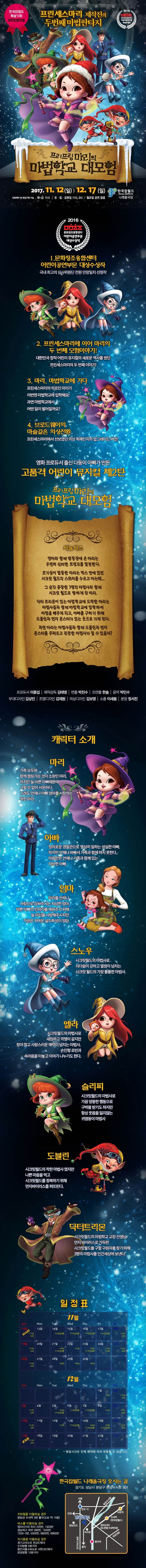 한국잡월드 특별기획 어린이뮤지컬 프린세스마리 제작진의 두번째마법판타지 2016 문화창조융합센터 어린이공연부문 대상수상작 프리프링마리의 마법학교 대모험 2017.11.12(일) ~ 12.17(일) 한국잡월드 나래울극장 전화예약 및 현장구매 가능 화 ~ 금 11시 토 일 공휴일 11시, 2시 월요일 공연없음 2016 문화창조융합센터 어린이공연부문 대상수상작 1. 문화창조융합센터 어린이공연부문 대상수상작 국내 최고의 심사위원단 전원 만장일치 선정작 2. 프린세스마리에 이어 마리의 두 번째 모험이야기! 대한민국 창작 어린이 뮤지컬의 새로운 역사를 썼던 프린세스마리의 두 번째 이야기! 3. 마리,마법학교에 가다 프린세스마리의 히로인 마리가 이번엔 마법학교에 입학해요! 과연 마법학교에서 어떤 일이 벌어질까요? 4. 브로드웨이의 마술같은 의상전환 프린세스마리에서 선보였던 의상 퀵체인지의 업그레이드 버전! 영화 프로듀서 출신 다둥이 아빠가 만든 고품격 어린이 뮤지컬 제2탄 프리프링마리의 마법학교 대모험 시놉시스 엄마와 함께 캠핑장에 온 마리는 우연히 신비한 트렁크를 발견한다. 호기심이 발동한 마리는 박스 안에 있던 시크릿 월드의 스위치를 누르고 마는데... 그 순간 등장한 3명의 마법사와 함께 시크릿 월드로 향하게 된 마리. 닥터 트리먼이 있는 마법학교에 도착한 마리는 마법사 돌과 함께 마법학교에 입학 하여 마법을 배우게 되고, 아빠를 구하기 위해 도블린과 먼지 몬스터가 있는 곳으로 가게된다. 과연 마리는 마법사들과 함께 도블린과 먼지 몬스터를 무찌르고 진정한 마법사가 될 수 있을까? 프로듀서 이종섭 제작감독 김태영 연출 박진수 조연출 한솔 음악 박민수 무대디자인 김상민 조명디자인 김재원 의상디자인 김보영 소품 이새봄 분장 정서진 캐릭터 소개 마리 가족 모두와 함께 캠핑가는 것이 소원인 마리. 하지만 늘 바쁜 아빠때문에 그럴 수 없어 서운하다. 그래도 언제나 아빠 엄마를 사랑하는 착한 마리. 아빠 정의로운 경찰관으로 열심히 일하는 성실한 아빠. 하지만 언제나 바빠서 가족과 함께 하지 못한다. 마음만은 언제나 가족과 함께있는 자상한 아빠. 엄마 마리를 언제나 사랑으로 감싸주시는 자상한 엄마. 바쁜 아빠의 빈자리를 메꿔주기 위해 늘 마리를 사랑해주시지만 가끔은 귀여운 실수투성이 엄마. 스노우 시크릿월드의 마법사로 리더쉽이 강하고 열정이 넘치는 시크릿 월드의 가장 똘똘한 마법사 엘라 시크릿월드의 마법사로 새침하고 깍쟁이 같지만 정이 많고 사랑스러운 매력이 넘치는 마법사. 손인형 로빈과 속마음을 터놓고 이야기 나누기도 한다. 슬리피 시크릿월드의 마법사로 가끔 엉뚱한 행동으로 구박을 받기도 하지만 항상 웃음을 잃지 않는 귀염둥이 마법사 도블린 시크릿월드의 착한 마법사 였지만 나쁜 마음을 먹고 시크릿월드를 정복하기 위해 먼지바이러스를 퍼뜨린다. 닥터트리몬 시크릿월드의 마법학교 교장 선생님.먼지 바이러스로 가득한 시크릿월드를 구할 구원자를 찾기 위해 3명의 마법사를 인간세상에 보낸다. 일정표 화~금 오전 11시 / 주말 및 공휴일 오전 11시 ,오후 2시 11월 14일(목) ~ 11월 17일(금) 오전 11시 30분 11월 21일(화) 오전 10시, 11시30분 11월 22일(수) 오전 11시 11월 23일(목) 오전 10시, 11시30분 11월 24일(금) 오전 11시, 오후 1시 11월 28일(화)~ 11월 30일(목) 오전 10시 12월 5일(화) 오전 10시, 11시30분 12월 6일(수) 오전 11시30분 12월 7일(목) 오전 11시30분 12월 13일(수) 오전 11시30분 12월 14일(목) 오전 10시, 11시30분 12월 15일(금) 오전 10시, 11시30분 평일시간은 단체 예약에 따라 변동될 수 있습니다. 한국잡월드 나래울극장 오시는 길 경기도 성남시 분당구 분당수서로 501 지하철을 이용하실 경우 분당선 수내역 3번출구(도보 약 15분) 버스를 이용하실 경우 정자사거리 하차 220번, 1303번 성남외고 하차 390번, 1550번 1550-3번, 5500번, 6800번, 6900번 자가용을 이용하실 경우 경기고속도로 판교IC에서 수지방향 5분거리 용인서울고속도로 서판교IC에서 분당방향 10분거리