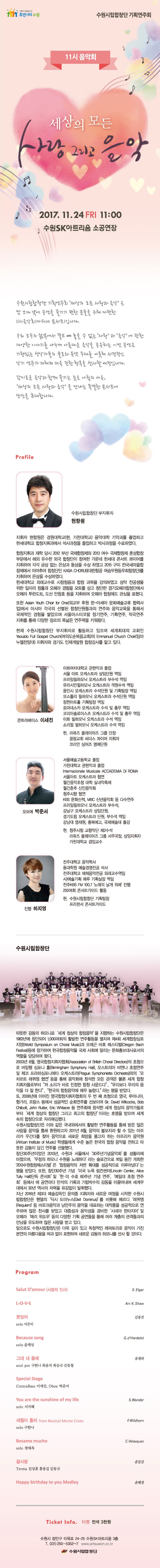 사람이 반갑습니다. 휴먼시티 수원 수원시립합창단 기획연주회 11시 음악회 세상의 모든 사랑 그리고 음악 2017.11.24 FRI 11:00 수원SK아트리움 소공연장 수원시립합창단 기획연주회 세상의 모든 사랑과 음악은 밤 보다 낮에 공연을 즐기기 편한 분들을 위해 마련한 11시음악회(마티네 콘서트)입니다. 우리 모두의 삶속에서 결코 빼 놓을 수 없는 사랑과 음악에 관한 다양한 이야기를 나누며 아름다운 음악을 공유하는 이번 공연은 기량있는 성악가들의 솔로 와 듀엣 무대를 비롯해 서정적인 악기 연주가 더해져 더욱 진한 행복을 선사할 예정입니다. 감미로운 음악과 함께 즐기는 늦은 아침의 여우, 세상의 모든 사랑과 음악을 만나는 특별한 콘서트에 당신을 초대합니다.  Profile 수원시립합창단 부지휘자 현항원 지휘자 현항원은 경원대학교(현, 가천대학교) 음악대학 기악과를 졸업하고 한세대학교 합창지휘과에서 석사과정을 졸업하고 박사과정을 수료하였다. 합창지휘과 재학 당시 2012 부산 국제합창제와 2013 여수 국제합창제 혼성합창부문에서 해외 유수한 외국 합창단이 참여한 가운데 한세대 콘서트 콰이어를 지휘하여 각각 금상 없는 은상과 동상을 수상하였고 2015 구미 전국새마을합창제에서 아마추어 합창단인 KASA CHORUS(대한항공 여승무원동우회합창단)를 지휘하여 은상을 수상하였다. 한세대학교 외래교수로 시창청음과 합창 과목을 강의하였고 성악 전공생을 위한 일자리 창출과 오페라 경험을 모토를 삼고 창단한 경기오페라합창단에서 오페라 투란도트, 도산 안창호 등을 지휘하여 오페라 합창에도 관심을 표했다. 또한 Asian Youth Choir for One(외교부 후원 한-아세아 문화예술교류 협력사업)에서 아시아 각구의 선별된 합창단원들과의 연주와 음악교육을 통해서 국제적인 경험을 쌓았으며 서울마스터코랄 정기연주, 기획연주, 작곡연주 지휘를 통해 다양한 장르의 폭넓은 연주력을 키워왔다. 현재 수원시립합창단 부지휘자로 활동하고 있으며 세계최대의 교회인  Yeouido Full Gospel Church(여의도순복음교회)의 Emmanuel Church Choir(임마누엘찬양대) 지휘자와 경기도 인재개발원 합창강사를 맡고 있다. 콘트라베이스 이세진 이화여자대학교 관현악과 졸업 서울 아트 오케스트라 상임단원 역임 프라임필하모닉 오케스트라 부수석 역임 유라시안필하모닉 오케스트라 객원수석 역임 용인시 오케스트라 수석단원 및 기획팀장 역임 모스틀리 필하모닉 오케스트라 수석단원 역임 장천아트홀 기획팀장 역임 로마네스카 오케스트라 수석 및 총무 역임 코리아솔로이스츠 오케스트라 수석 및 총무 역임 이화 필하모닉 오케스트라 수석 역임 소리얼 필하모닉 오케스트라 수석 역임 현. 라퓨즈 플레이어즈 그룹 단장 광림교회 씨더스 콰이어 지휘자 코리안 싱어즈 명예단원 오보에 박준서 서울예술고등학교 졸업 가천대학교 관현악과 졸업 Internazionale Musicale ACCADEMIA DI ROMA 서울아트 오케스트라 협연 월간음악초청 대학 실내악축제 월간춘추 신인음악회 청주시향 협연 KBS 문화산책, MBC 신년음악회 등 다수연주 프라임필하모닉 오케스트라 부수석, 강남구 오케스트라 상임단원, 경기도립 오케스트라 단원, 부수석 역임 강남대 영재원, 충북예고, 국제예술대 출강 현. 청주시립 교향악단 제2수석 라퓨즈 플레이어즈 그룹 사무국장, 상임지휘자 가천대학교 겸임교수 진행 하지영 전주대학교 음악학사 동대학원 예술경영전공 석사 전주대학교 매체음악전동 외래겨수역임 사)예술기획 예루 기획실장 역임 전주KBS FM 100.7 노래의 날개 위에 진행 250여회 콘서트가이드 활동 현. 수원시립합창단 기획팀장 프리랜서 콘서트가이드 수원시립합창단 따뜻한 감동의 하모니로 세계 정상의 합창음악을 지향하는 수원시립합창단은 1983년에 창단되어 1,000여회의 활발한 연주활동을 펼치며 제4회 세계합창심포지엄(World Symposium on Choral Music)과 오레곤 바흐 페스티벌(Oregon Bach Festival)등에 참가하여 한국합창음악을 국제 사회에 알리는 문화홍보대사로서의 역할을 담당하여 왔다. 2003년 8월, 영국합창지휘자협회(Association of British Choral Directors)의 초청으로 버밍햄 심포니 홀(Birmingham Symphony Hall), 오스트리아 비엔나 초청연주 및 체코 프라하심포니에타 오케스트라(Prague Symphonietta Orchestra)와의 모차르트 레퀴엠 협연 등을 통해 음악회에 참석한 모든 관객은 물론 세계 합창 지휘자들로부터 저 소리가 바로 진정한 합창 사운드다 , 우리보다 우리의 음악을 더 잘한다 , 한국의 합창음악에 매우 놀랐다 라는 평을 받았다. 또, 2008년에 이어진 영국합창지휘자협회의 두 번 째 초청으로 영국, 루마니아, 헝가리, 프랑스 등에서 성공적인 순회연주를 선보이며  Sir. David Willcocks, Bob Chilcott, John Rutter, Eric Whitacre 등 연주회에 참석한 세계 정상의 음악가들로 부터 세계 정상의 합창단 그리고 최고의 합창단 이라는 호평을 받으며 세계 속의 합창단으로 자리매김했다. 수원시립합창단은 이와 같은 국내외에서의 활발한 연주활동을 통해 받은 많은 사랑을 음악을 통해 환원하고자 2011년 8월, 음악의 불모지라 할 수 있는 아프리카 우간다를 찾아 음악으로 새로운 희망을 품고자 하는 아프리카 음악원(African Institute of Music)학생들에게 수준 높은 한국의 합창 음악을 전하고 따뜻한 감동이 담긴 연주를 선물했다. 창단 30주년이었던 2013년, 수원과 서울에서 30주년기념음악회를 성황리에 마쳤으며, 우정의 하모니 수원을 노래하다 라는 슬로건으로 16일 동안 개최한 2013수원합창페스티벌은 합창음악의 저변 확대를 성공적으로 이루어냈다는 평을 받았다. 또한, 창단 30주년 기념 미국 뉴욕 링컨센터(Lincoln Center, Alice Tully Hall)단독 콘서트 및 한.미 수호 60주년 기념 연주, 예일대 초청 연주회 등에서 매 공연마다 만석의 기록과 기립박수의 감동을 이끌어내며 세계무대에서 30년 역사의 저력을 유감없이 발휘했다. 지난 2016년 제3대 예술감독인 윤의중 지휘자와 새로운 여정을 시작한 수원시립합창단은 헨델의 딕시 도미누스(Dixit Dominus)를 비롯해 베르디 레퀴엠(Requiem) 등 바로크음악과 낭만주의 음악을 대표하는 대작품을 성공적으로 연주하며 많은 찬사를 받았고 대중성과 음악성을 겸비한 시네마 판타지아 및 오페라 메리 위도우 등의 다양한 기획 공연들을 통해 여러 계층의 관객들과의 만남을 유도하며 많은 사랑을 받고 있다. 앞으로도 수원시립 합창단은 더욱 깊이 있고 독창적인 레퍼토리로 음악이 가진 본연의 아름다움을 여과없이 표현하며 새로운 감동의 하모니를 선사 할 것이다. Program - Salut Damour (사랑의 인사)  -----  E.Elgar - L-O-V-E  -----  Arr. K.Shaw - 못잊어  -----  김동진 - Because song  -----  G.d'Hardelot - 그대 내 품에  -----  유재하 - Special Stage  - You are the sunshine of my life   -----  S.Wonder - 세월이 흘러 from Musical Monte Cristo  -----  F.Wildhorn - Besame mucho  -----  C.Velasquez - 끝사랑  -----  윤일상 - Happy birthday to you Medley  -----  윤혜경  Ticket Info. 티켓 전석 3천원 수원시 장안구 이목로 24-25 수원SK아트리움 3층 전화 031-250-5352~7 www.artsuwon.or.kr 수원시립합창단