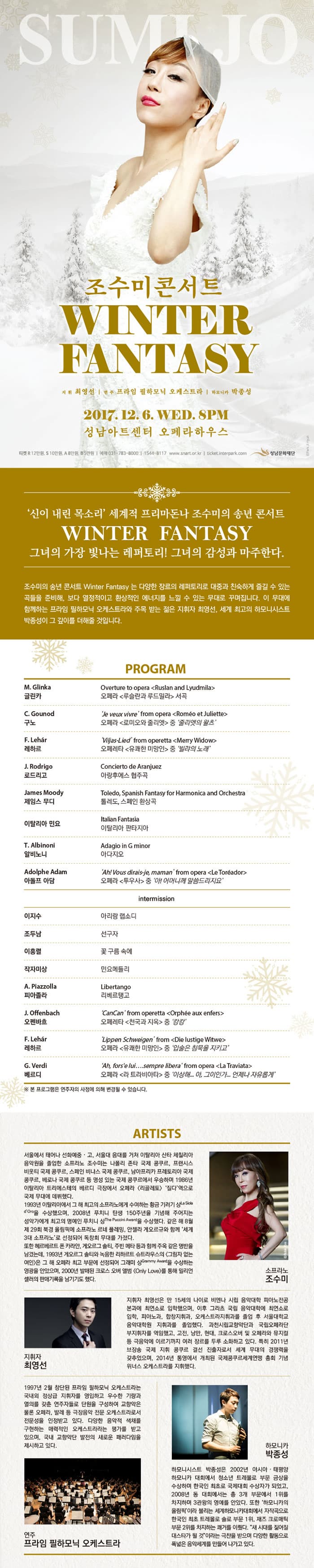 SUMIJO 조수미 WINTER FANTASY 지휘 최영선 연주 프라임 필하모닉 오케스트라 하모니카 박종성 2017.12.6 WED 8PM 성남아트센터 오페라하우스 티켓 R 12만원 S 10만원 A 8만원 B 5만원 예매 031-783-8000 1544-8117 www.snart.or.kr ticket.interpark.com 성남문화재단 신이 내린 목소리 세계적 프리마돈나 조수미의 송년 콘서트 WINTER FANTASY 그녀의 가장 빛나는 레퍼토리! 그녀의 감성과 마주한다. 조수미의 송년 콘서트 Winter Fantasy는 다양한 장르의 레퍼토리로 대중과 친숙하게 즐길 수 있는 곡들을 준비해 본다. 열정적이고 환상적인 에너지를 느낄 수 있는 무대로 꾸며집니다. 이 무대에 함께하는 프라임 필하모닉 오케스트라와 주목 받는 젊은 지휘자 최영선, 세계 최고의 하모니시스트 박종선이 그 깊이를 더해줄 것입니다. PROGRAM 글린카 오페라 루슬란과 루드밀리 서곡 구노 오페라 로미오와 줄리엣 중 줄리엣의 왈츠 레하르 오페레타 유쾌한 미망인 중 빌랴의 노래 로드리고 아랑후에스 협주곡 제임스 무디 틀레도, 스페인 환상곡 이탈리아 민요 이탈리아 판타지아 알비노니 아다지오 아돌프 아담 오페라 투우사 중 아! 어머니께 말씀드리지요 intermission 이지수 아리랑 랩소디 조두남 선구자 이홍렬 꽃 구름 속에 작자미상 민요메들리 피아졸라 리베르탱고 오펜바흐 오페레타 천국과 지옥 중 캉캉 레하르 오페라 유쾌한 미망인 중 입술은 침묵을 지키고 베르디 오페라 라 트라비아타 중 이상해... 아, 그이인가... 언제나 자유롭게 ARTISTS 서울에서 태어나 선화예중 고 서울대 음대를 거쳐 이탈리아 산타 체칠리아 음악원을 졸업한 소프라노 조수미는 나폴리 존타 국제 콩쿠릐, 프랜시스 비웃티 국제 콩쿠르, 스페인 바나스 국제 콩쿠르, 남아프리카 프레토리아 국제 콩쿠르, 베로나 국제 콩쿠르 등 명성 있는 국제 콩쿠르에서 우승하며 1986년 이탈리아 트리에스테의 베르디 극장에서 오페라 리골레토 질다 역으로 국제 무대에 데뷔했다. 1993년 이탈리아에서 그 해 최고의 소프라노에게 수여하는 황금 기러기상을 수상했으며 2008년 푸치니 탄생 150주년을 기념해 주어지는 성악가에게 최고의 명예인 푸치니 상을 수상했다. 같은 해 8월 제29회 북경 올림픽에 소프라노 르네플래밍 안젤라 게오르규와 함께 세계 3대 소프라노로 선정되어 독창회 무대를 가졌다. 또한 헤르베르트 폰 카리안 게오르그 솔티 주빈 메타 등과 함께 주옥 같은 명반을 남겼는데 1993년 게오르그 솔티와 녹음한 리하르토 슈트라우스의 그림자 없는 여인은 그 해 오페라 최고 부문에 선정되어 그래미 상을 수상하는 영광을 안았으며 2000년 발매된 크로스오버 앨범 Only Love를 통해 밀리언 셀러의 판매기록을 남기기도 했다. 소프라노 조수미 지휘자 최영선 지휘자 최영선은 만 15세의 나이로 비엔나 시립 음악대학 피아노전공 본과에 최연소로 입학했으며 이후 그라츠 국립 음악대학에서 최연소로 입학 피아노과, 합창지휘과, 오케스트라지휘과를 졸업 후 서울대학교 음악대학원 지휘과를 졸업했다. 과천시립교향악단과 국립오페라단 부지휘자를 역임했고 고전 낭만 현대 크로스오버 및 오페라와 뮤지컬 등 극음악에 이르기까지 여러 장르를 두루 소화하고 있다. 특히 2011년 브장송 국제 지휘 콩쿠르 결선 진출자로서 세계 무대의 경쟁력을 갖추었으며 2014년 통영에서 개최된 국제콩쿠르세계연맹 총회 기념 위너스 오케스트라를 지휘했다. 1997년 2월 창단된 프라임 필하모닉 오케스트라는 국내외 정상급 지휘자를 영입하고 우수한 기랴과 열의를갖춘 연주자들로 단원을 구성하여 교향악은 물론 오페라 발레 등 극장음악 전문 오케스트라로서 전문성을 인정받고 있다. 다양한 음악적 색채를 구현하는 매력적인 오케스트라라는 평가를 받고 있으며 국내 교향악단 발전의 새로운 패러다임을 제시하고 있다. 연주 프라임 필하모닉 오케스트라 하모니카 박종성 하모니시스트 박종성은 2002년 아시아 태평양 하모니카 대회에서 청소년 트레몰로 부문 금상을 수상하며 한국인 최초로 국제대회 수상자가 되었고 2008년 동 대회에서는 총 3개 부문에서 1위를 차지하며 3관왕의 영예를 안았다. 또한 하모니카의 올림픽이라 불리는 세계하모니카대회에서 자작곡으로 한국인 최초 트레몰로 솔로 부문 1위 재즈 크로매틱 부문 2위를 차지하는 쾌거릴 이뤘다. 새 시대를 짊어질 대스타가 될 것이라는 극찬을 받으며 다양한 활동으로 폭넓은 음악세계를 만들어 나가고 있다.