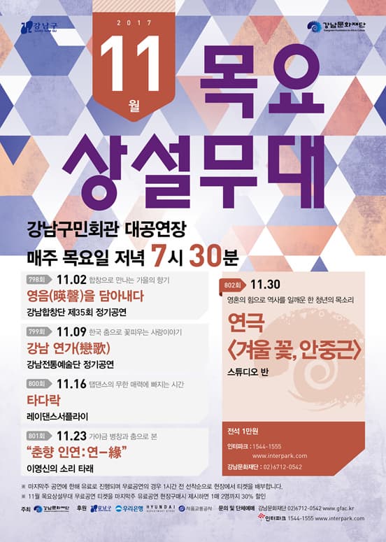 강남구 강남문화재단 2017 11월 목요상설무대 강남구민회관 대공연장 매주 목요일 저녁 7시 30분 798회 11.02 합창으로 만나는 가을의 향기 영음을 담아내다 강남합창단 제35회 정기공연 799회 11.09 한국 춤으로 꽃피우는 사랑이야기 강남 연가 강남전통예술단 정기공연 800회 11.16 탭댄스의 무한 매력에 빠지는 시간 타다락 레이댄스서플라이 801회 11.23 가야금 병창과 춤으로 본 춘향 인연 : 연 이영신의 소리 타래 802회 11.30 영혼의 힘으로 역사를 일깨운 한 청년의 목소리 연극 겨울 꽃, 안중근 스튜디오 반 전석 1만원 인터파크 1544-1555 www.interpark.com 강남문화재단 02-6712-0542 ※ 마지막주 공연에 한해 유료로 진행되며 무려공연의 경우 1시간 전 선착순으로 티켓을 배부합니다. ※ 11월 목요상설무대 무료공연 티켓을 마지막 주 유료공연 현장구매시 제시하면 1매 2명까지 30% 할인 주최 강남문화재단 후원 강남구 우리은행 현대 서울교통공사 문의 및 단체예매 강남문화재단 02-6712-0542 www.gfac.kr 인터파크 1544-1555 www.interpark.com