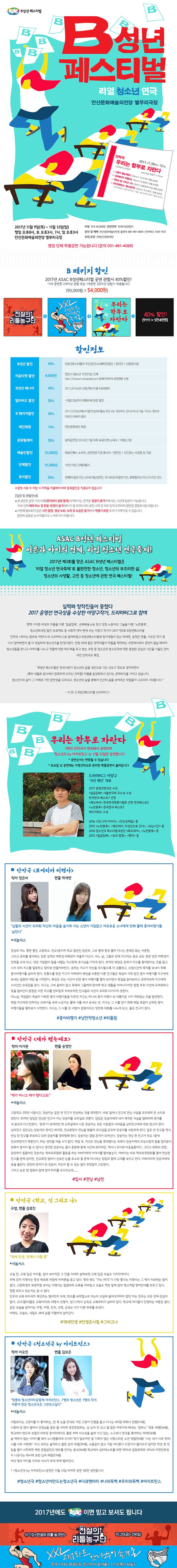ASAC B성년 페스티벌 B성년페스티벌 리얼 청소년 연극 안산문화예술의전당 별무리극장 단막극 우리는 함부로 자란다 2017.11.09(목) ~ 12(일) 드라마터그 이양구 10세 이상 관람가 / 75분 - 재가 했는데요 (20분) 작. 이가현 연출. 송정안 - 포에티카 비행사 (20분) 작. 정은비 연출. 박세연 - 학교, 집 그리고 나 (20분) 공동창작 / 구성,연출. 김효진 - 아지트틴스-청소년극 (20분) 작.이오진 연출.김오은 *아지트틴스-청소년극은 11월 21일 마지막 공연 1회만 합니다. 2017년 11월 9일(목) ~ 11월 12일(일) 평일 오후 8시, 토 오후3시, 7시, 일 오후 3시 안산문화예술의전당 별무리극장 티켓 전석 30,000원 관람연령 10세이상관람가 문의 및 예매 안산문화예술의전당 콜센터 080-481-4000 인터파크 1544-1555 주최,주관 (재)안산문화재단 평일 단체 특별공연 가능합니다 (문의 031-481-4028) B패키지할인 2017년 ASAC B성년페스티벌 공연 관람시 40%할인! *3개 공연중 2개이상 관람 또는 1개공연 2회이상 관람시 적용됩니다(90,000원 에서 54,000원) 전설의리틀농구단 + XXL레오타드안나수이손거울+우리는함부로자란다=40% 할인! (9만원에서 5만4천원) 할인정보  B성년 할인 40% B성년페스티벌의 주인공(만24세미만)할인 / 본인만 / 신분증지참 키움티켓 할인 9,000원 안산시 청소년 10인이상 단체 https://kiwoom.ansanart.com 홈페이지에서 공연관람 신청 B성년 매니아 40% 2015,2016도 B성년페스티벌 유료관람자 얼리버드 할인 30% 9월 22일까지 예매자에 한한 할인 B패키지할인 40% 2017년 B성년페스티벌(전설의리틀농구단,XL레오타드안나수이손거울,우리는함부로자란다) 예매자 할인 재단회원 10% 안산문화재단 회원 문화릴레이 30% 참여공연장 2016년 1월 이후 유료티켓 소지자 / 1매당 2장 예술인할인 10,000원 예술인패스 소지자, 공연관련기관 종사자 / 본인만/ 사진있는 사원증 등 지참 단체할인 15,000원 10인 인상 단체관람시 복지할인 50% 장애우(동반1인), 65세이상(본인), 국가유공자(동반1인), 행복플러스카드(가구당2인) ※증빙서류 미 지참시 차액을 지불해야 하며 중복할인은 적용되지 않습니다. 입장 및 관람안내 본 공연은 공연 시작 이후(정각부터 입장 통제) 도착하시는 관객은 입장이 불가하며 쉬는 시간에 입장이 가능합니다. 이로 인해 예매 취소 및 환불.변경이 불가하며 이 점 유의하시어 공연 시작 전 여유 있게 도착하여 편안한 관람되시길 바랍니다. 사전에 협의되지 않은 사진 촬영, 영상 녹화, 녹취 및 녹음은 불가하며 적발시 퇴장 조치가 이루어질 수 있습니다. 공연의 감동은 눈과 마음으로 느껴주시기 바랍니다. ASAC B성년 페스티벌 어른과 아이의 경계, 리얼 청소년 연극축제! 2017년 제3회를 맞은 ASAC B성년 페스티벌은 리얼 청소년 연극축제로 불완전한 청소년, 청소년의 부조리한 삶, 청소년의 사생활, 고민 등 청소년에 관한 연극 페스티벌! 실력파 창작진들이 뭉쳤다 2017 윤영선 연극상을 수상한 이양구 작가, 드라마터그로 참여 평택 기지촌 여성의 아픔을 다룬 일곱집매, 손해배송소송 청구당한 노동자의 그늘을 다룬 노란봉투, 청소년희곡집 발간 프로젝트 등 사회적 약자 편에 서는 이양구 작가가 2017 제3회B성년페스티벌 단만극 우리는 함부로 자란다의 드라마터그로 참여하였고 B성년페스티벌에 참가경험이 있는 박세연, 송정안 연출, 이오진 작가 등 다시 참여하면서 좀 더 세심하게 청소년극을 탄생시켰다. 전원 30대 젊은 창작자들이 작품을 제작하는 과정에서부터 공연이 끝날 때까지 청소년들을 만나고 이야기를 나누고 작품에 대한 피드백을 주고 받는 과정 등 청소년과 청소년극에 대한 충분한 관심과 시간을 기울인 것이 이번 단만극의 특징. B성년 페스티벌은 한국사회가 청소년의 삶을 성인으로 가는 과도기 정도로 생각하면서 (특히 세월호 참사에서 참혹하게 드러난 것처럼) 차별을 일상화하고 있다는 문제의식을 가지고 있습니다. 청소년기의 삶이 그 자체로 가진 완전성을 드러내고, 청소년의 삶을 통해 인간의 삶을 보여주는 작업이 나오리라 기대합니다. - 이양구 B성년페스티벌 드라마터그- 우리는 함부로 자란다 3편의 단막극이 연속해서 공연되며 청소년극 by 아지트틴스는 11월 12일만 공연합니다 * 공연순서는 변동될 수 있습니다 * 토요일 낮 공연에는 지평선학교와 준비한 특별공연이 올려집니다 드라마터그 이양구 극단 해인 대표 2017 윤영선연극상 수상 일공집매 서울연극제 우수상 수상 한국연극 베스트7 선정 복도에서 한국연극평론가협회 선정 연극베스트3 노란봉투 한국연극 베스트7 레드어워드 수상 2016 3인 3색 이약기, 안산순례길 등 2015 노란봉투, 복도에서 미성년으로 간다, 쉬는 시간 등 2014 청소년극 페스티벌 B성년 복도에서, 노란봉투 등 2013 일곱집매, 모의 법정, 팬지 등 단막극 포에티카 비행사 작가 정은비 연출 박세연 남들의 시선이 두려워 자신의 마음을 숨기며 사는 소년이 거침없고 자유로운 소년에게 반해 몰래 종이비행기를 날린다 시놉시스 강남의 어느 평판 좋은 고등학교. 전교1등이자 학교 일진인 김운하, 그의 옆에 항상 붙어 다니는 존재감 없는 서중원, 그리고 운하를 좋아하는 강한 성격의 여학생 박혜성이 어울려 다닌다. 어느 날, 그들의 반에 지구라는 듣도 보도 못한 당찬 여학생이 전학을 오게 되고, 셋은 거침없이 말을 내뱉는 지구한테 호기심을 가지게 된다. 하지만 혜성은 운하가 지구를 좋아하다는 것을 알고 나서 부터 지구를 질투하고 왕따로 만들어버린다. 운하는 지구가 자신을 무시할수록 더 괴롭히고, 수업시간에 쪽지를 보내기 위해 종이비행기를 날리게 된다. 뒷통수를 맞은 지구가 아파하자 혜성을 비롯한 다른 친구들은 욕성이 가득 담긴 종이 비행기를 지구에게 보내는 일종의 게임을 시작한다. 혜성은 쉬는 시간이 되면 종이 비행기를 열어보이면서 욕성을 읽어보라고 윽박지르며 지구에게 사사건건 모욕감을 준다. 지구는 그에 굴하지 않고 묵묵히 그들에게 마서며 학교생활을 이어나가지만 점점 주위 시선에 두려워하고 빛을 잃어간다. 중원은 이런 지구를 안타깝게 지켜보지만 친구들의 시선이 두려워 다가가지 못한다. 어느날, 여김없이 욕설이 가득한 종이 비행기를 치우던 지구는 하나의 종이 비행기 속 아름다운 시가 적혀있는 것을 발견한다. 매일 지구에게 던져지는 쓰레기들 속에 누군가는 몰래 시를 써서 보내는 것. 지구는 그 시를 찾기 위해 매일 욕설이 나문한 종이 비행기들을 펼쳐보기 시작한다. 지구는 그 시를 쓴 사람이 중원이라고 생각해 대화를 나누게 되고, 둘은 친구가 된다. 샵종이비행기 샵낭만적청소년 샵따돌림 단막극 쟤가 했는데요 작가 이가현 연출 송정안 제가 아니고 쟤가 했다고요! 시놉시스 고등학교 3학년 시험시간, 강승지는 같은반 친구가 컨닝하는 것을 목격한다. 바로 일어나 친구의 컨닝 사실을 모두에게 큰 소리로 외친다. 하지만 담임은 컨닝한 친구가 아닌 강승지를 교무실로 분다. 담임은 강승지에게 네가 목격한 사실을 말하라며 증거를 내 놓으라고 다그친한다. 문제가 되어버린 채 교무실에서 나온 강승지는 모든 서운함과 서러움을 남자친구에게 위로 받고자 한다. 남자친구 김민규는 강승지의 편이긴 하지만, 전교회장이 컨닝을 했을까 의구심을 갖으며 강승지를 서운하게 한다. 같은 반 친구들 역시, 컨닝한 친구를 위로하고 되려 강승지를 못마땅해 한다. 강승지는 점점 혼자가 되어간다. 강승지는 컨닝 한 친구가 전교 1등에 전교회장이기 때문인가, 하는 생각을 지울 수가 없다. 며칠 후, 자신도 컨닝을 목겼했다는 최목이 강승지에게 조심스럽게 말을 걸어온다. 최목이 증거가 될 수 있다고 생각한 강승지는 몸시 흥분해 종례 시간에 외치지만, 역시나 무시와 비웃음뿐이다. 그리고 최목의 외면, 감당하기 힘들어진 강승지는 학부모위원회 할동을 하는 아버지에게 이야기를 털어놓는다. 아버지는 바로 학부모위원회를 열어 컨닝한 친구를 문제 삼지만, 전교회장 엄마가 선보인 눈물호소와 별 문제 아니라는 담임의 말에 고개를 숙이고 만다. 아버지 마저 강승지에게 등을 돌린다. 완전히 혼자가 된 강승지, 자신이 할 수 있는 일이 무엇일까 고민한다. 그리고 늦은 밤 컴퓨터 앞에 앉아 타자를 두르리는데....... 샵입시 샵컨닝 샵남친 단만극 학교, 집 그리고 나 구성,연출 김효진 18세 인생, 언제나 시험 중 시놉시스 교실 안, 교복입은 아이들. 같아 보이지만 그 안을 자세히 살펴보면 교복 입은 모습도 가지각색이다. 자체 은따 지영이는 항상 체육복 차림에 이어폰을 꽂고 있다. 영국 밴드 The 1975가 가장 좋다는 지영이는 그 얘기 이외에는 말이 없다. 고등학생의 표본처럼 보이는 아영이는 깔끔하게 교복을 차려입고 오늘도 책상 앞에 앉아 평소처럼 영어단어를 외우고 있다. 정말 외우고 있는지는 알 수 없다. 민우의 교복 와이셔츠 목단추는 떨어진지 오래, 학교를 숙박업소를 아는지 교실에 들어오자마자 잠만 자는 민우는 모든 것에 관심이 없다. 교내 짧치(짧은 교복치마)의 대명사 선영이, 성(性)박사 순욱은 교복부터가 날라리 답다. 학교에 자기들이 인정하는 어른은 없다. 같은 오늘을 살아가는 지영, 아영,민우, 선영, 순욱은 각기 다른 하루를 보낸다. 어제도, 오늘도, 내일도 18세의 삶을 치열하게 살아간디ㅏ. 샵18세인생 샵인생은시험 샵그리고나 단만극 청소년극 by 아지트틴스 작가 이오진 연출 김모은 정릉의 청소년자치공동체 아지트틴스, 7명의 청소년은 7명의 작가. 어른이 만든 청소년극은 그만보고 싶다. 시놉시스 사람보다는 고양이를 더 좋아하는, 한쪽 눈을 안내로 가린 고양이 인형을 들고 다니는 4차원 매력녀 선경(17세), 나중에 돈 많이 벌어서 선생님들 용돈 줄 거라며 호언장담하는, 남 눈치 안 보고 할 말은 야무지게 해내는 원피스 덕후 서영(16세), 학교에서 밴드부 보컬과 비보잉 동아리에서 활동하며 사교성을 늘려가고 있는, 누구보다 연극을 종하는 지아(16세), 늘 맥락이 없는 이야기를 해서 누나형들에게 꾸사리 먹기 일쑤지만 잘 기죽지 않는 사랑스러운 소년 석림(15세), 나는 내가 너무 멋져! 나를 너무 사랑해! 라고 외치는 솔직하고 쿨한 남자 지성(15세), 수줍음이 많고 가끔 어디론가 도망가서 돌아오지 않지만 막상 한번 입을 열기 시작하면 매번 촌천살인의 멘트를 던지는 윤수(16세), 학교에서 심리테스트를 하면 90%의 갈등회피와 10% 자연친화성이 나온다는 매사에 유한 남자 채원(17세) 여섯 명의 아이들 각자의 서사가 무대 위에 펼쳐진다. *청소년극 by 아지트틴스 공연은 11월 12일 마지막 공연 1회만 공연합니다 샵청소년극 샵청소년이만드는청소년극 샵다큐멘터리 샵나의독백 샵우리의독백 샵아지트틴스 2017년에도 ASAC이면 믿고 보셔도 됩니다 뮤지컬 전설이 리틀 농구단 MUSICAL 전설의 리틀 농구단 10.20(금)~29(일) XXL 레오타드 안나수이 손거울 연극 XXL 레오타드 안나수이 손거울 11.2(목)~4(토)