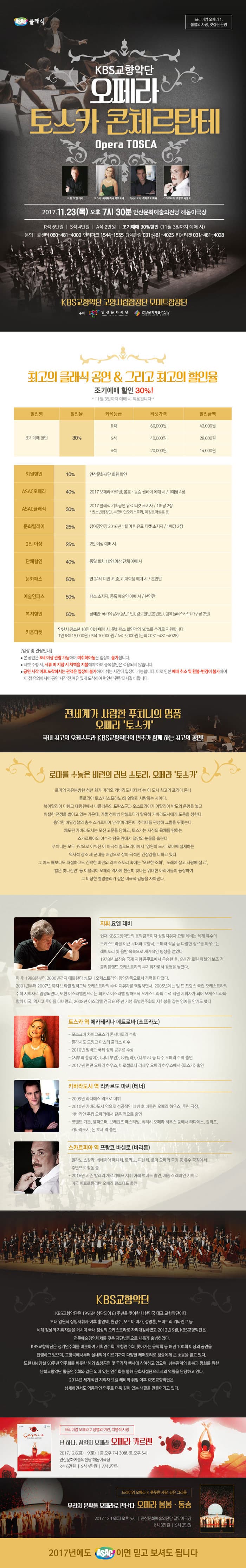 ASAC클래식 프리미엄 오페라 1. 불멸의 사랑, 엇갈린 운명 KBS교향악단 오페라 토스카 콘체르탄테 Opera TOSCA 지휘 요엘 레비  토스카 에카테리나 메트로바 카바라도시 리카르도 마씨 스카르피아 프랑크 바셀로 2017.11.23(목) 오후 7시 30분 안산문화예술의전당해돋이극장 R석 6만원 S석 4만원  A석 2만원 조기예매 30%할인(11월 3일까지 예매 시) 문의 콜센터 080-481-4000 인터파크 1544-1555 단체관람 031-481-4025 키움티켓 031-481-4028 KBS교향악단 고양시립합창단 모테트합창단 주최 안산문화재단 안산문화예술의전당 최고의 클래식 공연 앤 그리고 최고의 할인율 조기예매 할인 30%!  *11월 3일까지 예매 시 적용됩니다* 할인명 조기예매 할인 할인율 30% 좌석등급 R석 티켓가격 6만원 할인금액 4만 2천원 할인명 조기예매 할인 할인율 30% 좌석등급 S석 티켓가격 4만원 할인금액 2만 8천원 할인명 조기예매 할인 할인율 30% 좌석등급 A석 티켓가격 2만원 할인금액 1만 4천원 할인명 회원할인 할인율 10% 안산문화재단 회원 할인 할인명 ASAC오페라 할인율 40% 2017 오페라 카르멘, 봄봄.동승 릴레이 예매 시 / 1매당 4장 할인명 ASAC클래식 할인율 30% 2017 클래식 기획공연 유료티케 소지자 / 1매당 2장 * 빈소년합창단, 부코비안오케스트라, 아침음악살롱 등 할인명 문화릴레이 할인율 25% 참여공연장 2016년 1월 이후 유료 티켓 소지자 / 1매당 2장 할인명 2인 이상 할인율 25% 2인 이상 예매 시 할인명 단체할인 할인율 40% 동일 회차 10인 이상 단체 예매 시 할인명 문화패스 할인율 50% 만24세미만, 초,중,고,대학생 예매 시 / 본인만 할인명 예술인 패스 할인율 50% 패스 소지자, 등록 예술인 예매 시 / 본인만 할인명 복지할인 할인율 50% 장애인.국가유공자(동반1인), 경로할인(본인만), 행복플러스카드(가구당2인) 할인명 키움티켓 안산시 청소년 10인 이상 예매 시, 문화패스 할인액의 50%를 추가로 지원합니다. 1인 R 1만5천원 S석 1만원 A석 5천원 문의 031-481-4028 입장 및 관람안내 본 공연은 8세 이상 관람 가능하며 미취학아동은 입장이 불가합니다. 티켓 수령 시, 서류 미 지참시 차액을 지불해야 하며 중복할인은 적용되지 않습니다. 공연 시작 이후 도착하시는 관객은 입장이 불가하며, 쉬는 시간에 입장이 가능합니다. 이로 인한 예매 취소 및 환불.변경이 불가하며 이 점 유의하시어 공연 시작 전 여유 있게 도착하여 편안한 관람되시길 바랍니다. 전세계가 사랑한 푸치니의 명품 오페라 토스카 국내 최고이 오케스트라 KBS교향악단의 연주가 함께 하는 최고의 공연! 로마를 수놓은 비련의 러브 스토리, 오페라 토스카 로마의 자유분방한 청년 화가 마리오 카바라 도시(테너) 는 이 도시 최고이 프리마 돈나 플로리아 토스카(소프라노)와 열렬히 사랑하는 사이다. 북이탈리아 마렝고 대평원에서 나폴레옹의 프랑스군과 오스트리아가 이탈리아 반도의 운명을 놓고 처절한 전쟁을 벌이고 있는 가운데, 거물 정치범 안젤로티가 탈옥해 카라바도시에게 도움을 청한다. 흉악한 비밀경찰의 총수 스카르피아 남자(바리톤)이 추격대를 편성해 그들을 뒤쫓는다. 체포된 카라바도시는 모진 고문을 당하고, 토스카는 자신의 육체를 탐하는 스타르피아의 야수적 탐욕 앞에서 절망의 눈물을 흘린다. 푸치니는 모두 3막으로 이뤄진 이 비극적 멜로드라마에서 영원의 도시 로마에 실재하는 역사적 장소 세 군데를 배경으로 삼아 극적인 긴장감을 더하고 있다. 그 어느 때보다도 처절하고도 긴박한 비련의 러브 스토리 속에는 오묘한 조화, 노래에 살고 사랑에 살고, 별은 빛나건만 등 이탈리아 오페라 역사에 찬란히 빛나는 위대한 아리아들이 등장하여 그 비장한 멜랑콜리가 깊은 비극적 감동을 자아낸다. 지휘 요엘 레비 현재 KBS교향악단의 음악감독이자 상임지휘자 요엘 레비는 세계 유수의 오케스트라를 이끈 무대와 교향곡, 오페라 작품 등 다양한 장르를 아우르는 레퍼토리 및 음반 목록으로 세계적인 명성을 얻었다. 1978년 브장송 국제 지휘 콩쿠르에서 우승한 후, 6년 간 로린 마젤의 보조 겸 클리블랜드 오케스트라의 부지휘자로서 경험을 쌓았다. 이 후 1988년부터 200년까지 애틀랜타 심포니 오케스트라의 음악감독으로서 경력을 다졌다. 2001년부터 2007년까지 브뤼셀 필하모닉 오케스트라의 수석 지휘자르 역임하면서, 2005년에는 일드 프랑스 국립오케스트라의 수석 지휘자로 임명되었다. 또한 이스라엘인으로는 최초로 이스라엘 필하모닉 오케스트라의 수석 객원 지휘자가 되어 오케스트라와 함께 미국, 멕시코 투어를 다녀왔고, 2008년 이스라엘 건국 60주년 기념 특별연주회의 지휘봉을 잡는 영예를 안기도 했다.토스카 역 에카테리나 메트로바 (소프라노) - 모스크바 차이코프스키 콘서바토리 수학 - 플라시도 도밍고 마스터 클래스 이수 - 2010년 발바오 국제 성악 콩쿠르 수상 - 서부의 총잡이, 나비 부인, 아틸라, 나부코 등 다수 오페라의 주역 출연 - 2017년 런던 오페라 하우스, 바로셀로나 라세우 오페라 하우스에서 토스카 출연 카바라도시 역 리카르도 마씨 (테너) - 2009년 라다메스 역으로 데뷔 - 2010년 카바라도시 역으로 성공적인 데뷔 후 베를린 오페라 하우스, 투린 극장, 바바리안 주립 오페라에서 같은 역으로 출연 - 코벤트 가든, 젬퍼오퍼, 브레겐즈 페스티벌, 취리히 오페라 하우스 등에서 라다메스, 칼라프, 카바라도시, 돈 호세 역 출연 스카르피아 역 프랑코 바셀로 (바리톤) - 밀라노 스칼라, 베네치아 페니체, 토리노, 피렌체, 로마 오페라 극장 등 유수 극장에서 주연으로 활동 중 - 2016년 시즌 발레리 게르기에프 지휘 아래 맥베스 출연, 제임스 레바인 지휘로 미국 메트로폴리탄 오페라 팔스타프 출연  KBS교향악단 KBS교향악단은 1956년 창단되어 61주년을 맞이한 대한민국 대표 교향악단이다. 초대 임원식 상임지휘자 이후 홍연택, 원경수, 오트마마가, 정명훈, 드리트리 키타엔코 등 세계 정상의 지휘자들을 거치며 국내 정상의 오케스트라로 자리매김하였고 2012년 9월, KBS교향악단은 전문예술경영체계를 갖춘 재단법인으로 새롭게 출발하였다. KBS교향악단은 정기연주회를 비롯하여 기획연주회, 초청연쥐회, 찾아가는 음악회 등 매년 100회 이상의 공연을 진행하고 있으며, 교향곡에서부터 실내악에 이르기까지 다양한 레퍼토리로 청중에게 큰 호응을 얻고 있다. 또한 UN 창설 50주년 연주회를 비롯한 해외 초청공연 및 국가적 행사에 참여하고 있으며, 남북관계의 회복과 평화를 위한 2014년 세계적인 지휘자 요엘 레비의 취임 이후 KBS교향악단은 섬세하면서도 역동적인 연주로 더욱 깊이 있는 색깔을 만들어가고 있다. 프리미엄 오페라 2. 정열의 여인, 치명적 사랑 단 하나, 정열의 오페라 오페라 카르멘 2017.12.8(금) - 9(토) | 금 오후 7시 30분, 토 오후 5시 안산문화예술의전당 해돋이극장 R석 6만원 S석 4만원 A석 2만원 프리미엄 오페라 3. 풋풋한 사랑, 깊은 그리움 우리의 문학을 오페라로 만난다 오페라 봄봄.동승 2017.12.16(토) 오후 5시 안산문화예술의전당 달맞이극장 R석 3만원 S석 2만원 2017년에도 ASAC이면 믹고 보셔되 됩니다