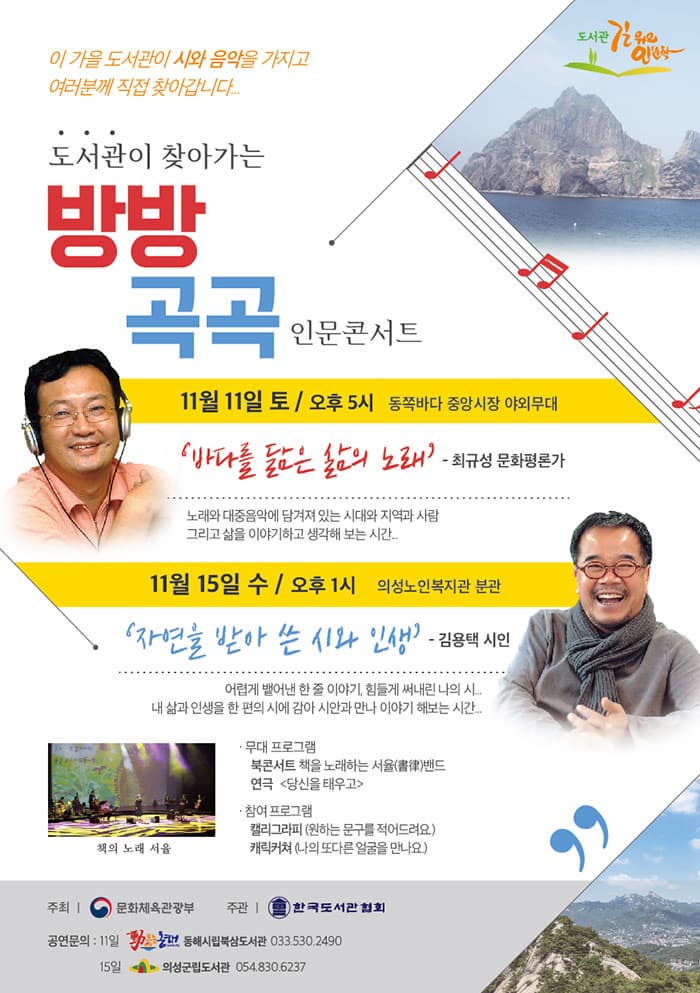 도서관 길 위의 인문학 이 가을 도서관이 시와 음악을 가지고 여러분께 직접 찾아갑니다... 도서관이 찾아가는 방방곡곡 인문콘서트 11월 11일 토요일 오후 5시 동쪽바다 중앙시장 야외무대 바다를 닮은 삶의 노래 - 최규성 문화평론가 노래와 대중음악에 담겨져 있는 시대와 지역과 사람 그리고 삶을 이야기하고 생각해 보는 시간... 11월 15일 수 / 오후 1시 의성노인복지관 분관 자연을 받아 쓴 시와 인생 - 김용택 시인 어렵게 뱉어낸 한 줄 이야기, 힘들게 써내린 나의 시... 내 삶과 인생을 한편의 시에 감아 시안과 만나 이야기 해보는 시간... 책의 노래 서율 무대 프로그램 북콘서트 책을 노래하는 서율밴드 연극 당신을 태우고 참여프로그램 캘리그라피(원하는 문구를 적어드려요.) 캐릭커쳐(나의 또 다른 얼굴을 만나요.) 주최 문화체육관광부 주관 한국도서관협회 공연문의 : 11일 동해시립묵삼도서관 033-530-2490 15일 의성군립도서관 054-830-6237