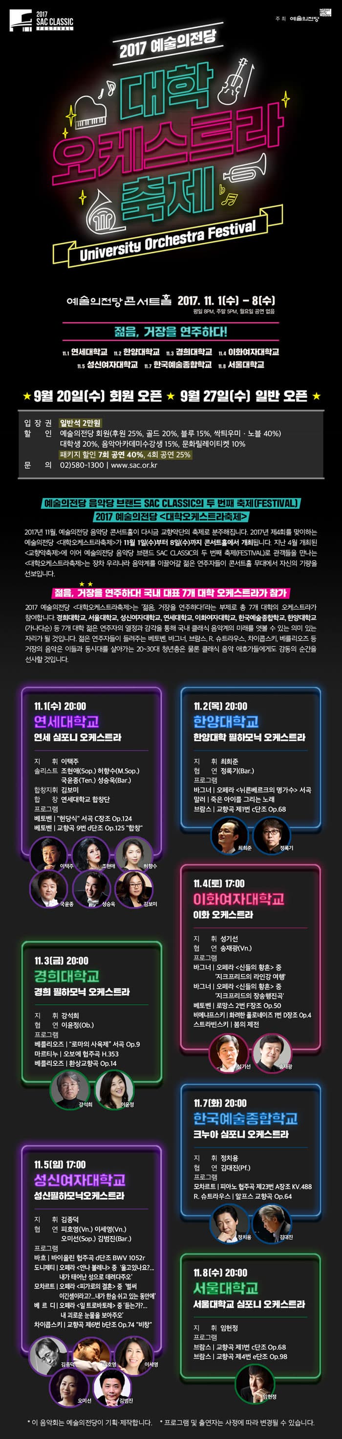 2017 SAC CLASSIC 주최 예술의 전당 2017 예술의전당 대학 오케스트라 축제 University Orchestra Festival 예술의전당 콘서트홀 2017.11.1(수) - 8(수) 평일 8PM, 주말 5PM, 월요일 공연 없음 젊음, 거장을 연주하다! 11.1 연세대학교 11.2 한양대학교 11.3 경희대학교 11.4 이화여자대학교 11.5 성신여자대학교 11.7 한국예술종합학교 11.8 서울대학교 9월 20일(수) 회원 오픈 9월 27일(수) 일반 오픈 입장권 일반석 2만원 할인 예술의전당 회원(후원 25%, 골드 20%, 블루 15%, 싹틔우미.노블 40%) 대학생 20%, 음악아카데미수강생 15%, 문화릴레이티켓 10% 패키지 할인 7회 공연 40%, 4회 공연 25% 문의 02-580-1300 www.sac.or.kr 예술의전당 음악당 브랜드 SAC CLASSIC의 두 번째 축제(FESTIVAL) 2017 예술의전당 대학오케스트라축제 2017년 11월, 예술의전당 음악당 콘서트홀이 다시금 교향악단의 축제로 분주해집니다. 2017년 제4회를 맞이하는 예술의전당 대학오케스트라축제가 11월 1일(수)부터 8일(수)까지 콘서트홀에서 개최됩니다. 지난 4월 개최된 교향악축제에 이어 예술의전당 음악당 브랜드 SAC CLASSIC의 두 번째 축제(FESTIVAL)로 관객들을 만나는 대학오케스트라축제는 장차 우리나라 음악계를 이끌어갈 젊은 연주자들이 콘서트홀 무대에서 자신의 기량을 선보입니다. 젊음, 거장을 연주하다! 국내 대표 7개 대학 오케스트라가 참가 2017 예술의전당 대학오케스트라 축제는 젊음, 거장을 연주하다!라는 부재로 총 7개 대학의 오케스트라가 참여합니다. 경희대학교, 서울대학교, 성신여자대학교, 연세대학교, 이화여자대학교, 한국예술종합학교, 한양대학교 (가나다순) 등 7개 대학 젊은 연주자의 열정과 감각을 통해 국내 클래식 음악계의 미래를 엿볼 수 있는 의미있는 자리가 될 것입니다. 젊은 연주자들이 들려주는 베토벤, 바그너, 브람스, R, 슈트라우스, 차이콥스키, 베를리오즈 등 거장의 음악은 이들과 동시대를 살아가는 20~30대 청년층은 물론 클래식 음악 애호가들에게도 감동의 순간을 선사할것입니다. 11.1(수) 20:00 연세대학교 연세 심포니 오케스트라 지휘 이택주 솔리스트 조현애(Sop.) 허향수(M.Sop.) 국윤종(Ten.) 성승욱(Bar.) 합창지휘 김보미 합창 연세대학교 합창단 프로그램 베토벤 헌당식 서곡 C장조 Op.124 베토벤 교향곡 9번 d단조 Op.125 합창 이택주 조현애 허향수 국윤종 성승욱 김보미 11.2(목) 20:00 한양대학교 한양대학교 필하노믹 오케스트라 지휘 최희준 협연 정록기(Bar.) 프로그램 바그너 오페라 뉘른베르크의 명가수 서곡 말러 죽은 아이를 그리는 노래 브람스 교향곡 제1번 c단조 Op.68 최희준 정록기 11.3(금) 20:00 경희대학교 경희 필하모닉 오케스트라 지휘 강석희 협연 이윤정(Ob.) 프로그램 베를리오즈 로마의 사육제 서곡 Op.9 마르티누 오보에 협주곡 H.353 베를리오즈 환상교향곡 Op.14 강석희 이윤정 11.4(토) 17:00 이화여자대학교 이화오케스트라 지휘 성기선 협연 송재광(Vn.) 프로그램 바그너 오페라 신들의 항환 중 지크프리디의 라인강 여행 바그너 오페라 신들의 황혼 중 지크프리디의 장송행진곡 베토벤 로망스 2번 F장조 Op.50 비에냐프스키 화려한 폴로네이즈 1번 D장조 Op.4 스트라빈스키 봄의 제전 성기선 송재광 11.5(일) 17:00 성신여자대학교 성신필하모닉오케스트라 지휘 김종덕 협연 피호영(Vn.) 이세영(Vn.) 오미선(Sop.) 김범진 (Bar.) 프로그램 바흐 바이올린 협주곡 d단조 BWV 1052r 도나제티 오페라 안나 볼레나 중 울고있나요?... 내가 태어난 성으로 데려다주오 모차르트 오페라 피가로의 결혼 중 벌써 이긴셈이라고? 내가 한숨쉬고 있는 동안에 베르디 오페라 일트로바토레 중 듣는가?... 내 괴로운 눈물을 보아주오 차이콥스키 교향곡 제6번 b단조 Op.74 비창 김종거 피호영 이세영 오미선 김범진 11.7(화) 20:00 한국예술종합학교 크누아 심포니 오케스트라 지휘 정치용 협연 김대진(Pf.) 프로그램 모차르트 피아노 협주곡 제23번 A장조 KV.488 R.슈트라우스 알프스 교향곡 Op.64 정치용 김대진 11.8(수) 20:00 서울대학교 서울대학교 심포니 오케스트라 지휘 임헌정 프로그램 브람스 교향곡 제1번 c단조 Op.68 브람스 교향곡 제4번 e단조 Op.98 임헌정  * 이 음악회는 예술의전당이 기획.제작합ㄴ디ㅏ. * 프로그램 및 출연자는 사정에 따라 변경될 수 있습니다.