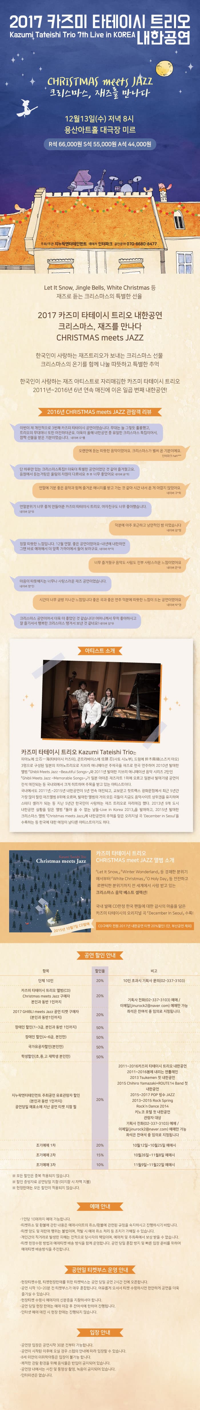 2017 카즈미 타테이시 트리오 내한공연 Kazumi Tateishi Trio 7th Live in KOREA GHIBLI meet JAZZ  지브리, 재즈를 만나다 12월 13일(수) 져녁 8시 용산아트홀 대극장 미르 R석 66,000원 S석 55,000원 A석 44,000원 주최 주관 지누락엔터테인먼트 예매처 인터파크 공연문의 070-8680-8477 이웃집 토토로, 하울의 움직이는 성, 센과 치히로의 행방불명 등 당신이 가장 좋아하는 지브리 애니메이션은 무엇입니까? 재즈로 듣는 지브리 애니메이션의 명곡 2017 카즈미 타테이시 트리오 내한공연 지브리, 재즈를 만나다  GHIBLI meet JAZZ 서울, 청주, 고양, 용인, 수원, 광주, 대구, 안양, 울산, 부산 전국 10개 도시 투어 개최 한국인이 사랑하는 재즈 아티스트로 자리매김한 카즈미 타테이시 트리오 2011년 ~ 2016년 6년 연속 매진에 이은 일곱 번째 내한공연! 지브리 애니메이션의 명곡에 영혼을 불어넣고 2017년 겨울을 새로운 추억으로 물들일 멜로디 어른과 아이 모두에게 기쁨을 안겨주는 선물 같은 공연 2011년 ~ 2016년 내한공연 관람객 리뷰 3년째 트리오의 공연을 보았습니다. 한 해를 마무리하는 시점에서 기분 좋은 에너지와 유쾌함 그리고 감동을 함께 선물로 받아갑니다. 인터파크 lucie** 공연 시작 후 두번째로 연주했던 음악을 듣고 눈물이 났습니다. 모르겠어요 그냥 눈물이 났어요 너무너무 좋았습니다. 이렇게 즐겁고 재미있는 음악인지 그 날 공연을 보고 느꼈습니다. 소중한 추억을 만들어주셧서 너무 감사합니다. 다음에 또 내한 와 주세요 인터파크 tkddjslo** 하울의 움직이는 성을 수백번 들었지만 카즈미 타테이시 트리오 연주를 가장 좋아해요! 인터파크 fghj9*** 첫해부터 4회까지... 두번째 공연만 빼고 매년 관람하고 잇는 편입니다~ 예매 망설이시는 분들 강추합니다 인터파크 apple450** 3년을 봤는데오 다음이 궁금하다! 이번 공연은 전보다 더 따뜻하고 울림있는 공연이었습니다! 내년도 내후년도 빨리 왔으면 하는 마음이에요 인터파크 thfirk*** 섬세한 피아노 선율과 묵직하면서도 감성을 자극하는 베이스 그리고 안정적이고 가슴을 두드리는 드럼 연주가 하나의 앙상블로 저를 치유해주는 느낌이었습니다. 다음에 한국에서 다시 공연하게 되면 또 가게 될 것 같습니다. 이 공연 강추입니다~!! 인터파크 losto** 믿고보는 카즈미 타테이시 트리오, 매년 내한하는 재즈밴드! 아마 저는 내년에도 보러 갈 것 같네요 인터파크 win*** 내 앞에 하울과 하쿠의 모습들이 스쳐 지나가고 원령공주의 여리면서도 힘찬 느낌깢 전해져 왔다 정말 나는 그 속에 있었다. 나중에 내한공연 일정이 잡혀있다면 얼른 예매해서 보시어용! 인터파크 zzangasm** 매해 오는 트리오지만 매해 만나고 싶은 트리오 공연때마다 따뜻한 마음을 품고 집에가게 되네요 매해 찾아주셔서 감사합니다 인터파크 breez*** 너무나 아름다운 트리오의 공연에 볼때마다 마음이 시리도록 행복합니다 네이버 닥터***트 이것이 라이브인가 싶을정도로 치밀하고 정교한 연주 게다가 연주 내내 보여주는 여유와 즐거운 미소는 편안함으로 다가왔다. 열정이 넘치는 무대매너와 한음한음 정성을 다해 연주하는 모습이 감동이다. 인터파크 cacac** 트리오는 물론이고 12월의 추운 밤 공연장에 모인 사람들 모두가 동심과 음악에 빠진 모습이.. 이 공간에 순수한 사람들이 모여있구나, 이런 생각이 들게 했어요 매우 추천합니다~~ 인터파크 yalli**  아티스트를 모르더라도, 저처럼 재즈를 잘 모르는 막귀(?)인 사람들도 충분히 즐길 수 있는 공연이었습니다! 티켓가격을 후회하지 않을 좋은 공연이었습니다~ 인터파크 xkfmap** 뱃속 아기까지 꿀렁꿀렁~ 행복한 시간 가지게 해주셔서 감사합니다 인터파크 gigs1*** 쉬지 않고 일만 한 저에게 선물하는 의미로 관람한 공연 이었는데 시작부터 끝날 때까지 정말 행복했어요 인터파크 thgml20** 어머니와 함께 공연을 보러갔는데 행복하게 연주하시는 세 분을 보며 저도 행복하고 어머니도 좋아하셨어요. 정말이지 너무 신나고 행복했습니다. 인터파크 qkrgksid** 내가 본 첫음악회 여자친구 선물로 예약했는데 내가 더 값진 경험을 했다. 인터파크 qwerty85** 딸아이와 함께 간 첫 공연이라 굉장히 의미있는 시간이었습니다. 가슴 두근거리게 만들어주신 카즈미 타테이시 트리오 세분께 진심으로 감사드려요 내년에도 또 오시길 바래봅니다 인터파크 altj**** 아티스트 소개 카즈미 타테이시 트리오 Kazumi Tateishi Trio는 피아노에 타테이시 카즈미 콘트라베이스에 사토 시노부 드럼에 스즈키 마오 3명으로 구성된 일본의 피아노트리오로 지브리 애니메이션 주제곡을 재즈로 편곡 연주하여 2010년 발매한 앨범 Ghibli Meets Jazz Beautiful Songs와 2011년 발매한 지브리애니메이션 음악 시리즈 2탄인 Ghibil Meets Jazz Memorable Songs가 일본 아마존 재즈차트 1위에 오르고 일본내 발매기념 공연이 전석 매진되는 등 국내외에서 크게 히트하며 주목을 바고 있는 아티스트이다. 국내에서도 2011년  ~ 2015년 내한공연이 5년연속 매진되고 교보문고 핫트랙스 광화문점에서 최근 5년간 가장 많이 팔린 재즈앨범 8위에 오르며 발매한 앨범의 거의 모든 곡들이 지금도 음악사이트 상위권을 유지하며 스테디 셀러가 되는 등 지난 5년간 한국인이 사랑하는 재즈 트리오로 자리매김했다. 2013년 9개 도시 내한공연 실황을 담은 앨범 돌아 올 수 없는 날들을 발매하고 2015년 발매한 크리스마스 앨범에 내한공연의 추억을 담은 오리지널 곡을 수록하는 등 한국에 대한 애정이 남다른 아티스트이기도 하다. 카즈미 타테이시 트리오 CHRISTMAS meet JAZZ 앨범 소개 Let it Show, Winter Wonderland등 경쾌한 분위기 에서부터 White Christmas, O Holy Day등 잔잔하고 로맨틱한 분위기까지 전 세계에서 사랑받고있는 크리스마스 음악 베스트 셀렉션! 국내 발매 CD한정 한국 팬들에 대한 감사의 마음을 담은 카즈미 타테이시의 오리지널 곡 December in Seoul 수록! CD 구매자 전원 2017년 내한공연 티켓 20%할인(단 부산공연 제외) 공연 할인 안내 항목 비고 단체 10인 20% 10인 초과시 기획사문의(02-337-3103) 카즈미 타테이스 트리오 앨범(CD) Christmas meets Jazz 구매자 본인과 동반1인까지 20% 기획사 전화(02-337-3103 예매) 이메일(jinurock2naver.com)에서만 가능 좌석은 잔여석 중 임의로 지정됩니다. 2017 Christmas meets Jazz공연 티켓 구매자(본인과 동반1인까지) 20% 장애인 할인(1~3급 본인과 동반1인까지) 장애인 할인(4~6급 본인만) 국가유공자할인(본인만) 학생할인(초, 중, 고 재학생 본인만) 지누락엔터테인먼트 주최공연 유료관람자 할인(본인과 동반1인까지) 공연당일 매표소에 지난 공연 티켓 지참 필 50% 2011~2016 카즈미 타테이시 트리오 내한공연 2011 ~ 2016 봄에 내리는 젠틀레인 2013 Tsukemen 첫 내한공연 2015 Chihiro Yamazaki ROUTE14 Band 첫 내한공연 2015 2017 POP 빙수 JAZZ 2013~2015 Rock n Dance 2014 키노코 호텔 첫 내한공연 관람자 대상 기획사 전화 02-337-3103 예매 이메일 jinurock2@naver.com예매만 가능 좌석은 잔여석 중 임의로 지정됩니다. 조기예매 1차 20% 9월28일 ~ 10월11일 예매시 조기예매 2차 15% 10월12일 ~ 10월25일 예매시 조기예매 3차 10% 10월26일 ~ 11월8일 예매시 ※ 모든 할인은 중복 적용되지 않습니다. ※ 할인 증빙자료 공연당일 지참(미지참시 차액 지불) ※ 현장판매는 모든 할인이 적용되지 않습니다. 예매안내 - 1인당 10매까지 예매 가능합니다. - 티켓취소 및 환불에 관한 내용은 예매사이트의 취소 환불에 관련된 규정을 숙지하시고 진행하시기 바랍니다. - 티켓 양도 및 재판매 행위는 불법이며 적발 시 예매 취소 처리 등 조치가 가해질 수 있습니다. - 개인간의 직거래로 발생한 피해는 전적으로 당사자의 책임이며 예매처 및 주최측에서 보상받을 수 없습니다. - 티켓 현장수령 방법과 예매티켓 배송 방식을 함께 운영합니다. 공연 당일 혼잡 방지 및 빠른 입장 준비를 위하여 예매티켓 일괄배송방식을 추천합니다. 공연일 티켓부스 운영 안내 - 현장티켓수령 티켓현장판매를 위한 티켓박스는 공연당일 공연 2시간전에 오픈합니다. - 공연시작 10분 ~ 20분 전 티켓부스가 매우 혼잡합니다. 여유롭게 오셔서 티켓 수령하시면 편안하게 공연을 더욱 즐기실 수 있습니다. - 현장티켓 수령시 예매자의 신분증을 지참하셔야 합니다. - 공연 당일 현장 판매는 예매 마감 후 잔여석에 한하여 진행됩니다. - 인터넷 예매 매진시 현장판매는 진행되지 않습니다. 입장안내 - 공연장 입장은 공연시작 30분 전부터 가능합니다. - 공연이 시작된 이후에 오실 경우 스텝의 안내에 따라 입장할 수 있습니다. - 8세 미만의 미취학아동은 입장이 불가능합니다. - 쾌적한관람 환경을 위해 음식물은 반입이 금지되어있습니다. - 공연장 내에서는 사진 및 동영상촤영 녹음이 금지되어있습니다. - 인터미션은 없습니다.