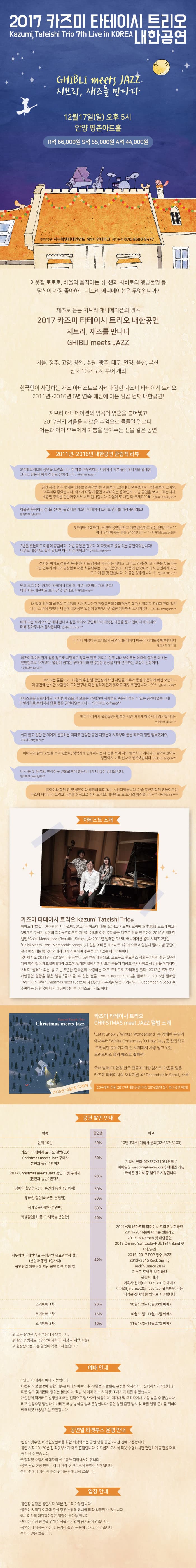 2017 카즈미 타테이시 트리오 내한공연 Kazumi Tateishi Trio 7th Live in KOREA GHIBLI meet JAZZ  지브리, 재즈를 만나다 12월 17일(일) 오후 5시 안양 평촌아트홀 R석 66,000원 S석 55,000원 A석 44,000원 주최 주관 지누락엔터테인먼트 예매처 인터파크 공연문의 070-8680-8477 이웃집 토토로, 하울의 움직이는 성, 센과 치히로의 행방불명 등 당신이 가장 좋아하는 지브리 애니메이션은 무엇입니까? 재즈로 듣는 지브리 애니메이션의 명곡 2017 카즈미 타테이시 트리오 내한공연 지브리, 재즈를 만나다  GHIBLI meet JAZZ 서울, 청주, 고양, 용인, 수원, 광주, 대구, 안양, 울산, 부산 전국 10개 도시 투어 개최 한국인이 사랑하는 재즈 아티스트로 자리매김한 카즈미 타테이시 트리오 2011년 ~ 2016년 6년 연속 매진에 이은 일곱 번째 내한공연! 지브리 애니메이션의 명곡에 영혼을 불어넣고 2017년 겨울을 새로운 추억으로 물들일 멜로디 어른과 아이 모두에게 기쁨을 안겨주는 선물 같은 공연 2011년 ~ 2016년 내한공연 관람객 리뷰 3년째 트리오의 공연을 보았습니다. 한 해를 마무리하는 시점에서 기분 좋은 에너지와 유쾌함 그리고 감동을 함께 선물로 받아갑니다. 인터파크 lucie** 공연 시작 후 두번째로 연주했던 음악을 듣고 눈물이 났습니다. 모르겠어요 그냥 눈물이 났어요 너무너무 좋았습니다. 이렇게 즐겁고 재미있는 음악인지 그 날 공연을 보고 느꼈습니다. 소중한 추억을 만들어주셧서 너무 감사합니다. 다음에 또 내한 와 주세요 인터파크 tkddjslo** 하울의 움직이는 성을 수백번 들었지만 카즈미 타테이시 트리오 연주를 가장 좋아해요! 인터파크 fghj9*** 첫해부터 4회까지... 두번째 공연만 빼고 매년 관람하고 잇는 편입니다~ 예매 망설이시는 분들 강추합니다 인터파크 apple450** 3년을 봤는데오 다음이 궁금하다! 이번 공연은 전보다 더 따뜻하고 울림있는 공연이었습니다! 내년도 내후년도 빨리 왔으면 하는 마음이에요 인터파크 thfirk*** 섬세한 피아노 선율과 묵직하면서도 감성을 자극하는 베이스 그리고 안정적이고 가슴을 두드리는 드럼 연주가 하나의 앙상블로 저를 치유해주는 느낌이었습니다. 다음에 한국에서 다시 공연하게 되면 또 가게 될 것 같습니다. 이 공연 강추입니다~!! 인터파크 losto** 믿고보는 카즈미 타테이시 트리오, 매년 내한하는 재즈밴드! 아마 저는 내년에도 보러 갈 것 같네요 인터파크 win*** 내 앞에 하울과 하쿠의 모습들이 스쳐 지나가고 원령공주의 여리면서도 힘찬 느낌깢 전해져 왔다 정말 나는 그 속에 있었다. 나중에 내한공연 일정이 잡혀있다면 얼른 예매해서 보시어용! 인터파크 zzangasm** 매해 오는 트리오지만 매해 만나고 싶은 트리오 공연때마다 따뜻한 마음을 품고 집에가게 되네요 매해 찾아주셔서 감사합니다 인터파크 breez*** 너무나 아름다운 트리오의 공연에 볼때마다 마음이 시리도록 행복합니다 네이버 닥터***트 이것이 라이브인가 싶을정도로 치밀하고 정교한 연주 게다가 연주 내내 보여주는 여유와 즐거운 미소는 편안함으로 다가왔다. 열정이 넘치는 무대매너와 한음한음 정성을 다해 연주하는 모습이 감동이다. 인터파크 cacac** 트리오는 물론이고 12월의 추운 밤 공연장에 모인 사람들 모두가 동심과 음악에 빠진 모습이.. 이 공간에 순수한 사람들이 모여있구나, 이런 생각이 들게 했어요 매우 추천합니다~~ 인터파크 yalli**  아티스트를 모르더라도, 저처럼 재즈를 잘 모르는 막귀(?)인 사람들도 충분히 즐길 수 있는 공연이었습니다! 티켓가격을 후회하지 않을 좋은 공연이었습니다~ 인터파크 xkfmap** 뱃속 아기까지 꿀렁꿀렁~ 행복한 시간 가지게 해주셔서 감사합니다 인터파크 gigs1*** 쉬지 않고 일만 한 저에게 선물하는 의미로 관람한 공연 이었는데 시작부터 끝날 때까지 정말 행복했어요 인터파크 thgml20** 어머니와 함께 공연을 보러갔는데 행복하게 연주하시는 세 분을 보며 저도 행복하고 어머니도 좋아하셨어요. 정말이지 너무 신나고 행복했습니다. 인터파크 qkrgksid** 내가 본 첫음악회 여자친구 선물로 예약했는데 내가 더 값진 경험을 했다. 인터파크 qwerty85** 딸아이와 함께 간 첫 공연이라 굉장히 의미있는 시간이었습니다. 가슴 두근거리게 만들어주신 카즈미 타테이시 트리오 세분께 진심으로 감사드려요 내년에도 또 오시길 바래봅니다 인터파크 altj**** 아티스트 소개 카즈미 타테이시 트리오 Kazumi Tateishi Trio는 피아노에 타테이시 카즈미 콘트라베이스에 사토 시노부 드럼에 스즈키 마오 3명으로 구성된 일본의 피아노트리오로 지브리 애니메이션 주제곡을 재즈로 편곡 연주하여 2010년 발매한 앨범 Ghibli Meets Jazz Beautiful Songs와 2011년 발매한 지브리애니메이션 음악 시리즈 2탄인 Ghibil Meets Jazz Memorable Songs가 일본 아마존 재즈차트 1위에 오르고 일본내 발매기념 공연이 전석 매진되는 등 국내외에서 크게 히트하며 주목을 바고 있는 아티스트이다. 국내에서도 2011년  ~ 2015년 내한공연이 5년연속 매진되고 교보문고 핫트랙스 광화문점에서 최근 5년간 가장 많이 팔린 재즈앨범 8위에 오르며 발매한 앨범의 거의 모든 곡들이 지금도 음악사이트 상위권을 유지하며 스테디 셀러가 되는 등 지난 5년간 한국인이 사랑하는 재즈 트리오로 자리매김했다. 2013년 9개 도시 내한공연 실황을 담은 앨범 돌아 올 수 없는 날들을 발매하고 2015년 발매한 크리스마스 앨범에 내한공연의 추억을 담은 오리지널 곡을 수록하는 등 한국에 대한 애정이 남다른 아티스트이기도 하다. 카즈미 타테이시 트리오 CHRISTMAS meet JAZZ 앨범 소개 Let it Show, Winter Wonderland등 경쾌한 분위기 에서부터 White Christmas, O Holy Day등 잔잔하고 로맨틱한 분위기까지 전 세계에서 사랑받고있는 크리스마스 음악 베스트 셀렉션! 국내 발매 CD한정 한국 팬들에 대한 감사의 마음을 담은 카즈미 타테이시의 오리지널 곡 December in Seoul 수록! CD 구매자 전원 2017년 내한공연 티켓 20%할인(단 부산공연 제외) 공연 할인 안내 항목 비고 단체 10인 20% 10인 초과시 기획사문의(02-337-3103) 카즈미 타테이스 트리오 앨범(CD) Christmas meets Jazz 구매자 본인과 동반1인까지 20% 기획사 전화(02-337-3103 예매) 이메일(jinurock2naver.com)에서만 가능 좌석은 잔여석 중 임의로 지정됩니다. 2017 Christmas meets Jazz공연 티켓 구매자(본인과 동반1인까지) 20% 장애인 할인(1~3급 본인과 동반1인까지) 장애인 할인(4~6급 본인만) 국가유공자할인(본인만) 학생할인(초, 중, 고 재학생 본인만) 지누락엔터테인먼트 주최공연 유료관람자 할인(본인과 동반1인까지) 공연당일 매표소에 지난 공연 티켓 지참 필 50% 2011~2016 카즈미 타테이시 트리오 내한공연 2011 ~ 2016 봄에 내리는 젠틀레인 2013 Tsukemen 첫 내한공연 2015 Chihiro Yamazaki ROUTE14 Band 첫 내한공연 2015 2017 POP 빙수 JAZZ 2013~2015 Rock n Dance 2014 키노코 호텔 첫 내한공연 관람자 대상 기획사 전화 02-337-3103 예매 이메일 jinurock2@naver.com예매만 가능 좌석은 잔여석 중 임의로 지정됩니다. 조기예매 1차 20% 9월28일 ~ 10월11일 예매시 조기예매 2차 15% 10월12일 ~ 10월25일 예매시 조기예매 3차 10% 10월26일 ~ 11월8일 예매시 ※ 모든 할인은 중복 적용되지 않습니다. ※ 할인 증빙자료 공연당일 지참(미지참시 차액 지불) ※ 현장판매는 모든 할인이 적용되지 않습니다. 예매안내 - 1인당 10매까지 예매 가능합니다. - 티켓취소 및 환불에 관한 내용은 예매사이트의 취소 환불에 관련된 규정을 숙지하시고 진행하시기 바랍니다. - 티켓 양도 및 재판매 행위는 불법이며 적발 시 예매 취소 처리 등 조치가 가해질 수 있습니다. - 개인간의 직거래로 발생한 피해는 전적으로 당사자의 책임이며 예매처 및 주최측에서 보상받을 수 없습니다. - 티켓 현장수령 방법과 예매티켓 배송 방식을 함께 운영합니다. 공연 당일 혼잡 방지 및 빠른 입장 준비를 위하여 예매티켓 일괄배송방식을 추천합니다. 공연일 티켓부스 운영 안내 - 현장티켓수령 티켓현장판매를 위한 티켓박스는 공연당일 공연 2시간전에 오픈합니다. - 공연시작 10분 ~ 20분 전 티켓부스가 매우 혼잡합니다. 여유롭게 오셔서 티켓 수령하시면 편안하게 공연을 더욱 즐기실 수 있습니다. - 현장티켓 수령시 예매자의 신분증을 지참하셔야 합니다. - 공연 당일 현장 판매는 예매 마감 후 잔여석에 한하여 진행됩니다. - 인터넷 예매 매진시 현장판매는 진행되지 않습니다. 입장안내 - 공연장 입장은 공연시작 30분 전부터 가능합니다. - 공연이 시작된 이후에 오실 경우 스텝의 안내에 따라 입장할 수 있습니다. - 8세 미만의 미취학아동은 입장이 불가능합니다. - 쾌적한관람 환경을 위해 음식물은 반입이 금지되어있습니다. - 공연장 내에서는 사진 및 동영상촤영 녹음이 금지되어있습니다. - 인터미션은 없습니다.