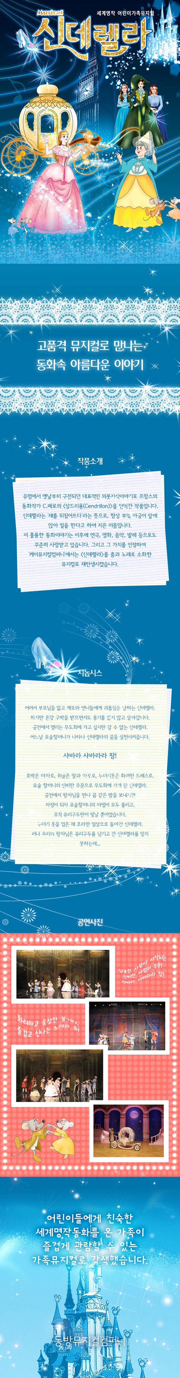 세계명작 어린이가족뮤지컬 신데렐라 고품격 뮤지컬로 만나는 동화속 아름다운 이야기 작품소개 유럽에서 옛날부터 구전되던 대표적인 의붓자식이야기로 프랑스의 동화작가 C.페로의 상드리용 Cendrillon을 번역한 작품입니다. 신데렐라는 재를 뒤집어쓰다라는 뜻으로 항상 부엌 아궁이 앞에 앉아 일을 한다고 하여 지은 이름입니다. 이 훌륭한 동화이야기는 이후에 연극 영화 음악 발레 등으로도 꾸준히 사랑받고 있습니다. 그리고 그 가치를 인정하여 케이뮤지컬컴퍼니에서는 신데렐라를 춤과 노래로 소화한 뮤지컬로 재탄생시켰습니다. 시놉시스 어려서 부모님을 잃고 계모와 언니들에게 괴롭힘을 당하는 신데렐라 하지만 온갖 구박을 받으면서도 용기를 잃지 않고 살아갑니다. 궁전에서 열리는 무도회에 가고 싶지만 갈 수 없는 신데렐라 어느날 요술할머니가 나타나 신데렐라의 꿈을 실현시켜줍니다 샤바라 샤바라라 팡! 호박은 마차로 쥐들은 말과 마부로 누더기옷은 화려한 드레스로 요술 할머니의 신비한 주문으로 무도회에 가게 된 신데렐라 궁전에서 왕자님을 만나 꿈 같은 밤을 보내지만 자정이 되자 요술할머니의 마법이 모두 풀리고 오직 유리구두만이 빛날 뿐이었습니다. 누더기 옷을 입은 채 초라한 일상으로 돌아간 신데렐라 러나 우리의 왕자님은 유리구두를 남기고 간 신데렐라를 잊지 못하는데...공연사진 달콤한 사랑이 시작되는 신비한 마법의 주문! 사바라 샤바라라 팡! 화려하고 웅장한 볼거리 즐겁고 신나는 노래와 춤! 어린이들에게 친숙한 세계명작동화를 온 가족이 즐겁게 관람할 수 있는 가족뮤지컬로 각색했습니다. 동방뮤지컬컴퍼니