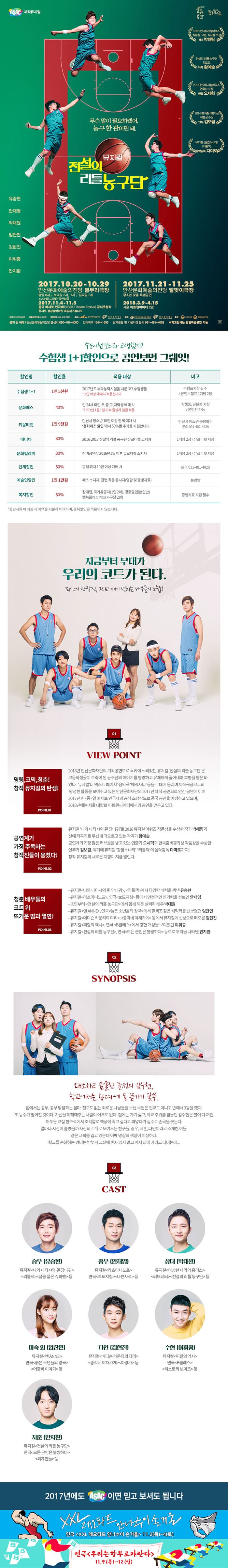 ASAC제작뮤지컬 2016 한국뮤지컬어워즈 작품상, 극본.작사상 수상 작가 박해림 전설의 리틀 농구단 위로드 작곡 황예슬 2016 한국뮤지컬어워즈 연출상 수상 연출 오세혁 2014 한국춤비평가상 작품상 수상 안무 김보람 뮤지컬 광염소나타 리틀잭 음악감독 다미로 무슨말이 필요하겠어, 농구 한 판이면 돼. 뮤지컬 전서르이 리틀농구단 유승현 안재영 박대원 임찬민 김현진 이휘종 안지환 2017.10.20-10.29 안산문화예술의전당 별무리극장 평일8시 / 토요일 3시, 7시 / 일요일 3시 ※ 22(일), 23(월) 공연없음 2017.11.4 - 11.5 중국 베세토 연극제 공식초청작 항저우 절강음악하원 흑갑자스튜디오 2017.11.21 - 11.25 안산문화예술의전당 달맞이극장 청소년 맞춤 특별공연 2018.3.9 - 4.15 서울 아트원씨어터 2관 수능시험보느라 고생했지? 수험생 1+1할인으로 공연보면 그뤠잇! 할인명 할인율 적용대상 비고 순 할인명 수험생1+1 할인율 1인 5천원 적용대상 2017년도 수학능력시험을 치룬 고3 수험생들 *2인이상 예미시 적용됩니다. 비고 수험표지참 필수 / 본인수험표 1매당 2장 할인명 문화패스 할인율 40% 적용 대상 만 24세 미안 초,중,고,대학생 예매 시 *1993년 1월 11이후 출생자 일곽 적용 비고 학생증, 신분증 지참 / 본인만 가능 할인명 키움티켓  할인율 1인 9천원 적용 대상 안산시 청소년 10인 이상 단체 예매 시 문화패스 할인 에서 50%를 추가로 지원합니다. 비고 안산시 청소년 증빙필수 문의 031-481-4028 할인명 매니아 할인율 40%  적용 대상 2016-2017 전설의 리틀 농구단 유료티켓 소지자 비고 1매당 2장 / 유료티켓 지참 할인명 문화릴레이 할인율 30% 적용 대상 참여공연장 2016년 1월 이후 유료티켓 소지자 비고 1매당 2장 / 유료티켓 지참 할인명 단체할인 할인율 50% 적용 대상 동일회차 10인 이상 예매 시 비고 문의 031-481-4028 할인명 예술인할인 할인율 1인 1만원 적용대상 패스 소지자, 관련 직종 종사자(명함 및 증빙자료) 비고 본인만 할인명 복지할인 할인율 50% 적용 대상 장애인, 국가유공자(1인2매), 경로할인(본인만), 행복플러스카드(가구당 2인) 비고 증빙자료 지참 필수 * 증비서류 미 지참 시 차액을 지불하셔야 하며, 중복할인은 적용되지 않습니다. 지금부터 무대가 우리의 코트가 된다. 최강의 창작진, 그리고 패기 넘치는 배우들의 조합! 01 VIEW POINT 명랑, 코믹,청춘! 창작뮤지컬의 탄생! POINT.01 2016년 안산문화재단의 기획공연으로 쇼케이스 되었던 뮤지컬 전설의 리틀 농구단은 고등학생들이 주축이 된 농구단의 이야기를 명량하고 유쾌하게 풀어내며 호평을 받은 바 있다. 뮤지컬 더 넥스트 페이지 음악극 에릭사티 등을 무대에 올리며 제작극장으로의 왕성한 활동을 보여주고 있는 안산문화재단의 2017년 제작 공연으로 안산 공연에 이어 2017년 한.중.일 베세토 연극제의 공식 초청작으로 중국 공연을 예정하고 있으며, 2018년에는 서울 대학로 아트원씨어터에서의 공연을 앞두고 있다. 공연계가 가장 주목하는 창작진들이 뭉쳤다! POINT.02 뮤지컬 나와 나타샤와 흰 당나귀로 2016 뮤지컬 어워즈 작품상을 수상한 작가 박해림과 신예 작곡가로 무섭게 떠오르고 있는 작곡가 황예슬. 공연계의 가장 많은 러브콜을 받고 잇는 연출가 오세혁과 한국춤 비평가상 작품상을 수상한 안무가 김보람, 여기에 뮤지컬 광염소나타 리틀잭의 음악감독 다미로까지!! 창작 뮤지컬의 새로운 지평이 지금 열린다. 청춘 배우들의 코트 위 뜨거운 땀과 열연! POINT.03 - 뮤지컬 나와 나타샤와 흰 당나귀, 리틀잭에서 다양한 매력을 뽐낸 유승현 - 뮤지컬 라흐마니노프, 연극 보도지침 등에서 안정적인 연기력을 선보인 안재영 - 초연부터 전설의 리틀 농구단 에서 함께 해온 실력파 배우 박대원 - 뮤지컬 앤 ANNE, 연극 늙은 소년들의 왕국 에서 팔색조 같은 캐릭터를 선보였던 임찬민 - 뮤지컬 메디슨 카운티의 다리, 총각네 야채가게 등에서 뮤지컬계 신성으로 떠오른 김현진 - 뮤지컬 찌질의 역사, 연극 B클래스 에서 강한 개성을 보여줬던 이휘종 - 뮤지컬 전설의 리틀 농구단, 연극 모든 군인은 불쌍하다 등으로 두각을 나타낸 안지환  02 SYNOPSIS 왜소하고 음울한 표정의 김수현, 학교에서는 왕따에 돈 뜯기기 일쑤. 집에서는 공부, 공부 닦달하는 엄마. 친구도 없는 외로운 나날들을 보낸 수현은 전교도 아니고 반에서 3등을 했다. 또 등수가 떨어진 것이다. 자신을 이해해주는 사람이 아무도 없다. 집에는 가기 싫고, 학교 주위를 맴돌던 김수현은 불이 다 꺼진 어두운 교실 한 구석에서 조각칼로 책상에 죽고 싶다고 파넣다가 실수로 손목을 긋는다. 얼마나 시간이 흘렀을까 자신의 주위로 모여드는 친구들. 승우, 지훈, 다인이라고 소개한 이들. 같은 교복을 입고 있는데 어째 명찰의 색깔이 이상하다. 학교를 순찰하는 경비는 밤늦게 교실에 혼자 있지말고 어서 집에 가라고 떠미는데... 03 CAST 승우 역에 유승현 종우 역에 안재영 상태 역 박대원 미숙 외 역에 임찬민 다인 역에 김현진 수현 역에 이휘종 지훈 역에 안지환 2017년에도 ASSC 이면 믿고 보셔도 됩니다 XXL 레오타드 안나수이 손거울 연극 XXL 레오타드 안나수이 손거울 11.2(목)~4(토) 연극 우리는 함부로 자란다 11.9(목)~12(일) 