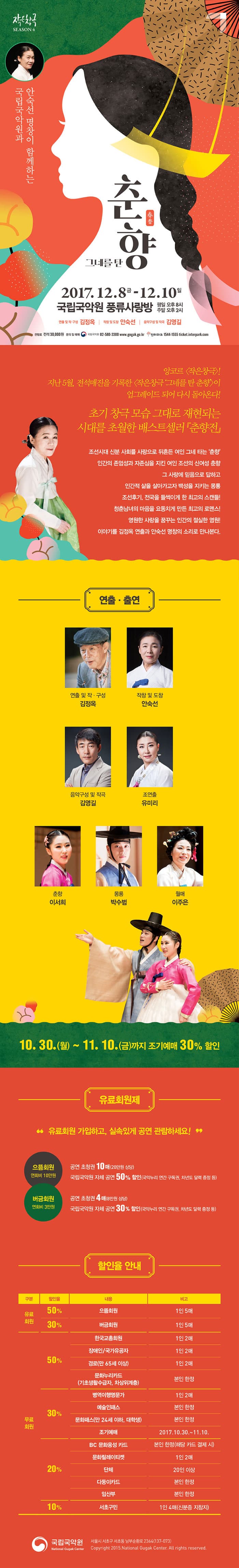 작은창극 SEASON4 국립국악원과 안숙선 명창이 함께하는 그네를 탄 춘향 2017.12.8.금 - 12.10. 일 국립국악원 풍류사랑방 평일 오후8시 주말 오후 2시 연출 및 각색 김정옥 작창 및 도창 안숙선 음악구성 및 작곡 김영길 관람료 전석 30,000원 문의 및 예매 국립국악원 02-580-3300 www.gugak.go.kr 인터파크 1544-1555 ticket.interpark.com 앙코르 작은창극! 지난 5월, 전석매진을 기록한 작은창극 그네를 탄 춘향이 업그레이드 되어 다시 돌아온다! 초기 창극 모습 그대로 재현되는 시대를 초월하 베스트세러 춘향전 조선시대 신분 사회를 사랑으로 뒤흔든 여인 그네 타는 춘향 인간의 존엄성과 자존심을 지킨 여인 조선의 신영성 춘향 그 사랑에 믿음으로 답하고 인간적 삶을 살아가고자 백성을 지키는 몽룡 조선후기, 전국을 들썩이게 한 최고의 스캔들! 청춘남녀의 마음을 요동치게 만든 최고의 로맨스! 영원한 사랑을  꿈꾸는 인간의 절실한 염원! 이야기를 김정옥 연출과 안숙선 명창의 소리로 만나본다. 연출.출연 연출 및 작.구성 김정옥 작창 및 도창 안숙선 음악구성 및 작곡 김영길 조연출 유미리 춘향 이서희 몽룡 박수범 월매 이주은 10월 30일 월요일 부터 11월 10일 금요일까지 조기예매 30% 할인 유료회원제 유료회원 가입하고, 실속있게 공연 관람하세요! 으뜸회원 연회비 10만원 공연 초청권 10매(20만원 상당) 국립국악원 자체 공연 50% 할인(국악누리 연간 구독권, 차년도 달려 증정 등) 버금회원 연회비 3만원 공연 초청권 4매(8만원 상당) 국립국악원 자체 고영ㄴ 30% 할인(국악누리 연간 구독권, 차년도 달력 증정 등) 할인율 안내 구분 할인율 내용 비고 순 구분 유료회원 할인율 50% 내용 으뜸회원  비고 1인 5매 구분 유료회원 할인율 30% 내용 버금회원 비고 1인5매  구분 무료회원 할인율 50% 내용 한국교총회원 비고 1인2매 구분 무료회원 할인율 50% 내용 장애인/국가유공자 비고 1인1매 구분 무료회원 할인율 50% 내용 경로(만 65세 이상) 비고 1인 2매 구분 무료회원 할인율 50% 내용 문화누리카드(기초생활수급자, 차상위계층) 비고 본인 한정 구분 무료회원 할인율 30% 내용 병역이행명문가 비고 1인2매 구분 무료회원 할인율 30% 내용 예술인패스 비고 본인한정 구분 무료회원 할인율 30% 문화패스(만 24세 이하, 대학생) 비고 본인한정 구분 무료회원 할인율 30% 내용 조기예매 비고 2047.10.30~11.10 구분 무료회원 할인율 20% 내용 BC 문화융성카드 비고 본인 한정(해당 카드 결제 시) 구분 무료회원 할인율 20% 문화릴레이티켓 비고 1인2매 구분 무료회원 할인율 20% 내용 단체 비고 20인 이상 구분 무료회원 할인율 20% 내용 다둥이카드 비고 본인 한정 구분 무료회원 할인율 20% 내용 임산부 비고 본인 한정 구분 무료회원 할인율 10% 내용 서초구민 비고 1인 4매(신분증 지참시) 국립국악원서울시 서초구 서초동 남부순화로 2364(137-073)