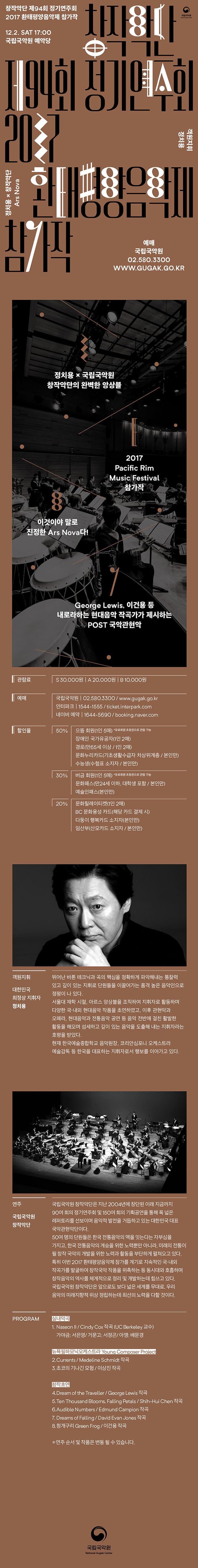 창작악단 제94회 정기연주회 2017 환태평양 음악제 참가작 12.2 SAT 17:00 국립국악원 예악당 창작악단 제94회 정기연주회 2017 환태평양 음악제 참가작 객원지휘 정치용 정치용 x 창작악단 Ars Nova 예매 국립국악원 02-580-3300 WWW.GUGAK.GO.KR  정치용 x 국립국악원 창작악단의 완벽한 앙상블 2017 Pacific Rim Music Festival 참가작 이것이야 말로 진정한 Ars Nova다! George Lewis, 이건용 등 내로라하는 현대음악 작곡가가 제시하는 POST 국악관현악 관람료 S 30,000원 A 20,000원 B 10,000원 예매 국립국악원 02-580-3300 www.gugak.go.kr 인터파크 1544-1555 ticket.interpark.com 네이버 예약 1644-5690 booking.naver.com 할인율 50% 으뜸 회원(1인 5매) *유료회원 초청권으로 관람 가능 장애인 국가유공자(1인2매) 경로(만65세이상 / 1인 2매) 문화누리카드(기초생활수급자 차상위계층 / 본인만) 수능생 수험표 소지자 / 본인만) 30% 버금회원(1인 5매) *유료회원 초청권으로 관람 가능 문화패스(만24세 이하, 대학생 포함  / 본인만) 예술인패스(본인만) 20% 문화릴레이티켓(1인2매) BC 문화융성 카드(해당 카드 결제 시) 다둥이 행복카드 소지자(본인만) 임산부(산모카드 소지자 / 본인만) 객원지휘 대한민국 최정상 지휘자 정치용 뛰어난 바톤 테크닉과 곡의 핵심을 정확하게 파악해내는 통찰력 있고 깊이 있는 지휘로 단원들을 이끌어가는 품격 높은 음악인으로 정평이 나 있다. 서울대 재학 시절, 아르스 앙상블을 조직하여 지휘자로 활동하며 다양한 국.내외 현대음악 작품을 초연하였고, 이후 관현악과 오페라, 현대음악과 전통음악 공연 등 음악 전반에 걸친 활발한 활동을 해오며 섬세하고 깊이 있는 음악을 도출해 내는 지휘자라는 호평을 받았다. 현재 한국예술종합하교 음악원장, 코리안심포니 오케스트라 예술감독 등 한국을 대표하는 지휘자로서 행보를 이어가고 있다. 연주 국립국악원 창작악단 국립국악원 창작악단은 지난 2004년에 창단된 이래 지금까지 90여 회의 정기연주회 및 150여 회의 기획공연을 통해 폭 넓은 레페토리를 선보이며 음악적 발전을 거듭하고 있는 대한민국 대표 국악관현악단이다. 50여 명의 단원들은 한국 전통음악의 맥을 잇는다는 자부심을 가지고, 한국 전통음악의 계승을 위한 노력뿐만 아니라, 미래의 전통이 될 창작 국악의 개발을 위한 노력과 활동을 부단하게 펼쳐오고 있다. 특히 이번 2017 환태평양음악제 참가를 계기로 지속적인 국.내외 작곡가를 발굴하여 창작국악 작품을 위촉하는 등 동시대와 호흡하며 창작음악의 역사를 체계적으로 정리 및 개발하는데 힘쓰고 있다. 국립국악원 창작악단은 앞으로도 보다 넓은 세계를 무대로, 우리 음악의 미래지향적 위상 정립하는데 최선의 노력을 다할 것이다. PROGRAM 실내악곡 1. Naseon Ⅱ / Cindy Cox 작곡(UC Berkeley 교수) 가야금: 서은영 / 거문고 : 서정곤 /아쟁 : 배문경 뉴욕필하모닉오케스트라 Young Composer Project  2. Currents / Medeline Schmide 작곡 3. 초코의 기난긴 모험 / 이상진 작곡 창작초연 4. Dream of the Traveller / George Lewis 작곡 5. Ten Thousand Blooms, Falling Petals / Shin-Hui Chen 작곡 6. Audible Numbers / Edmund Campion 작곡 7. Dreams of Falling / David Evan Jones 작곡 8. 청개구리 Green Frog / 이건용 작곡 * 연주 순서 및 작품은 변동 될 수 있습니다. 국립국악원 National Gugak Center