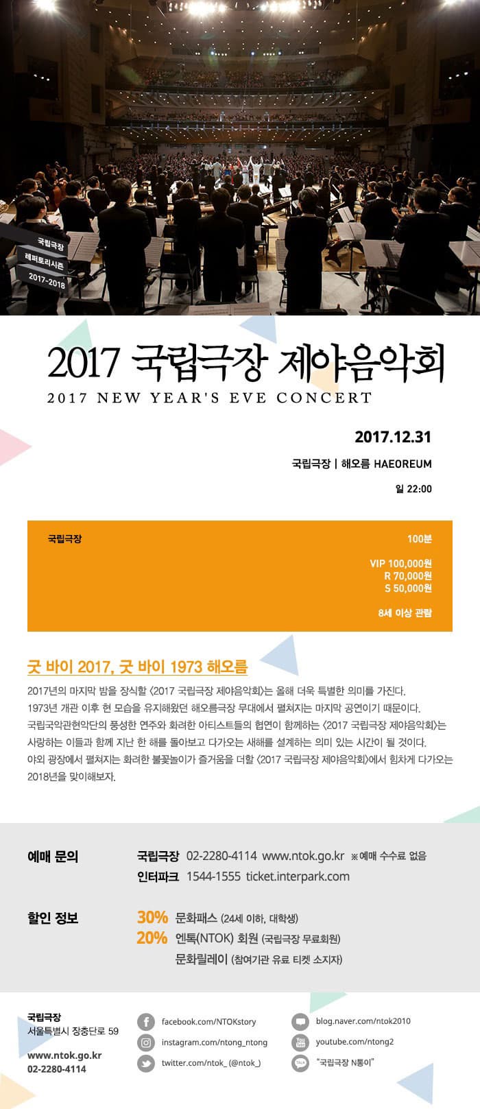 국립극장 레퍼토리시즌 2017-2018 2017 국립극장 제야음악회 2017 NEW YEARS EVE CONCERT 2017.12.31 국립극장 | 해오름 HAEOREUM 일 22:00 국립극장 100분  VIP 100,000원 / R 70,000원 / S 50,000원 8세 이상 관람 굿 바이 2017, 굿 바이 1973 해오름 2017년의 마지막 밤을 장식할 2017 국립극장 제야음악회는 올해 더욱 특별한 의미를 가진다. 1973년 개관 이후 현 모습을 유지해왔던 해오름극장 무대에서 펼쳐지는 마지막 공연이기 때문이다. 국립국악관현악단의 풍성하 연주와 화려한 아티스트들의 협연이 함께하는2017 국립극장 제야음악회는 사랑하는 이들과 함께 지난 한 해를 돌아보고 다가오는 새해를 설계하는 의미 있는 시간이 될 것이다. 야외 과장에서 펼쳐지는 화려한 불꽃놀이가 즐거움을 더할 2017 국립극장 제야음악회에서 힘차게 다가오는 2018년을 맞이해보자. 예매 문의 국립극장 02-2280-4114 www.ntok.go.kr ※ 예매 수수료 없음 인터파크 1544-1555 ticket.interpark.com 할인 정보 30% 문화패스(24세 이하, 대학생) 20% 엔톡(NTOK)회원 (국립극장 무료회원), 문화릴레이 (참여기관 유료 티켓 소지자) 국립극장 서울특별시 장춘단로 59 www.ntok.go.kr 02-2280-4114 페이스북 facebook.com/NTOKstory 인스타그램 instagram.com/ntong_ntong 트위터 twitter.com/ntok_(@ntok_) 블로그 blog.naver.com/ntok2010 유튜브 youtube.com/ntong2 카카오톡 국립극장 N통이
