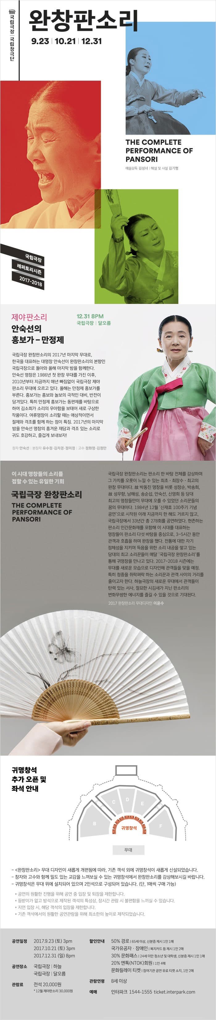 국립극장 | 국립창극단 완창판소리 9.23 | 10.21 | 12.31 THE COMPLETE PERFORMANCE OF PANSORI 예술감독 김성년 | 해설 및 사설 김기형 국립극장 레퍼토리시즌 2017-2018 제야판소리 안숙선의 퐁보가 - 만정제 12.31 8PM 국립극장 | 달오름 국립극장 완창판소리의 2017년 마지막 무대로, 한국을 대표하는 대명창 안숙선이 완창판소리의 본향인 국립극장으로 돌아와 올해 마지막 밤을 함께한다. 안숙선 명창은 1986년 첫 완창 무대를 가진 이후, 2010년부터 지금까지 매년 빠짐없이 국립극장 제야판소리 무대에 오르고 있다. 올해는 만정제 흥보가를 부른다. 흥보가는 흥보와 놀보의 극적인 대비, 반전이 담겨있다. 특히 만정제 홍보가는 동편제를 바탕으로 하여 김호희가 소리의 우아함을 보태어 새로 구상한 작품이다. 여류명창이 소리할 때는 애상적이면서 절제와 격조를 함께 하는 점이 특징. 2017년 마지막 밤을 안숙선 명창의 흥겨운 재담과 격조 있는 소리로 귀도 호강하고, 즐겁게 보내보자! 창자 안숙선 | 분창자 유수정.김차경.정미정 | 고수 정화영.김청만 이 시대 명창들의 소리를 접할 수 있는 유일한 기회 국립극장 완창판소리  THE COMPLETE PERFORMANCE OF PANSORI 국립극장 완창판소리는 판소리 한 바탕 전체를 감상하며 그 가치를 오롯이 느낄 수 잇는 최초.최장수.최고의 완창 무대이다. 故 박동진 명창을 비롯 성찬순, 박송희, 故 성우향, 남해성, 송순섭, 안숙선, 신영희 등 당대 최고의 명창들만이 무대에 오를 수 있었던 소리꾼들의 꿈의 무대이다. 1984년 12월 신재효 100주기 기념 공연으로 시작된 이래 지금까지 한 해도 거르지 않고, 국립극장에서 33년간 총 278회를 공엲하였다. 현존하는 판소리 인간문화재를 포함해 이 시대를 대표하는 명창들이 판소리 다섯 바탕을 중심으로, 3~5시간 동안 관객과 호흡을 하며 완창을 했다. 전통에 대한 자기 정체성을 지키며 득음을 위한 소리 내공을 쌓고 잇는 당대의 최고 소리꾼들이 매달 국립극장 오나창판소리를 통해 귀명창을 만나고 있다. 2017-2018 시즌에는 무대를 새로운 모습으로 디자인해 관객들을 맞을 예정. 특히 청중을 쥐락펴락 하는 소리꾼과 관객 사이의 거리를 줄이고자 한다. 하늘극장의 새로운 무대에서 관객들이 탄력 있는 서사, 절묘한 시김새가 지닌 판소리의 변화무쌍한 에너지를 즐길 수 있을 것으로 기대된다. 2017 완창판소리 무대디자인 이윤수 귀명창석 추가 오픈 및 좌석 안내 - 완창판소리 무대 디자인이 새롭게 개편됨에 따라, 기존 객석 외에 귀명창석이 새롭게 신설되었습니다. - 창자와 구수와 함께 밀도 있는 교감을 느껴보실 수 있는 귀명창석에 완창판소리를 감상해보시길 바랍니다. - 귀명창석은 무대 위에 설치되어 있으며 2인석으로 구성되어 있습니다.(단 1매씩 구매 가능)  * 공연의 원활한 진행을 위해 공연 중 입장 및 퇴장을 제한합니다. * 등받이가 없고 방석으로 제작된 객석의 특성상, 장시간 관람 시 불편함을 느낄실 수 있습니다. * 지연 입장 시, 해당 객석의 입장을 제한합니다. * 기존 객석에서의 원활한 공연관람을 위해 최소한의 높이로 제작되었습니다. 공연일정 2017.9.23(토) 3pm 2017.10.21(토) 3pm 2017.12.31(일) 8pm 공연장소 국립극장 | 하늘 국립극장 | 달오름 관람료 전석 20,000원 *12월 제야판소리 30,000원 할인안내 50%경로 | 65세 이상, 신분증 제시 1인1매  국가유공자.장애인 | 복지카드 등 제시 1인 2매  30% 문화패스 | 24세 미만 청소년 및 대학생, 신분증 제시 1인 1매  20% 엔톡(NTOK)회원 | 1인 4매 20% 문화릴레이티켓 | 참여기관 공연 유료 티켓 소지, 1인 2매 관람연령 8세 이상 예매 인터파크 1544-1555 ticket.interpark.com