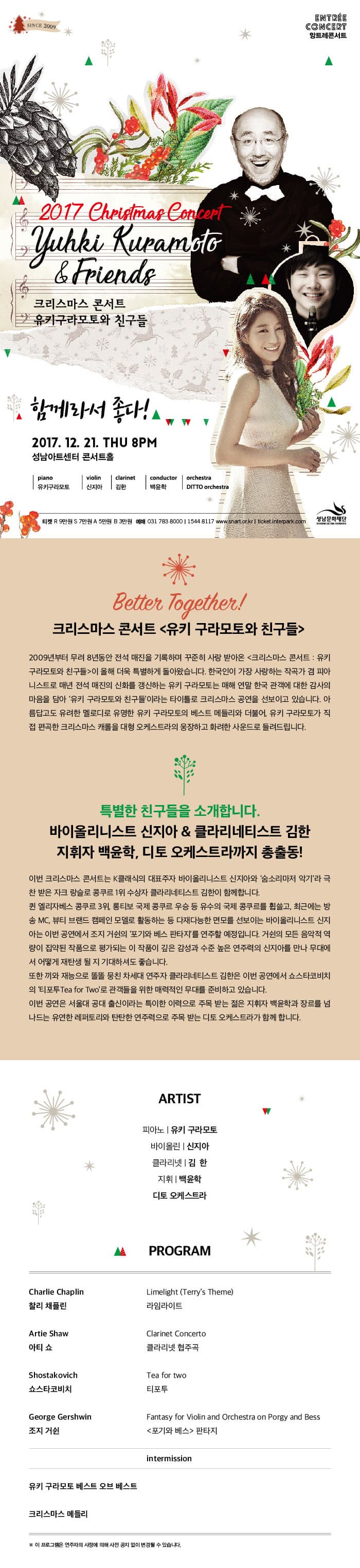 ENTREE CONCERT 앙트레콘서트 2017 Christmas Concert Yuhki Kuramoto 앤 Friends 크리스마스 콘서트 유키구라모토와 친구들 함계라서 좋다! 2017.12.21 THU 8PM 성남아트센터 콘서트홀 piano 유키구라모토 violin 신지아 clarinet 김환 conductor 백윤학 orchestra DITTO orchestra 티켓 R석 9만원 S석 7만원 A석 5만원 B석 3만원 예매 031-783-8000 / 1544-8117 www.snart.or.kr / ticket.interpark.com 성남문화재단 Better Together! 크리스마스 콘서트 유키 구라모토와 친구들 2009년부터 무려 8년동안 전석 매진을 기록하며 꾸준히 사랑 받아온 크리스마스 콘서트  유키  구라모토와 친구들이 올해 더욱 특별하게 돌아왔습니다. 한국인이 가장 사랑하는 작곡가 겸 피아니스트로 매년 전석 매진의 신화를 갱신하는 유키 구라모토는 매해 연말 한국 관객에 대한 감사의 마음을 담아 유키 구라모토와 친구들이라는 타이틀로 크리스마스 공연을 선보이고 있습니다. 아름답고도 유려한 멜로디로 유명한 유키 구라모토의 베스트 메들리와 더불어, 유키 구라모토가 직접 편곡한 크리스마스 캐롤이 대형 오케스트라의 웅장하고 화려한 사운드로 들려드립니다. 특별한 친구들을 소개합니다. 바이올리니스트 신지아 앤 클라리네티스트 김한 지휘자 백윤학, 디토 오케스트라까지 총출동! 이번 크리스마스 콘서트는 K클래식의 대표주자 바이올리니스트 신지아와 숨소리마저 악기라는 극찬 받은 자크 랑슬로 콩쿠르 1위 수상자 클라리네티스트 김한이 함께 합니다. 퀸 엘리자베스 콩쿠르 3위, 롱티보 국제 콩쿠르 우승 등 유수의 국제 콩쿠를 휩쓸고, 최근에는 방송MC, 뷰티 브랜드  캠페인 모델로도 활동하는 등 다재 다능한 면모를 선보이는 바이올리니스트 신지아는 이번 공연에서 조지 거쉰의 포기와 베스 판타지를 연주할 예정입니다. 거쉰의 모든 음악적 역량이 집약된  작품으로 평가되는 이 작품이 깊은 감성과 수준 높은 연주력의 신지아를 만나 무대에서 어떻게 재탄생 될 지 기대하셔도 좋습니다. 또한 끼와 재능으로 똘똘 뭉친 차세대 연주자 클라리네티스트 김한은 이번 공연에서 쇼스타코비치의 티포투 Tea for Two로 관객들을 위한 매력적인 무대를 준비하고 있습니다. 이번 공연은 서울대 공대 출신이라는 특이한 이력으로 주목 받는 젊은 지휘자 백윤학과 장르를 넘나드는 유연한 레퍼토리와 탄탄한 연주력으로 주목 받는 디토 오케스트라가 함께합니다. ARTIS 피아노 유키 구라모토 바이올린 신지아 클라리넷 김한 지휘 백윤학 디토 오케스트라 PROGRAM Charlie Chaplin 찰리 채플린 Limelight(Terrys Theme) 라임라이트 Artie Shaw 아티 쇼 Clarinet Concerto  클라리넷 협주곡 Shostakovich 쇼스타코비치 Tea for two 티포투 George Gershwin 조지 거쉰 Fantasy for Violin and Orchestra on Porgy and Bess 포기와 베스 판타지 intermission 유키 구라모토 베스트 오브 베스트 크리스마스 메들리 ※ 이 프로그램은 연주자의 사정에 의해 사전 공지 없이 변경 될 수 있습니다.
