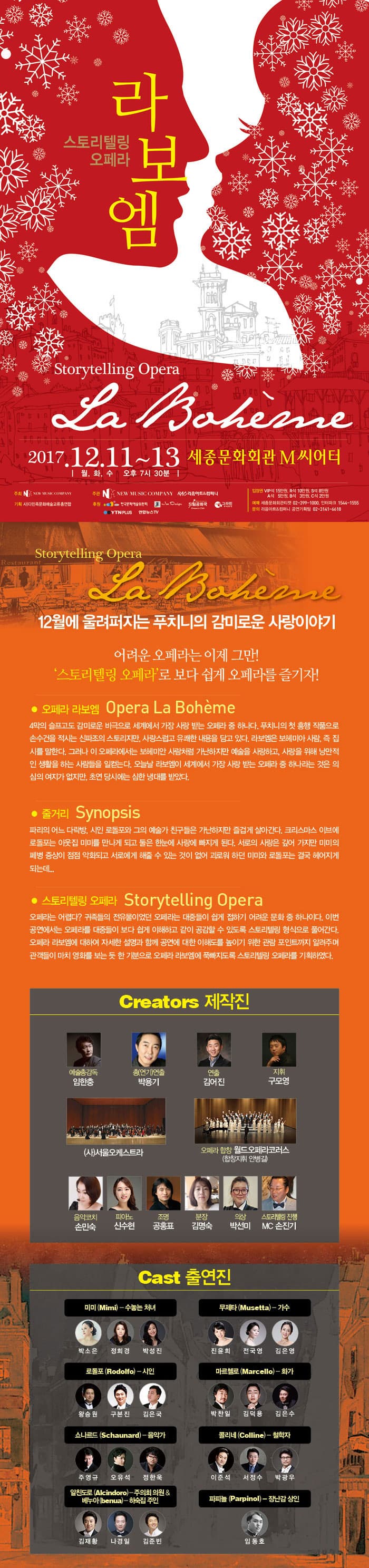 스토리 텔링 오페라 라보엠 Storytelling Opera La Boheme 2017.12.11~13 월.화.수 오후 7시 30분 세종문화회관 M씨어터  Storytelling Opera La Boheme 12월에 울려퍼지는 푸치니의 감미로운 사랑이야기 어려운 오페라는 이제 그만! 스토리텔링 오페라로 보다 쉽게 오페라를 즐기자! 오페라 라보엠  Opera La Boheme 4막의 슬프고도 감미로운 비극으로 세계에서 가장 사랑 받는 오페라 중 하나다. 푸치니의 첫 흥행 작품으로 손수건을 적시는 신파조의 스토리지만, 사랑스럽고 유쾌한 내용을 담고 잇다. 라보엠은 보헤미아 사람, 즉 집시를 말한다. 그러나 이 오페라에서는 보헤미안 사람처럼 가난하지만 예술을 사랑하고, 사랑을 위해 낭만적인 생활을 하는 사람들을 일컫는다. 오늘날 라보엠이 세계에서 가장 사랑 받는 오페라 중 하나라는 것은 의심의 여지가 없지만, 초연 당시에는 심한 냉대를 받았다. 줄거리 Synopsis 파리의 어느 다락방, 시인 로돌포와 그의 예술가 친구들은 가난하지만 즐겁게 살아간다. 크리스마스 이브에 로돌포는 이웃집 미미를 만나게 되고 둘은 한눈에 사랑에 빠지게 된다. 서로의 사랑은 깊어가지만 미미의 폐병 증상이 점점 악화되고 서로에게 해줄 수 있는 것이 없어 괴로워 하던 미미와 로돌포는 결국 헤어지게 되는데...  스토리텔링 오페라 Storytelling Opera 오페라는 어렵다? 귀족들의 전유물이었던 오페라는 대중들이 쉽게 접하기 어려운 문화 중 하나이다. 이번공연에서는 오페라를 대중들이 보다 쉽게 이해하고 같이 공감할 수 잇도록 스토리텔링 형식으로 풀어간다. 오페라 라보엠에 대하여 자세한 설명과 함께 공연에 대한 이해를 높이기 위한 관람 포인트까지 알려주면 관객들이 마치 영화를 보는 듯 한 기분으로 오페라 라보엠에 푹빠지도록 스토리텔링 오페라를 기획하였다. Creators 제작진 예술총감독 임한충 총(연기)연출 박용기 연출 김어진 지휘 구모영 (사)서울오케스트라 오페라 합창 월드오페라코러스(합창지휘 안병길) 음악코치 손민숙 피아노 신수현 조명 공홍표 분장 김명숙 의상 박성미 스토리텔링 진행  MC 손진기 Cast 출연진 미미(Mimi) - 수놓는 처녀 역에 박소은, 정희경, 박성진 무제타(Musetta) - 가수 역에 진윤희, 전국영, 김은영  로돌포(Rodolfo) - 시인 역에 왕승원, 구본진, 김은국 마르첼로(Marcello) -화가 역에 박찬일, 김덕용, 김은수  쇼나르드(Schaunard) - 음악가 역에 주영규, 오유석, 정한욱  콜리네(Colline) -철학자 역에 이준석, 서정수, 박광우  알친도르(Alcindoro) - 주의회의원 및 베누아(benua)-하숙집주인 역에 김제황, 나경일, 김준빈 파피뇰(Parpinol) - 장남감 상인 역에 임동호