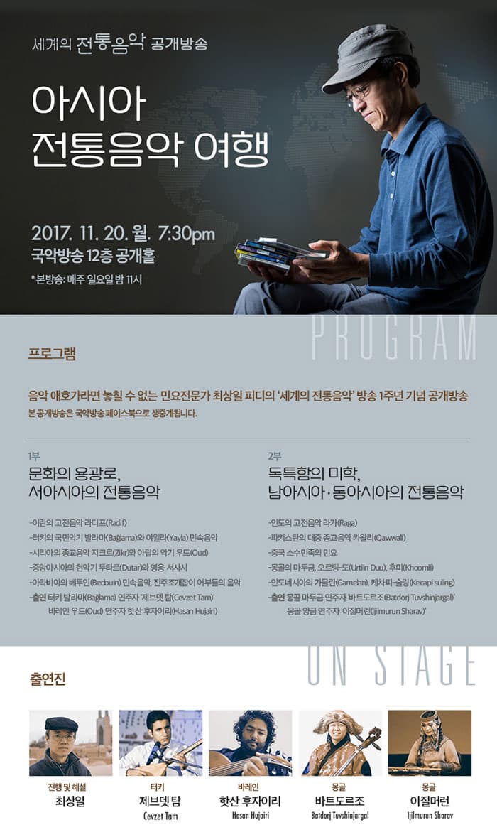 세계의 전통음악 공개방송 아시아 전통음악 여행 2017.11.20.월. 7:30pm 국악방송 12층 공개홀 * 본방송 : 매주일요일 밤11시 프로그램 음악 애호가라면 놓칠 수 없는 민요전문가 최상일 피디의 세계의 전통음악 방송 1주년 기념 공개방송 본 공개방송은 국악방송 페이스북으로 생중계됩니다. 1부 문화의 용광로, 서아시아의 전통음악 - 이란의 고전음악 라디프(Radif) - 터키의 국민악기 발라마(Baglama)와 야일라(Yayla) 민속음악 - 시리아의 종교음악 지크르(Zikr)와 아랍의 악기 우드(Oud) - 중앙아시아의 현악기 두타르(Dutar)와 영웅 서사시 - 아라비아의 베두인(Bedouin) 민속음악, 진주조개잡이 어부들의 음악 - 출연 터키 발라마(Baglama) 연주자 제브뎃 탐(Cevzet Tam) 바레인 우드(Oud) 연주자 핫산 후자이리(Hasan Hujairl) 2부 독특함의 미학, 남아시아.동아시아의 전통음악 - 인도 고전음악 라가(Raga0 - 파키스탄의 대중 종교음악 카왈리(Qawwali) - 중국 소수 민족의 민요 - 몽골의 마두금, 오르탕-도(Urtiin Duu), 후미(khoomi) - 인도네시아의 가믈란(Gamelan), 케차피-술링(Kecapi suling) - 출연 몽공 마두금 연주자 바트도르조(Bardorj Tuvshinjargal) 몽골 앙금 연주자 이질머런(ljilmurun Sharav) 출연진 진행 및 해설 최상일 터키 제브뎃 탐 Cevzet Tam 바레인 핫산 후자이리 Hasan Hujairl 몽골 바트도르조 Batdorj Tuvshinjargal 몽공 이질머런 ljilmurun Sharav
