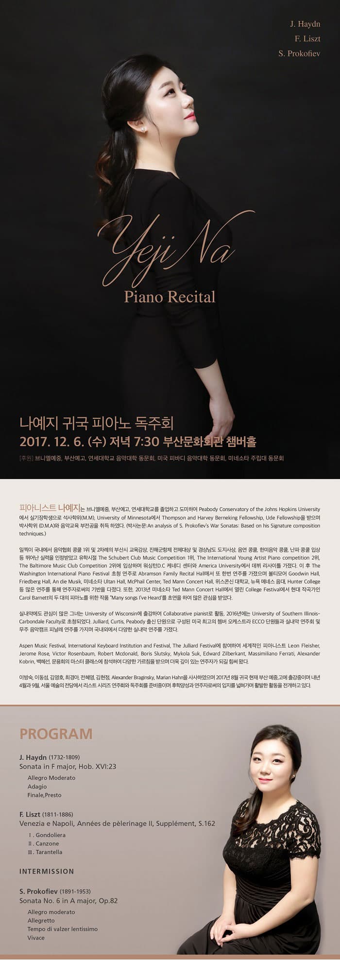 J. Haydn F.Liszt S. Prokofiev yeji Na Piano Recital 나예지 귀국 피아노 독주회 2017.12.6 (수) 저녁 7:30 부산문화회관 챔버홀 후원 브니엘예중, 부산예고, 연세대학교 음악대학, 미국 피바디 음악대학, 미네소타 주립대 동문회 피아니스트 나예지는 브니엘예중, 부산예고, 연세대학교를 졸업하고 도미하여 Peabody Conservatory of the Johns Hopkins University에서 실기장학생으로 석사학위(M.M), University of Minnesota에서 Thompson and Harvey Berneking Fellowship, Ude Fellowship을 받으며 박사학위(D.M.A)와 음악교육 부전공을 취득하였다. (박사논문:An analysis of S. Prokofiev’s War Sonatas: Based on his Signature composition techniques). 일찍이 국내에서 음악협회 콩쿨 1위 및 2차례의 부산시 교육감상, 진해군항제 전체대상 및 경상남도 도지사상, 음연 콩쿨, 한미음악 콩쿨, 난파 콩쿨 입상 등 뛰어난 실력을 인정받았고 유학시절 The Schubert Club Music Competition 1위, The International Young Artist Piano competition 2위, The Baltimore Music Club Competition 2위에 입상하며 워싱턴D.C 케네디 센터와 America University에서 데뷔 리사이틀 가졌다. 이 후 The Washington International Piano Festival 초청 연주로 Abramson Family Recital Hall에서 또 한번 연주를 가졌으며 볼티모어 Goodwin Hall, Friedberg Hall, An die Musik, 미네소타 Ultan Hall, McPhail Center, Ted Mann Concert Hall, 위스콘신 대학교, 뉴욕 메네스 음대, Hunter College 등 많은 연주를 통해 연주자로써의 기반을 다졌다. 또한, 2013년 미네소타 Ted Mann Concert Hall에서 열린 College Festival에서 현대 작곡가인 Carol Barnett의 두 대의 피아노를 위한 작품 “ Many songs I’ve Heard‘를 초연을 하여 많은 관심을 받았다. 실내악에도 관심이 많은 그녀는 University of Wisconsin에 출강하여 Collaborative pianist로 활동, 2016년에는 University of Southern Illinois-Carbondale Faculty로 초청 되었다. Julliard, Curtis, Peabody 출신 단원으로 구성된 미국 최고의 쳄버오케스트라 ECCO 단원들과 실내악 연주회 및 무주 음악캠프에서 피날레 연주를 가지며 국내외 무대에서 다양한 연주 활동을 이어왔다. Aspen Music Festival, International Keyboard Institution and Festival, The Julliard Festival에 참여하여 세계적인 피아니스트 Leon Fleisher, Jerome Rose, Victor Rosenbaum, Robert Mcdonald, Boris Slutsky, Mykola Suk, Edward Zilberkant, Massimiliano Ferrati, Alexander Kobrin, 백혜선, 문용희의 마스터 클래스에 참석하여 다양한 가르침을 받으며 더욱 깊이 있는 연주자가 되길 힘써 왔다. 이방숙, 이동섬, 김영호, 최경아, 전혜영, 김현정, Alexander Braginsky, Marian Hahn을 사사하였으며 2017년 8월 귀국 현재 부산예중,고에 출강중이며 내년 서울 예술의 전당에서 독주회와 리스트 시리즈 연주를 준비 중이며 후학양성과 연주자로써의 입지를 넓혀 가며 활발한 활동을 전개하고 있다.