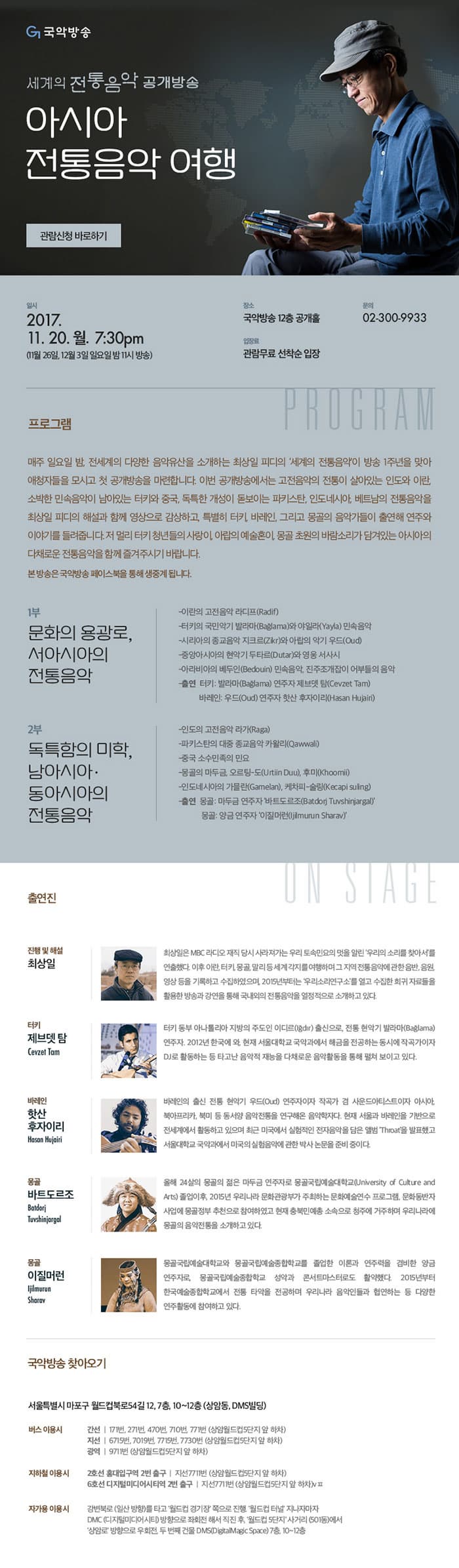 국악방송 세계의 전통음악 공개방송 아시아 전통음악 여행 관람신청 바로하기 일시 2017.11.20.월. 7:30pm(11월 26일, 12월 3일 일요일 밤 11시 방송) 장송 국악방송 12층 공개홀 입장료 관람무료 선착순 입장 문의 032-300-9933 프로그램 매주 일요일 밤, 전세계의 다양한 음악유산을 소개하는 최상일 피디의 세계의 전통음악이 방송 1주년을 맞아 애청자들을 모시고 첫 공개방송을 마련합니다. 이번 공개방송에서는 고전 음악의 전통이 살아있는 인도와 이란, 소박한 민속음악이 남아있는 터키와 중국, 독특한 개성이 돋보이는 파키스탄, 인도네시아, 베트남의 전통음악을 최상일 피디의 해설과 함께 영상으로 감상하고, 특별히 터키, 바레인, 그리고 몽골의 음악가들이 출연해 연주와 이야기를 들려줍니다. 저 멀리 터키 청년들의 사랑이, 아랍의 예술혼이, 몽골 초원의 바람소리가 담겨있는 아시아의 다채로운 전통음악을 함께 즐겨주시기 바랍니다. 본 공개방송은 국악방송 페이스북으로 생중계됩니다. 1부 문화의 용광로, 서아시아의 전통음악 - 이란의 고전음악 라디프(Radif) - 터키의 국민악기 발라마(Baglama)와 야일라(Yayla) 민속음악 - 시리아의 종교음악 지크르(Zikr)와 아랍의 악기 우드(Oud) - 중앙아시아의 현악기 두타르(Dutar)와 영웅 서사시 - 아라비아의 베두인(Bedouin) 민속음악, 진주조개잡이 어부들의 음악 - 출연 터키 발라마(Baglama) 연주자 제브뎃 탐(Cevzet Tam) 바레인 우드(Oud) 연주자 핫산 후자이리(Hasan Hujairl) 2부 독특함의 미학, 남아시아.동아시아의 전통음악 - 인도 고전음악 라가(Raga0 - 파키스탄의 대중 종교음악 카왈리(Qawwali) - 중국 소수 민족의 민요 - 몽골의 마두금, 오르탕-도(Urtiin Duu), 후미(khoomi) - 인도네시아의 가믈란(Gamelan), 케차피-술링(Kecapi suling) - 출연 몽골 마두금 연주자 바트도르조(Bardorj Tuvshinjargal) 몽골 앙금 연주자 이질머런(ljilmurun Sharav) 출연진 진행 및 해설 최상일 최상일은 MBC 라디오 재직 당시 사라져가는 우리 토속민요의 멋을 알린 우리의 소리를 찾아서를 연출했다. 이후 이란, 터키, 몽골, 말리 등 세계 각지를 여행하며 그 지역 전통 음악에 과한 음반, 음원, 영상 등을 기록하고 수집하였으며, 2015년부터는 우리소리연구소를 열고 수집한 희귀 자료들을 활용한 방송과 강연을 통해 국내외의 전통음악을 열정적으로 소개하고 있다. 터키 제브뎃 탐 Cevzet Tam 터키 동부 아나콜리아 지방의 주도인 이디르(Igdir) 출신으로, 전통 현악기 발라마(Baglama) 연주자. 2012년 한국에 와, 현재 서울대학교 국악과에서 해금을 전동하는 동시에 작곡가이자 DJ로 활동하는 등 타고난 음악적 재능을 다채로운 음악활동을 통해 펼쳐 보이고 있다. 바레인 핫산 후자이리 Hasan Hujairl 바레인의 출신 전통 현악기 우드(Oud) 연주자이자 작곡가 겸 사운드아티스트이자 아시아, 북아프리카, 북미 등 동서양 음악 전통을 연구해온 음악학자이다. 현재 서울과 바레인을 기반으로 전세계에서 활동하고 있으며 최근 미국에서 실험적인 전자음악을 담은 앨범 Throat을 발표했고 서울대학교 국악과에서 미국의 실험음악에 관한 박사 논문을 준비 중이다. 몽골 바트도르조 Batdorj Tuvshinjargal 올해 24살의 몽골의 젊은 마두금 연주자로 몽골국립예술대학교(University Culture and Arts) 졸업이후, 2015년 우리나라 문화관광부가 주최하는 문화예술연수 프로그램, 문화동반자 사업에 몽공정부 추천으로 참혀하였고 현재 충북민예총 소속으로 청주에 거주하며 우리나라에 몽골의 음악전통을 소개하고 있다. 몽골 이질머런 ljilmurun Sharav 몽골국립예술대학교와 몽골국립예술종합하교를 졸업한 이론과 연주력을 겸비한 앙금 연주자로, 몽골국립예술종합하교 성악과 콘서트마스터로도 활약했다. 2015년부터 한국예술종합학교에서 전통 타악을 전공하며 우리나라 음악인들과 협연하는 등 다양한 연주활동에 참여하고 있다. 국악방송 찾아오기 서울특별시 마포구 월드컵북로54길 12, 7층, 10~12층 (상암동, DMS빌딩) 버스 이용시 간선 |  171번, 271번, 470번, 710번, 771번(상암월드컵5단지 앞 하차) 지선 | 6715번, 7019번, 7715번, 7730번(상암월드컵5단지 앞 하차) 광역 | 9711번(상암월드컵5단지 앞 하차) 지하철 이용시 2호선 홍대입구역 2번 출구 | 지선 7711번(상암월드컵5단지 앞 하차)  6호선 디지털미디어시티역 2번 출구  | 지선 7711번(상암월드컵5단지 앞 하차) 자가용 이용시 강변북로(일산방향)를 타고 월드컵 경기장 쪽으로 진행, 월드컵 터널 지나자마자 DMC(디지털미디어시티)방향으로 좌회전 해서 직진 후, 월드컵 5단지 사거리(501동)에서 상암로 방향으로 우회전, 두 번째 건물 DMS(DigitalMagicSpace) 7층, 10~12층