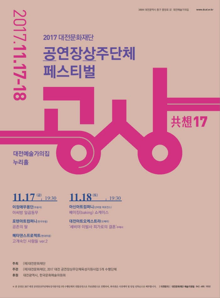2017 공연장상주단체 페스티벌 공상 2017 대전문화재단 공연장상주단체 페스티벌 공상 2017.11.17-18 대전예술가의 집 누리홀 11.17(금) 19:30 이정애무용단(무용극) 아씨방 일곱동무 포텐아트컴퍼니(한국무용) 공존의 탈 메타댄스프로젝트(현대무용) 고개숙인 사람들 ver.2 11. 18.(토) 19:30 아신아트컴퍼니(넌버벌 퍼포먼스) 베이킹(Baking) 쇼케이스 대전아트오케스트라(오페라) 세비야 이발사 피가로의 결혼 中에서 주최 (재)대전문화재단 주관(재)대전문화재단, 2017 대전 공연장상주단체육성지우너사업 5개 수행단체 후원 대전광역시, 한국문화예술위원회