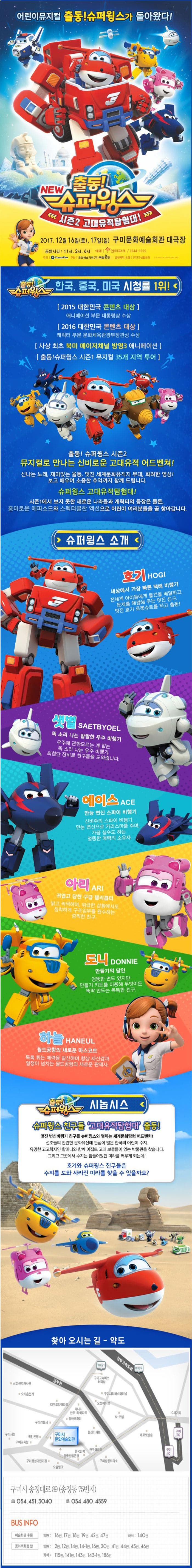 어린이뮤지컬 출동! 슈퍼윙스가 돌아왔다! NEW 출동! 슈퍼윙스 시즌2 고대유적탐험대! 2017.12.16(토), 17(일) 구미문화예술회관 대극장 공연시간 11시, 2시, 6시 예매 인터파크 1544-1555 주최 Funny Flux 주관 문화예술기획(주) 하늘극단 공연제작 유통 (주)ES생활문화 출동! 슈퍼윙스 한국, 중국, 미국 시청률 1위! 2015 대한민국 콘텐츠 대상 애니메이션 부문 대통령상 수상 2016 대한민국 콘텐츠 대상 캐릭터 부문 문화체육관광부장관상 수상 사상 최초 북미 메이저채널 방영3 애니메이션 출동! 슈퍼윙스 시즌1 뮤지컬 35개지역 투어 출동! 슈퍼윙스 시즌2 뮤지컬로 만나는 신비로운 고대유적 어드벤쳐! 신나는 노래, 재미있는 율동, 멋진 세계문화유적지 무대, 화려한 영상 보고 배우며 소중한 추억까지 함께 드립니다. 슈퍼윙스 고대유적탐험대! 시즌1에서 보지 못한 새로운 나라들과 캐릭터의 등장은 물론 흥미로운 에피소드와 스펙터클한 액션으로 어린이 여러분들을 곧 찾아갑니다 슈퍼윙스 소개 호기 세상에서 가장 빠른 택배 비행기 전세계 아이들에게 물건을 배달하고 문제를 해결해주는 멋진 친구 멋진 호기 로봇슈트를 타고 출동! 샛별 똑 소리 나는 발랄한 우주 비행기 우주에 관한모르는게 없는 똑 소리나는 우주 비행기 최첨단 장비로 친구들을 도와줍니다. 에이스 만능 변신 스파이 비행기 신비주의 스파이 비행기 만능 변신으로 카리스마를 주며 가끔 실수도 하는 엉뚱한 매력의 소유자 아리 귀엽고 당찬 구급 헬리콥터 밝고 씩씩하며 위급한 상황에서도 침착하게 구조임무를 완수하는 깜찍한 친구 도니 만들기의 달인 엉뚱한 면도 있지만 만들기 키트를 이용해 무엇이든 뚝딱 만드는 똑똑한 친구 하늘 월드공항의 새로운 마스코트 톡톡 튀는 매력을 발산하며 항상 자신감과 열정이 넘치는 월드공항의 새로운 관제사. 출동! 슈퍼윙스 시놉시스 슈퍼윙스 친구들 고대유적탐험대 출동! 멋진 변신비행기 친구들 슈퍼윙스와 펼치는 세계문화탐험 어드벤처! 선조들의 찬란한 문화유산에 관심이 많은 한국의 어린이 수지. 유명한 고고학자인 할머니와 함께 이집트 고대 보물들이 있는 박물관을 찾습니다. 그리고 그곳에서 수지는 잠들어있던 미라를 깨우게 되는데! 호기와 슈퍼윙스 친구들은 수지를 도와 사라진 미라를 찾을 수 있을까요? 찾아오시는 길 - 약도 구미시 송정대로ㅗ 89(송정동 75번지) 054-451-3040 053-480-4559 BUS INFO 예술회관 후문 일반 16번, 17번, 18번, 19번, 42번, 47번 좌석 140번 동아백화점 옆 일반 2번, 12번, 14번, 14-1번, 16번, 20번, 41번, 44번, 45번, 46번 좌석 115번, 141번, 143번, 143-1번, 188번