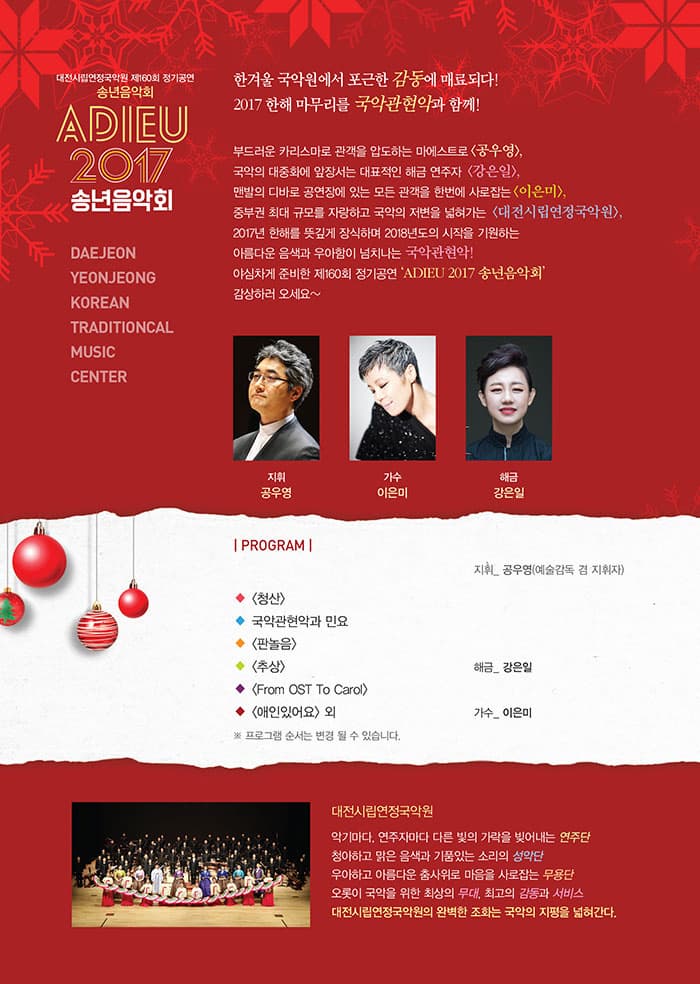대전시립연정국악원  제160회 정기공연  송년음악회  ADIEU 2017 송년음악회 DAEJEONYEONJEONGKOREANTRADITIONCALMUSICCENTER 한겨울 국악원에서 포근한 감동에 매료되다! 2017 한해 마무리를 국악관현악과 함께! 부드러운 카리스마로 관객을 압도하는 마에스트로 공우영, 국악의 대중화에 앞장서는 대표적인 해금 연주자 강은일, 맨발의 디바로 공연장에 있는 모든 관객을 한번에 사로잡는 이은미, 중부권 최대 규모를 자랑하고 국악의 저변을 넓혀가는 대전시립연정국악원 2017년  한해를 뜻깊게 장식하며 2018년도의 시작을 기원하는 아름다운 음색과 우아함이 넘쳐나는 국악관현악! 야심차게 준비한 제160회 정기공연  ADIEU 2017 송년음악회 감상하러 오세요~ 지휘 공우영 가수 이은미 해금 강은일 PROGRAM 지휘_공우영(예술감독 겸 지휘자) - 청산 - 국악관현악과 민요 - 판놀음 - 추상  해금_강은일 - From OST To Carol - 애인있어요 외  가수_ 이은미 ※ 프로그램 순서는 변경 될 수 있습니다. 대전시립연정국악원 악기마다, 연주자마다 다른 빛의 가락을 빚어내는 연주단 청아하고 맑은 음색과 기품있는 소리의 성악단 우아하고 아름다운 춤사위로 마음을 사로잡는 무용단 오롯이 국악을 위한 최상의 무대, 최고의 감동과 서비스 대전시립연정국악원의 완벽한 조화는 국악의 지평을 넓혀간다.