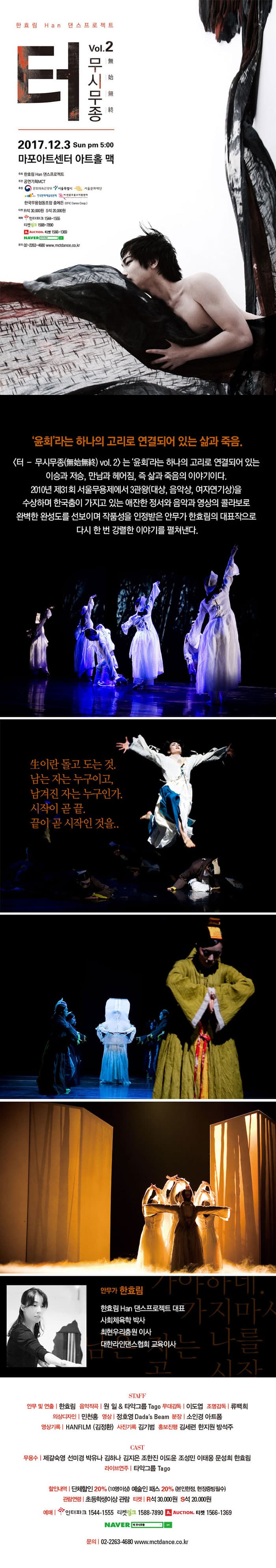 한효림 Han 댄스프로젝트 - 터 무시무종(無始無終) vol. 2 2017.12.3 Sun pm 5:00 마포아트센터 아트홀 맥 주최 한효림 Han 댄스프로젝트 주관 공연기획MCT 후원 문화체육관광부 서울특별시 서울문화재단 한국문화예술위원회 (재)전문무용수지원센터 한국무용협동조홥 춤에든 티켓 R석 30,000원 S석 20,000원 예매 인터파크 1544-1555 티켓링크 1588-7890 옥션티켓 1566-1369 네이버 검색 문의 02-2263-4680 www.mctdance.co.kr 윤회라는 하나의 고리로 연결되어 잇는 삶과 죽음. 터 무시무종(無始無終) vol. 2는 윤회라는 하나의 고리로 연결되어 있는 이승과 저승, 만남과 헤어짐, 즉 삶과 죽음의 이야기이다. 2010년 제 31회 서울무용제에서 3관왕(대상, 음악상, 여자연기상)을 수상하며 한국춤이 가지고 있는 애잔한 정서와 음악과 영상의 콜라보로 완벽한 완성도를 선보이며 작품성을 인정받은 안무가 한효림의 대표작으로 다시 한번 강렬한 이야기를 펼쳐낸다. 生이란 돌고 도는 것. 남는 자는 누구이고, 남겨진 자는 누구인가. 시작이 곧 끝. 끝이 곧 시작인 것을.. 안무가 한효림 한효림 Han 댄스프로젝트 대표 사회체육학 박사 최현우리춤원 이사 대한라인댄스 협회 교육이사 STAFF 안무 및 연출 한효림 음악작곡 원일 앤 타악그룹 Tago 무대감독 이도엽 조명감독 류백희 의상디자인 민천홍 영상 정호영 Dadas Beam 분장 소인경 아트폼 영상기록 HANFILM(김정환) 사진기록 김기범 홍보진행 김세련 한지원 방석주 CAST 무용수 제갈숙영 선미경 박유나 김하나 김지은 조한진 이도윤 조성민 이태웅 문성희 한효림 라이브 연주 타악그룹 Tago 할인내역 단체할인 20% (10명이상) 예술인 패스 20% (본인한정, 현장증빙필수) 관람연령 초등학생이상 관람 티켓 R석 30,000원 S석 20,000원 예매 인터파크 1544-1555 티켓링크 1588-7890 옥션티켓 1566-1369 네이버 검색 문의 02-2263-4680 www.mctdance.co.kr