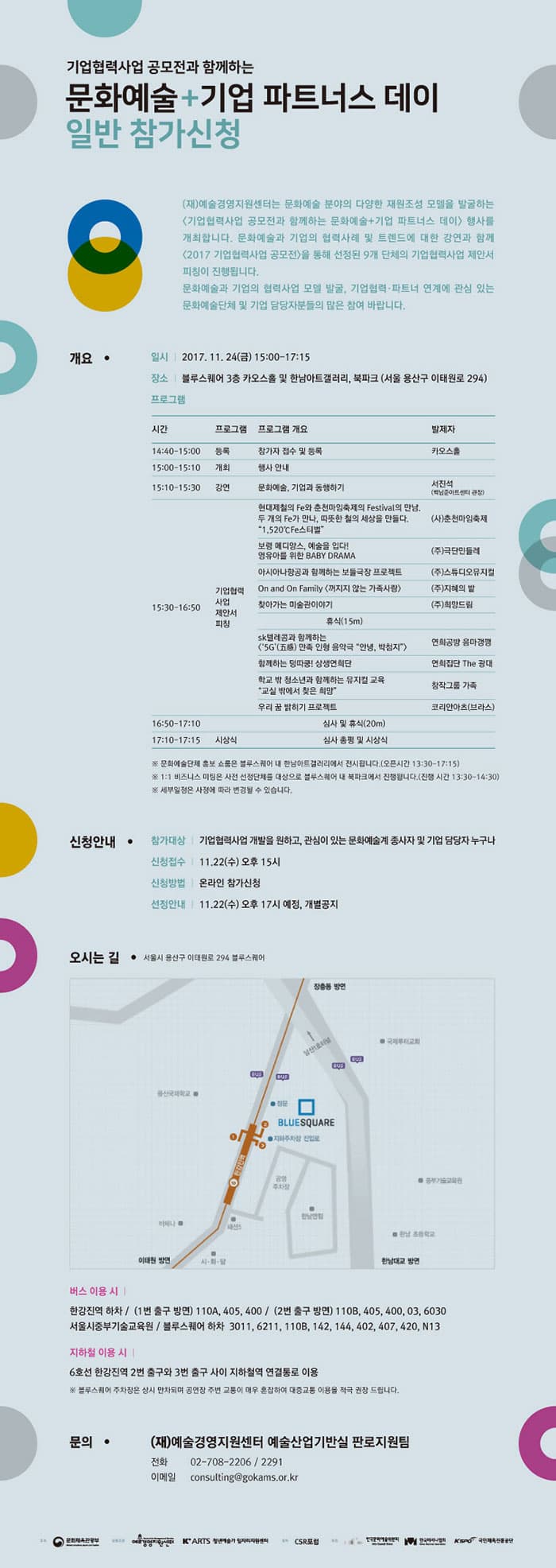 기업협력사업 공모전과 함께하는 문화예술 + 기업 파트너스 데이 일반 참가 신청 (재)예술경영지원센터는 문화예술 분야의 다양한 재원조성 모델을 발굴하는 기업협력사업 공모전과 함께하는 문화예술+기업 파트너스 데이 행사를 개최합니다. 문화예술과 기업의 협력사례 및 트렌드에 대한 강연과 함께 2017 기업협력사업 공모전을 통해 선정된 9개 단체의 기업협력사업 제안서 피칭이 진행됩니다. 문화예술과 기업의 협력사업 모델 발굴, 기업협력.파트너 연계에 관심 있는 문화예술단체 및 기업 담당자분들의 많은 참여 바랍니다. 개요 일시 2017.11.24(금) 15:00~17:15 장소 블루스퀘어 3층 카오스홀 및 한남아트갤러리, 북파크(서울 용산구 이태원로 294) 프로그램 시간 14:40~15:00 프로그램 등록 프로그램 개요 참자가 접수 및 등록 발제자 카오스홀   시간 15:00~15:10 프로그램 게최 프로그램 개요 행사 안내 시간 15:10~15:30 프로그램 강연 프로그램 개요 문화예술, 기업과 동행하기 발제자 서진석(백남준아트센터 관장) 시간 15:30~1650 프로그램 기업 협력 사업 제안서 피칭 프로그램 개요 현대제철의 Fe와 춘천마임축제의 Festival의 만남, 두 개의 Fe가 만나, 따듯한 철의 세상을 만들다. 1,520℃Fe스티벌 발제자 (사)춘천마임축제 프로그램 개요 보령메디앙스, 예술을 입다! 영유아를 위한 BABY DRAMA 발제자 (주)극단민들레 프로그램 개요 아시아나 항공과 함께하는 보들극장 프로젝트 발제자 (주)스튜디오뮤지컬 프로그램 개요 On and On Family 꺼지지 않는 가족사랑 발제자 (주)지혜의 밭 프로그램 개요 찾아가는 미술관이야기 발제자 (주)희망드림 휴식 15분 프로그램 개요 sk 텔레콤과 함께하는 5G 만족 인형 음악극 안녕, 박첨지 발제자 연희공방 음마갱깽 프로그램 개요 함께하는 덩따쿵! 상생 연희단 발제자 연희잡단 The 광대 프로그램 개요 학교 밖 청소년과 함께하는 뮤지컬 교육 교실 밖에서 찾은 희망 발제자 창작그룹 가족 프로그램 개요 우리 꿈 밝히기 프로젝트 발제자 코리안아츠(브라스) 시간 16:50~17:10 프로그램 개요 심사 및 휴식 20분 시간 17:10~17:15 프로그램 시상식 프로그램 개요 심사 총평 및 시상식 ※ 문화예술단체 홍보 쇼룸은 블루스퀘어 내 한남아트갤러리에서 전시됩니다.(오픈시간 13:30~17:15) ※ 1:1 비즈니스 미팅은 사전 선정단체를 대상으로 블루스퀘어 내 북파크에서 진행됩니다.(진행시간 13:30~14:30) ※ 세부일정은 사정에 따라 변경 될 수 있습니다. 신청안내 - 참가대상 기업협력사업 개발을 원하고, 관심이 있는 문화예술계 종사자 및 기업 담당자 누구나 - 신청접수 11.22(수) 오후 15시 - 신청방법 온라인 참가신청 - 신청안내 11.22(수) 오후 17시 예정, 개별공지 오시는 길 서울시 용산구 이태원로 294 블루스퀘어 버스 이용 시 한강진역 하차 / (1번 출구 방면) 110A, 405, 400 / (2번 출구 방면) 110B, 405, 400, 03, 6030 서울시중부기술교육원 / 블루스퀘어 하차 3011, 6211, 110B, 142, 144, 402, 407, 420, N13 지하철 이용 시 6호선 한강진 역 2번 출구와 3번 출구 사이 지하철역 연결통로 이용 ※ 블루스퀘어 주차장은 상시 만차되며 공연장 주변 교통이 매우 혼잡하여 대중교통 이용을 적극 권장 드립니다. 문의 (재) 예술경영지원센터 예술산업기반실 판로지원팀 전화 02-708-2206 / 2291 이메일 consulting@gokams.or.kr