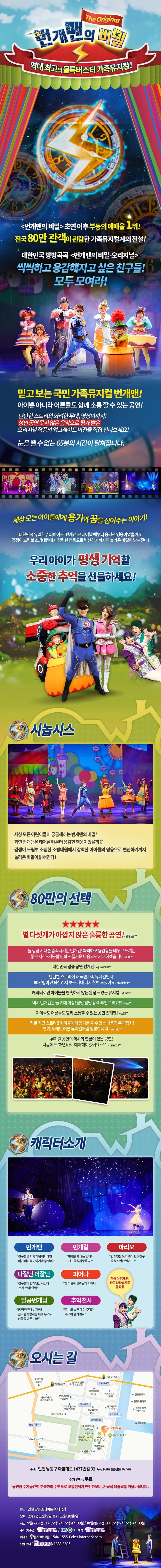 번개맨의 비밀 The Original 역대최고의 블록버스터터 가족뮤지컬! 번개맨의 비밀 초연 이후 부동의 예매율 1위! 전국 80만 관객이 관람한 가족뮤지컬계의 전설! 대한민국 방방곡곡 번개민의 비밀 오리지널 씩씩하고 용감해지고 싶은 친구들! 모두 모여라! 믿고 보는 국민 가족뮤지컬 번개맨! 아이뿐 아니라 어른들도 함께 소통할 수 있는 공연! 탄탄한 스토리와 화려한 무대 영상미까지! 성인 공연 못지 않은 음악으로 평가 받은 오리지널 작품의 업그레이드 버전을 직접 만나보세요! 눈을 뗄 수 없는 65분의 시간이 펼쳐집니다. 세상 모든 아이들에게 용기와 꿈을 심어주는 이야기! 대한민국 유일한 슈퍼히어로 번개맨은 태어날 대부터 용감한 영웅이었을까?! 겁쟁이 느림보 소방대원에서 강력한 영웅으로 변신하기까지의 놀라운 비밀이 밝혀진다! 우리아이가 평생 기억할 소중한 추억을 선물하세요! 시놉시스 세상모든 어린이들이 궁금해하는 번개맨의 비밀! 과연 번개맨은 태어날 때부터 용감한 영웅이었을까?! 겁쟁이 느림보 소심한 소방대원에서 강력한 아이들의 영웅으로 변신하기까지 놀라운 비밀이 밝혀진다! 80만의 선택 별 다섯개가 아깝지 않은 훌륭한 공연! Shiner** 늘 항상 기대를 충족시키는 번개맨! 씩씩하고 용감함을 배우고 느끼는 좋은 시간~ 개봉할 영화도 즐거운 마음으로 기대하겠습니다 a909** 대한민국 명품 공연 번개맨! quixote10** 탄탄한 스토리에 왜 국민가족 뮤지컬인지 80만명이 관람한건지 보는 내내 다시 한번 느꼈어요 dhkdqkdi** 캐릭터만 아이들을 현혹하지 않는 완성도 있는 뮤지컬! lunas** 역시 번개맨은 늘 기대이상! 정말정말 강력 추천 드려요!!! ksyi** 아이들도 어른들도 함께 소통할 수 있는 공연 번개맨! yes73** 정말 최고 스토리!! 아이들에게 용기를 줄 수 있는 내용과 무대장치! 연기 노래도 어른 뮤지컬처럼 짱짱합니다 yomdu** 뮤지컬 공연의 역사와 연륜이 잇는 공연! 다음에 또 하면 바로 예매해야겠어요~ piano12** 캐릭터소개 번개맨 친구들을 지키기 위해서라면 어떤 어려움도 이겨낼 수 있어! 번개걸 번개걸 제나는 언제나 친구들을 사랑해요! 마리오 번개맨을 도와 조이랜드 친구들을 지킨단 말이오! 나잘난 더잘난 친구들이 번개맨만 사랑하는 거 못봐! 안봐 피어나 필까말까 필까말까 피어나~ 일곱번개님 참 착하구나 번개야! 친구를 사랑하는 네게 두가지 선물을 다 주노라 추억천사 지나고 보면 다 아름다운 추억이 될거예요 객석 어딘가 짠! 하고 나타날지도 몰라용 오시는 길 주소 인천 남동구 아암대로 1437번길 32 우)21684(논현동 767-4) 주차안내 무료 공연장 주차공간이 부족하며 주변도로 교통정체가 빈번하오니, 가급적 대중교통 이용바랍니다. 장소 인천 남동소래아트홀 대극장 날짜 2017년 12월 9일(토) ~ 12월 10일(일) 시간 오전11시, 오후2시, 오후 4시30분 주최 및 주관 힘컨텐츠 EBS 제작 힘컨텐츠 예매처 인터파크 티켓 1544-1555 ticket.interpark.com 단체문의 힘컨텐츠 1688-3805