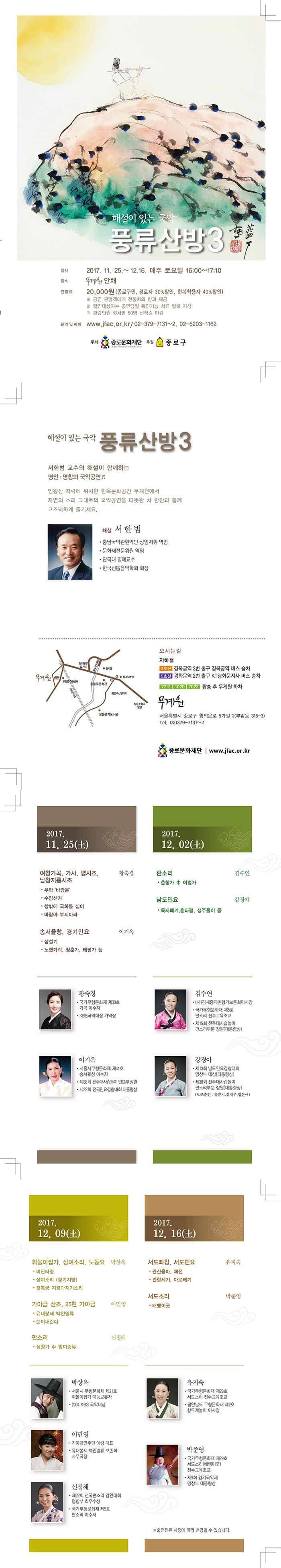 해설이 있는 국악 풍류산방3 일시 2017.11.25 ~ 12.16. 매주 토요일 16:00~17:10 장소 무계원 안채 관람료 20,000원 (종로구민, 경로자 30% 할인, 한복착용자 40%할인) ※ 공연 관람객에게 전통차와 한과 제공 ※ 할인대상자는 공연달일 확인 가능 서류 필히 지참 ※ 관람인원 회차별 50명 선착순 마감 문의 및 예매 www.jfac.or.kr / 02-379-7131~2, 02-6203-1162 주최 종로문화재단 후원 종로구 해설이 있는 국악 풍류산방3 서한범 교수의 해설이 함께하는 명인.명창의 국악공연 인왕산 자락에 위치한 한옥문화공간 무계원에서 자연의 소리 그대로의 국악공연을 따뜻한 차 한잔과 함께 고즈넉하게 즐기세요. 해설 서한범 충남국악관현악단 상임지휘 역임 문화재전문위원 역임 단국대 명예교수 한국전통음악학회 회장 오시는 길 지하철 3호선 경복궁역 3번 출구 경복궁역 버스 승차 5호선 광화문 2번 출구 KT광화문지사 버스 승차 7212, 1020, 7022 탑승 후 무계원 하차 무계원 서울특별시 종로구 창의문로 5가길 2(부암동 315-3) 전화 02-379-7131~2 종로문화재단 www.jfac.or.kr 2017.11.25(토) 여창가곡, 가사, 평시조, 남창지름시조 황숙경 우락 바람은 수양산가 창밖에 국화를 심어 바람아 부지마라 송서율창, 경기민요 이기옥 삼설기 노랫자락, 청춘가, 태평가 등 황숙경 국가무형문화재 제30호 가곡 이수자 KBS국악대상 가악상 이기옥 서울시무형문화재 제41호 송서율창 이수자 제38회 전수대사습놀이 민요부 장원 제22회 전국민요경창대회 대통령상 2017년 12.2(토) 판소리 김수연 춘향가 中 이별가 남도민요 강경아 육자배기, 흥타령, 성주풀이 등 김수연 (사)김세종제춘향가보존회이상장 국가무형문화재 제5호 판소리 전수교육조교 제15회 전주대사습놀이 판소리부문 장원(대통령상) 강경아 제13회 남도민요경창대회 명창부 대상(대통령상) 제38회 전주대사습놀이 판소리부문 장원(대통령상) (보조출연: 유슬기,김재우, 임은애) 2017.12.09(토) 휘몰이잡가, 상여소리, 노동요 박상옥 비단타령 상여소리(경기지방) 경복궁 지경다지기소리 가야금 산조, 25현 가야금 이민영 유대봉제 백인영류 눈이내린다 판소리 신정혜 심청자 中 범피종류 박상옥 서울시 무형문화재 제21호 휘몰이잡가 예능보유자 20014 KBS 국악대상 이민영 가야금연주단 예랑 대표 유대봉제 백인령류 보존회 사무국장 신정혜 제22회 전국판소리 경연대회 명창부 최우수상 2017.12.16(토) 서도좌창, 서도민요 유지숙 관산융마, 제전 관항세기, 아르래기 서도소리 박준영 배뱅이굿 유지숙 국가무형문화재 제29호 서도소리 전수 교육조교 평안남도 무형문화재 제2호 향두계놀이 이사장 박준영 국가무형문화재 제29호 서도소리(배뱅이굿) 전수 교육조교 제9회 경기국악제 명창부 대통령상 ※ 출연진은 사정에 따라 변경될 수 있습니다.