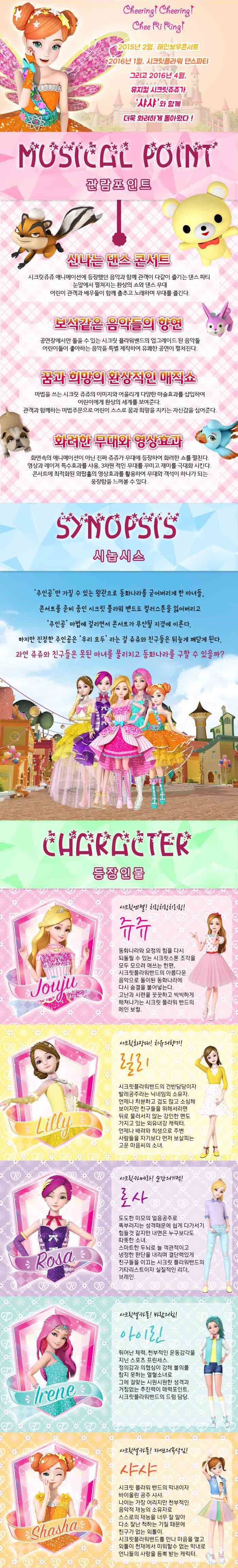 2015년 2월, 레인보우콘서트 2016년 1월, 시크릿플라워 댄스파티 그리고 2016년 4월, 뮤지컬 시크릿쥬쥬가 샤샤와 함께 더욱 화려하게 돌아왔다! MUSICAL POINT 관람포인트 신나는 댄스 콘서트 시크릿쥬슈 애니메이션에 등장했던 음악과 함께 관객이 다같이 즐기는 댄스 파티 눈앞에서 펼쳐지는 환상이 쇼와 댄스 무대 어린이 관객과 배우들이 함께 춤추고 노래하며 무대를 즐긴다. 보석같은 음악들의 향연 공연장에서만 들을 수 있는 시크릿 플라워밴드의 업그레이든 된 음아들 어린이들이 좋아하는 음악을 특별 제작하여 유쾌한 공연이 펼쳐진다. 꿈과 희망의 환상적인 매직쇼 마법을 쓰는 시크릿 쥬쥬의 이미지와 어울리게 다양한 마술효과를 삽입하여 어린이에게 환상의 세계를 보여준다. 관객가 함께하는 마법주문으로 어린이 스스로 꿈과 희망을 지키는 자신감을 심어준다. 화려한 무대와 영상효과 화면속의 애니메이션이 아닌 진짜 쥬쥬가 무대에 등장하여 화려한 쇼를 펼친다. 영상과 레이저 특수효과를 사용, 3차원 적인 무대를 꾸미고 재미를 극대화 시킨다. 콘서트에 최적화된 와팝홀의 영상효과를 활용하여 무대와 객석이 하나가 되는 웅장함을 느껴볼 수 있다. SYNOPSIS 시놉시스 주인공만 가질 수 있는 왕관으로 동화나라를 굳어버리게 한 마녀들, 콘서트를 준비중인 시크릿 플라워 밴드도 컬러스톤을 잃어버리고 주인공 마법에 걸리면서 콘서트가 무산될 지경에 이른다. 하지만 진정한 주인공은 우리 모두 라는 걸 쥬쥬와 친구들은 뒤늦게 깨닫게 된다. 과연 쥬쥬와 친구들은 못된 마녀를 물리치고 동화나라를 구할 수 있을까? CHARACTER 등장인물 시크릿엔젤! 치링치링치리링! 쥬쥬 동화나라와 요정의 힘을 다시 되돌릴 수 있는 시크릿스톤 조각을 모두 모으려 애쓰는 한편, 시크릿플라워밴드의 아름다운 음악으로 돌이된 동화나라에 다시 숨결을 불어넣는다. 고난과 시려을 꿋꿋하고 씩씩하게 헤쳐나가는 시크릿 플라워 밴드의 메인 보컬. 시크릿화장대! 치유의 향기! 릴리 시크릿플라워밴드의 건반담당이자 발레공주라는 닉네임의 소유자. 언제나 차분하고 겁도 많고 소심해 보이지만 친구들을 위해서라면 뒤로 물러서지 않는 강인한 면도 가지고 있는 외유내강 캐릭터. 언제나 배려와 희생으로 주변 사람들을 자기보다 먼저 보살피는 고운 마음씨의 소녀. 시크릿카메라! 순간의 기적! 로사 도도한 미모의 얼음공줄 똑부러지는 성격때문에 쉽게 다가서기 힘들거 같지만 내면은 누구보다도 따뜻한 소녀. 스마트한 두뇌로 늘 객관적이고 냉정한 판단을 내리며 결단력있게 친구들을 이끄는 시크릿 플라워밴드의 기타리스트이자 실질적인 리더, 브레인. 시크릿셀카폰! 바람의 힘! 아이린 뛰어난 체력, 천부적인 운동감각을 지닌 스포츠 프린센스. 정의감과 의협심이 강해 불의를 참지 못하는 열혈소녀로 그에 걸맞는 시원시원한 성격과 거침없는 추진력이 매력포인트. 시크릿플라워밴드의 드럼 담당.  시크릿셀카폰! 자연의 속삭임! 샤샤 시크릿 플라워 밴드의 막내이자 바이올린 공주 샤샤. 나이는 가장 어리지만 천부적인 음악적 재능을 너무 잘 알아 다소 잘난 척 하는 기질 때문에 친구가 없는 외톨이. 시크릿플라워밴드를 만나 마음을 열고 외톨이 천재에서 미워할 수 없는 막내로 언니들의 사랑을 듬뿍 받는 캐릭터.