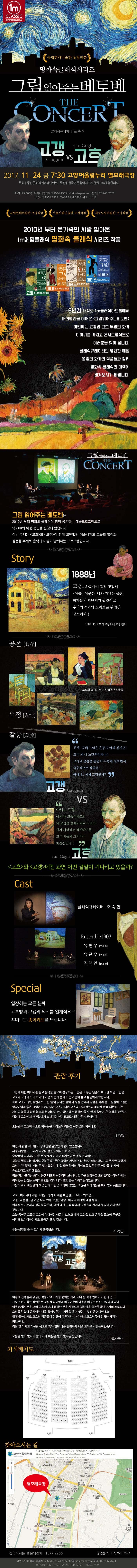 1m CLASSIC 일미터체험클래식 명화속 클래식 시리즈 그림읽어주는 베토벤 고갱 VS 고흐 2017.11.24 RMA 7:30 고양어울림누리 별모래극장 주최 두손클래식엔터테인먼트 주관 한국전문음악지도자협회 1m체험클래식 티켓 25,000원 예매처 인터파크 1544-1555 ticket.interpark.com 문의 02-766-7623 옥션티켓 1566-1369 Yes24 1544-6399 위메프 쿠팡 국립현대미술관 초청작품 제주도립미술관 초청작품 2010년 부터 온 가족의 사랑 받아온 1m체험클래식 명화 속 클래식 시리즈 작품 6년간 대락로 1m클래식아트홀에서 매진행진을 이어온 그림읽어주는 베토벤 이번에는 고갱과 고희의 이야기를 가지고 여러분을 찾아 옵니다. 클래식큐레이터의 명쾌한 해설 열정의 화가의 작품들과 함께 명화 속 클래식의 매력에 빠져보시기 바랍니다. 그림 읽어주는 베토벤 THE CONCERT 그림 읽어주는 베토벤은 2010년 부터 명화화 클래식이 함께 공존하는 예술프로그램으로 약600회 이상 공연을 진행해 왔습니다. 이번 주제는 고흐와 고갱이 함께 고민했던 예술세계와 그들의 열정과 갈등을 주제로 음악과 미술이 함께하는 프로그램입니다. Story 공존 1888년 고갱.. 와준다니 정말 고맙네 아를 이곳은 나와 자네는 물론 화가들의 피난처가 될것이고 우리의 끈기와 노력으로 완성될 장소이네!! 1888. 10 고흐가 고갱에게 보낸 편지 우정 고흐와 고갱이 함께 작업했던 작품들  갈등 고갱 고흐.. 자네 그림은 온통 노란색 천지군. 모든 게 다 노란색이라니! 그리고 물감을 겹겹이 두껍게 칠하면서 즉흥적으로 작업을 하다니.. 이게 그림인가? VS 고흐 아니... 고갱... 이게 내모습이라고? 내 모습을 할아버지로 그리고 내가 사랑하는 해바라기를 모두 시들게 그리다니 제정신인가!! 고흐와 고갱에겐 과연 어떤 결말이 기다리고 있을가? Cast 클래식큐레이터 | 조숙현 1m클래식 앙상블 Special 참가하는 어린이들에게 고흐방과 고갱의 의자를 입체적으로 꾸며보는 종이키드를 드립니다. 관람 후기 그림에 대한 이야기를 듣고 음악을 들으며 감상하는 그림은 그 동안 단순히 바라만 보던 그림을 고흐나 고갱이 되어 화가의 마음과 눈과 손이 되는 기분이 들고 몰입하게 했습니다. 특히 고흐가 정신병원에서 그린 별이 빛나는 밤이나 병실 안에서 창밖을 바라 본 그림들이 오늘은 명작이여서 좋은 그림이기보다 내가 고흐가 되어 고흐의 그때 현실과 복잡한 마음 때문에 고흐 자신의 눈물이 담긴 눈으로 본 세상이 아니었나 하는 생각이 들 수 있게 음악이 큰 역할을 해줬다. 덕분에 그림에서 애잔함까지 느껴지는 신기하고도 아름다운 시간이었다. 오늘밤은 고흐의 눈으로 밤하늘을 바라보며 잠들고 싶은 그런 밤이네요 정*영님 어린 시절 한 때 그들이 형제인줄 알았던 시절이 있었습니다. 서양 사람들도 고씨가 있구나 참 신기하다...하고... 중학생이 되어서야 그들은 형제가 아니고 화가였다는 것을 알았네요 하늘도 별도 해바라기 구불구불..무슨 그림이 저럴까? 장난삼아 따라 해보기도 했지만 그렇게 그리는 건 굉장히 어려운 일이었습니다. 화려한 원색의 원피스를 입은 검은 여인들..심지어 촌스럽다고 생각했었죠. 귀를 자른 불쌍한 화가.. 동생 테오의 헌신적인 보살핌.. 일본을 동경하고 모방했다는 이야기에는 어이없는 감정을 느끼기도 했던 것이 내가 알고 있는 아야기들이었습니다. 그들이 자기 자신만의 색을 입혀 그림을 그리며 겪었을 그 많은 이야기들은 마치 알지 못했습니다. 고흐...어머니에 대한 그리움.. 동생에 대한 미안함... 그리고 외로움... 고갱...자존심...멀고 먼 나라로의 고단한 여행.. 미지의 세계에 대한 동경.. 위대한 화가로서의 성공을 꿈꾸며 매일 매일 그림 속에서 자신들의 한계에 부딪혀 아파했을 것입니다. 오늘 공연은 그들의 그림에 녹아있는 아픔이 보였고 내가 그림을 보고 음악을 들으며 무엇을 생각해 보아야 하는지도 조금은 알 것같습니다. 좋은 공연을 볼 수 있어서 행복했습니다. 박*영님 어떻게 진행될지 궁금한 작품이었고 처음 접하는 거라 기대 반 걱정 반이기도 한 공연~! 그림으로 가득한 화면들은 적절한 타이밍에 바꾸어주며 아를을 배경으로 한 그림과 음악이 어우러지는 것을 보며 고흐에 대해 생각한 것을 시작으로 책한권을 읽는듯하나 거기의 스토리와 소리들은 살아 움직이며 나를 일깨워주는... 지루할 틈이 없는... 멋진 공연이었네요. 집에 돌아와서도 고흐의 작품들이 눈앞에 아른거리는 ~ 이래서 고흐작품이 엄청난 가격이 되었구나... 직장 일 마치고 피곤한 몸으로 앉아있던 나를 힐링하게 해준 고마운 시간들이었습니다. 오늘은 별이 빛나지 않아도 제 마음은 별이 빛나는 밤입니다. 조*선님 좌석배치도 찾아오시는 길 고양어울림누리 412-020 경기도 고양시 덕양구 어울림로 33 고양어울림누리 고양문화재단 별모래극장 찾아오시는 길 문의전화 1577-7766 공연문의 02-766-7623
