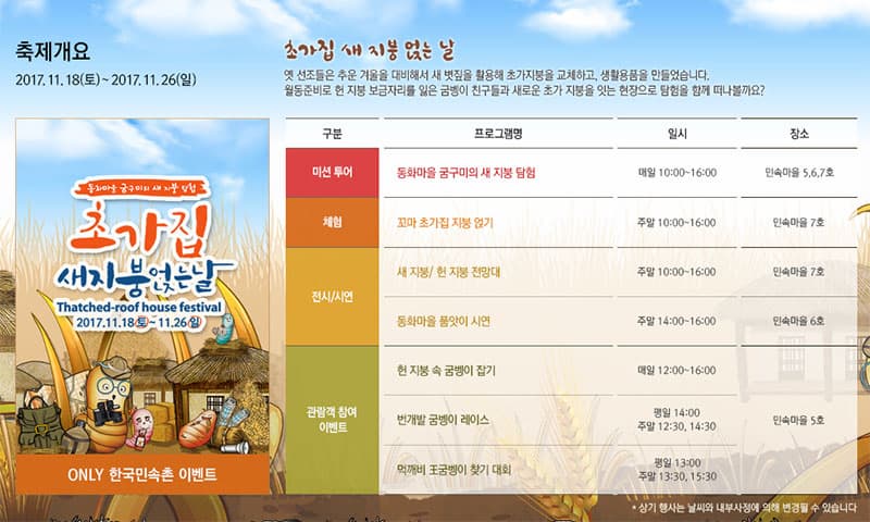 축제개요 2017.11.18(토) ~ 2017.11.26(일) 동화마을 굼구미의 새 지붕 탐험 초가집 새지붕얹는날 2017.11.18(토) ~ 11.26(일) ONLY 한국민속촌 이벤트 초가집 새 지붕 얹는 날 옛 선조들은 추운 겨울을 대비해서 새 볏짚을 활용해 초가지붕을 교체하고, 생활용품을 만들었습니다. 월동준비로 헌 지붕 보금자리를 잃은 굼벵이 친구들과 새로운 초가 지붕을 잇는 현장으로 탐험을 함께 떠나볼까요? 구분 프로그램명 일시 장소 미션 투어 동화마을 굼구미의 새 지붕 탐험 매일 10:00 ~ 16:00 민속마을 5, 6, 7호 체험 꼬마 초가집 지붕 얹기 주말 10:00 ~ 16:00 민속마을 7호 전시/시연 새 지붕 / 헌 지붕 전망대 주말 10:00 ~ 16:00 민속마을 7호 동화마을 품앗이 시연 주말 14:00 ~ 16:00 민속마을 6호 관람객 참여 이벤트 헌 지붕 속 굼벵이 잡기 매일 12:00 ~ 16:00 번개발 굼벵이 레이스 평일 14:00 주말 12:30, 14:30 만속마을 5호 먹깨비 王굼벵이 찾기 대회 평일 13:00 주말 13:30, 15:30 민속마을 5호 상기 행사는 날짜와 내부사정에 의해 변경될 수 있습니다