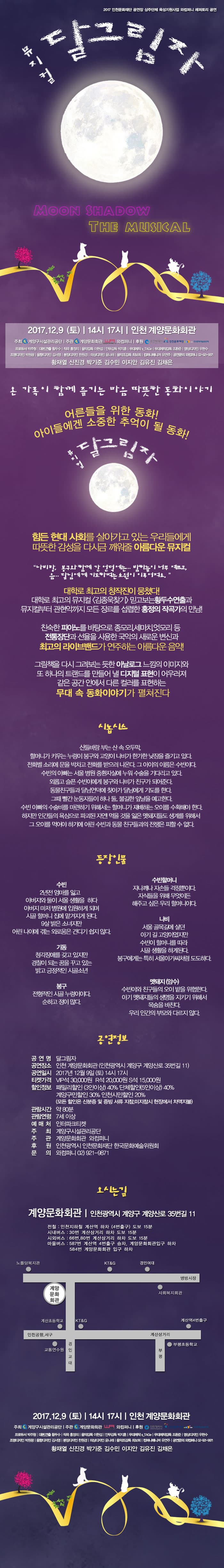 2017 인천문화재단 공연장 상주단체 육성지원사업 와컴퍼니 레퍼토리 공연 뮤지컬 달그림자 Moon SHADOW THE MUSICAL 2017. 12. 9 (토) 14시, 17시 인천 계양문화회관 주최 계양구시설관리공단 주관 계양문회화관, 와컴퍼니 후원 인천광역시, 인천문화재단, 한국문화예술위원회 프로듀서 박주형 대본,연출 황두수 작곡 홍정의 음악감독 이현섭 안무감독 박지훈 무대제작 s_TAGe 무대제작감독 조환준 영상디자인 우현수 조명디자인 박원광 음향디자인 김서영 분장디자인 한원경 의상디자인 윤나래 음악조감독 최보희 컴퍼니매니저 유연주 공연문의 와컴퍼니 02-921-9871 황재열 신진경 박기준 김수민 이지안 김유진 김채은 온 가족이 함께 즐기는 마음 따뜻한 동화이야기 어른을 위한 동화! 아이들에겐 소중한 추억이 될 동화! 뮤지컬 달그림자 힘든 현대 사회를 살아가고 있는 우리들이게 따뜻한 감성을 다시금 깨워줄 아름다운 뮤지컬 나비랑, 봉구와 함께 간 언덕에는 밤 하늘이 너무 예쁘고, 음.. 달님에게 기도하며는 소원이 이루어져요. 대학로 최고의 창작진이 뭉쳤다! 대학로 최고의 뮤지컬 김종욱찾기 믿고보는 황두수연출과 뮤지컬부터 관현악까지 모든 장르를 섭렵한 홍정의 작곡가의 만남! 친숙한 피아노를 바탕으로 종모리, 세마치, 엇모리 등 전통장단과 선율을 사용한 국악의 새로운 변신과 최고의 라이브밴드가 연주하는 아름다운 음악! 그림책을 다시 그려보는 듯한 아날로그 느낌의 이미지와 또 하나의 트랜드를 만들어 낼 디지털 표현이 어우러져 같은 공간안에서 다른 컬러를 표현하는 무대 속 동화이야기가 펼쳐진다 시놉시스 산들바람 부는 산 속 오두막, 할머니가 키우는 누렁이 봉구와 고양이 나비가 한가한 낮잠을 즐기고 있다. 전화벨 소리에 문을 박차고 전화를 받으러 나온다. 그 아이의 이름은 수빈이다. 수빈의 아빠는 서울 병원 중환실에 누워 수술을 기다리고 있다. 외롭고 슬픈 수빈이에게 봉구와 나비가 친구가 되어준다. 동물친구들과 달님언덕에 찾아가 달님에게 기도를 한다. 그때 빨간 눈동자들이 하나 둘.. 불길한 앞날을 예고한다. 수빈 아빠의 수술비를 마련하기 위해서는 할머니가 재배하는 오이를 수확해야 한다. 하지만 인간들의 욕심으로 파괴된 자연! 먹을 것을 잃은 멧돼지들도 생계를 위해서 그 오이를 먹어야 하기에 어린 수빈과 동물 친구들과 전쟁은 피할 수 없다. 등장인물 수빈 2년전 엄마를 잃고 아버지와 둘이 서울 생활을 하다 아버지 마저 병원에 입원하게 되며 시골 할머니 집에 맡겨지게 된다. 9살 밝은 소녀지만 어린 나이에 겪는 외로움은 견디기 쉽지 않다. 기동 청각장애를 갖고 있지만 경찰이 되는 꿈을 꾸고 잇는 밝고 긍정적인 시골소년 봉구 전형적인 시골누렁이다. 순하고 정이 많다. 수빈할머니 자나깨나 자손들 걱정뿐이다. 자식들을 위해 무엇이든 해주고 싶은 우리 할머니이다. 나비 서울 골목길에 살던 아기 길 고양이였지만 수빈이 할머니를 따라 시골 생활을 하게 된다. 봉구에게는 특히 서울아가씨처럼 도도하다. 멧돼지(암수) 수빈이와 친구들의 오이 밭을 위협한다. 아기 멧돼지들의 생명을 지키기 위해서 목숨을 바친다. 우리 인간의 부모와 다르지 않다. 공연정보 공연명 달그림자  공연장소 인천계양문회관 (인천광역시 계양구 계양산로 35번길 11) 공연일시 2017년 12월 9일(토) 14시, 17시 티켓가격 VIP석 30,000원 R석 20,000원 S석 15,000원 할인정보 패밀리할인(3인이상) 40% 단체할인(5인이상) 40% 계양구민할인 30% 인천시민할인 20% (모든 할인은 신분증 및 증빙서류 지참, 미지참시 현장에서 차액지불) 관람시간 약 80분 관람연령 7세 이상 예매처 인터파크티켓 주최 계양구 시설관리공단 주관 계양문화회관 와컴퍼니 후원 인천광역시 인천문화재단 한국문화예술위원회 문의 와컴퍼니 02-921-9871 오시는길 계양문화회관 인천광역시 계양구 계양산로 35번길 11 전철 : 인천지하철 계산역 하차(4번출구) 도보 15분 시내버스 : 30번 계산삼거리 하차 도보 15분  시외버스 : 66번, 80번 계산삼거리 하차 도보 15분 마을버스 : 587번 계산역 4번출구 승차, 계양문화회관입구 하차 584번 계양문화회관 입구 하차 2017. 12. 9 (토) 14시, 17시 인천 계양문화회관 주최 계양구시설관리공단 주관 계양문회화관, 와컴퍼니 후원 인천광역시, 인천문화재단, 한국문화예술위원회 프로듀서 박주형 대본,연출 황두수 작곡 홍정의 음악감독 이현섭 안무감독 박지훈 무대제작 s_TAGe 무대제작감독 조환준 영상디자인 우현수 조명디자인 박원광 음향디자인 김서영 분장디자인 한원경 의상디자인 윤나래 음악조감독 최보희 컴퍼니매니저 유연주 공연문의 와컴퍼니 02-921-9871 황재열 신진경 박기준 김수민 이지안 김유진 김채은