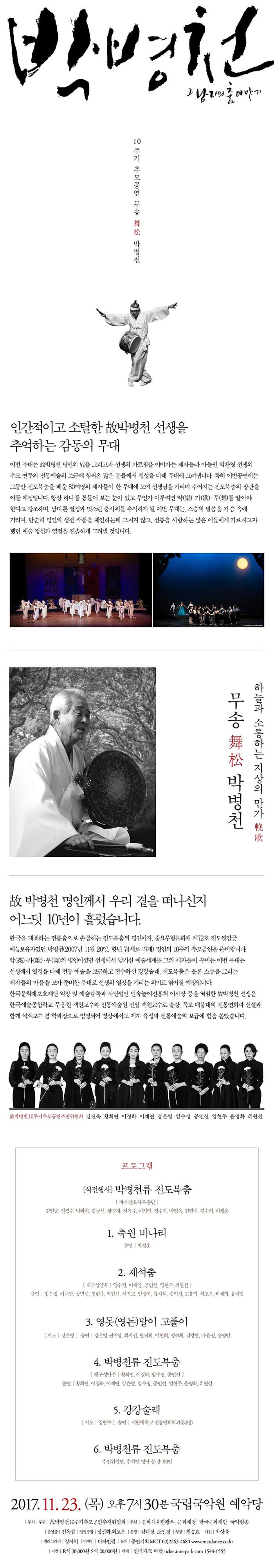 박병천 그 남자의 춤 이야기 10주기 추모공연 무송 舞松 박병천 인간적이고 소탈한 故박병천 선생을 추억하는 감동의 무대 이번 무대는 故박병천 명인의 넔을 그리고자 선생의 가르침을 이어가는 제자들과 아들인 박환영 선생의 추모 연주와 전통예술의 보급에 힘써온 많은 분들께서 정성을 다해 무대에 그려냅니다. 특히 이번공연에는 그동안 진도북춤을 배운 80여명의 제자들이 한 무대에 모여 선생님을 기리며 추어지는 진도북춤의 장관을 이룰 예정입니다. 항상 하나를 통틀어 보는 눈이 있고 무언가 이루려면 악(樂).가(歌).舞(무)를 알아야 한다고 강조하며, 남다른 열정과 멋스런 춤사위를 추억하게 될 이번 무대는. 스승의 말씀을 가슴 속에 가리며, 단순히 명인의 생전 작품을 지연하는데 그치지 않고, 전통을 사랑하는 많은 이들에게 가르치고자 했던 예술 정신과 열정을 진솔하게 그려낼 것입니다. 하늘과 소통하는 지상의 만가 輓歌 무송 舞松 박병천 故박병천 명인께서 우리 곁을 떠나신지 어느덧 10년이 흘렀습니다.  한국을 대표하는 전통춤으로 손꼽히는 진도북춤의 명인이자, 중요무형문화재 제72호 진도씻김굿 예능보유자였던 박병천(2007년 11월 20일, 향년 74세로 타계) 명인의 10주기 추모공연을 준비합니다. 악(樂).가(歌).舞(무)의 명인이셨던 선생께서 남기신 예술세계를 그의 제자들이 꾸미는 이번 무대는 선생께서 열정을 다해 전통 예술을 보급하고 전수하신 강강술래, 진도북춤은 물론 스승을 그리는 제자들의 마음을 모아 준비한 무대로 선생의 열정을 기리를 의미로 엮어질 예정입니다. 한국문화재보호배단 악장 및 예술감독과 사단법인 민속놀이진흥회 이사장 등을 역임한 故박병천 선생은 한국예술종합학교 무용원 객원교수와 정통예술원 전임 객원교수로 출장, 목포 대불대의 전통연희과 신설과 함께 석좌교수 겸 학과장으로 임명되어 병상에서도 제자 육성과 전통예술의 보금에 힘을 쏟았습니다. 故박병천10주기추모공연추진위원회 김진옥 황희연 이경화 이재연 강은영 임수정 공민선 염현주 윤명화 최원선 프로그램 식전행사 박병천류 진도북 춤 파독간호사무용단 김연순, 신경수, 박화자, 김금선, 황순자, 김옥수, 이기연, 정수자, 박병옥, 김현지, 김수희, 이채은 1. 축원 비나리 출연 | 박성훈 2. 제석춤 재구성안무 | 임수정, 이재연, 공민선, 염현주, 최원선 출연 | 임수정, 이재연, 공민선, 염현주, 최원선, 서미교, 안상화, 류하늬, 김미경, 고유미, 최고은, 피채희, 유재영 3. 영돗(영돈)말이 고풀이 지도 | 강은영 출연 | 강은영 권미영, 최지선, 한진희, 한진희, 이현희, 정숙희, 김영연, 나윤정, 송영인 4. 박병천류 진도북춤 재구성안무 | 황희연, 이경호, 임수정, 공민선 출연 | 황희연, 이경화, 이재연, 강은영, 임수정, 공민선, 염현주, 윤명화, 최원선 5. 강강술래 지도 | 염현주 출연 | 세한대학교 전통연희학과(34명) 6. 박병천류 진도북 춤 추진위원단, 추천인 명단 등 총 80인 2017.11.23(목) 오후 7시 30분 국립국악원 예약당 주최.주관  故박병천10주기추모공연추진위원회 후원 문화체육관광부, 문화재청, 한국문화재단, 국악방송 총연출 진옥섭 진행총괄 정선화, 최고은 분장 김래경, 소인경 영상 천승요 사진 박상윤 갤리그라피 장사익 디자인 디자인필 문의 공연기획 MCT 02-2263-4680 www.mctdance.co.kr 티켓 R석 30,000원 S석 20,000원 예매 인터파크 티켓 ticket.interpark.com 1544-1555