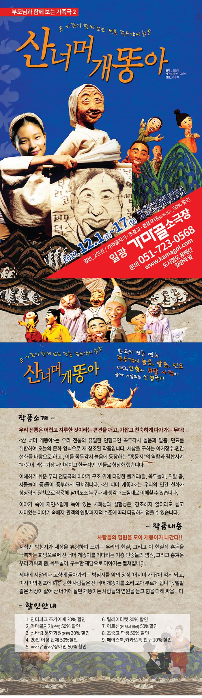부모님과 함께 보는 가족극 2 온 가족이 함께 보는 전통 꼭두각시 놀음 산너머 개똥아 원작_김경화 재구성/극본_이윤택 연출_이돈희  2017.12.1(금) ~ 17(일) 평일 오후 7시 30분(월 공연 쉼) (토) 오후 3시, 7시 (일) 오후 3시  일반_2만원 / 가마골지기.초중고.경로우대(65세이상)_50% 할인 일광 가마골소극장 문의 051-723-0568 www.kamagol.com 도시철도 동해선 일광역 앞 온 가족이 함께 보는 전통 꼭두각시 놀음 산너머 개똥아 한국의 전통 연희 꼭두각시 놀음, 탈춤, 민요 그리고 인형과 뒤탈 사람이 함께 어울리는 인형극!! 작품소개 - 우리 전통은 어렵고 지루한 것이라는 편견을 깨고, 가깝고 친숙하게 다가가는 무대! 산 너머 개똥아는 우리 전통의 유일한 인형극인 꼭두각시 놀음과 탈춤, 민요를 취합하여 오늘의 문화 양식으로 재 창조된 작품입니다. 세상을 구하는 아기장수 민간 설화를 바탕으로 하고, 이를 꼭두각시 놀음에 등장하는 홍동지의 역할과 결합시켜 개똥이라는 가장 서민적이고 한국적인 인물로 형상화 했습니다. 이해하기 쉬운 우리 전통극의 이야기 구조 위에 다양한 볼거리(탈, 꼭두놀이, 뒤탈 춤, 사물놀이 등)들이 풍부하게 펼쳐집니다. 산 너머 개똥아는 우리의 민간 설화가 상상력의 원천으로 작용해 남녀노소 누구나 제 생각과 느낌대로 이해할 수 있습니다. 이야기 속에 자연스럽 녹아있는 사회성과 실험성은, 강조하지 않더라도 쉽고 재미있는 이야기 속에서 관객의 연령과 지적 수준에 따라 다양하게 얻을 수 있습니다. 작품내용 - 사람들의 염원을 모아 개똥이가 나간다!! 지식인 박첨지가 세상을 유랑하며 느끼는 우리의 현실, 그리고 이 현실적 혼돈을 극복하는 희망으로써 산 너머 개똥이를 기다리는 기층 민중들의 염원, 그리고 흥겨운 우리가락과 춤, 꼭두놀이, 구수한 재담으로 이야기는 펼쳐집니다. 세파에 시달리다 고향에 돌아가려는 박첨지를 악의 상징 이시미가 잡아 먹게 되고, 이시미의 횡포에 희생 당한 사람들은 산 너머 개똥이를 소리 모아 부르게 됩니다. 뻘밭 같은 세상이 싫어 산 너머에 살더 개똥이는 사람들의 염원들 듣고 힘을 다해 싸웁니다. - 할인안내 1. 인터파크 조기예매 30% 할인 2. 가마골지기(본인) 50% 할인 3. 신바람 문화회원(본인) 30% 할인 4. 20인 이상 단체 50% 할인 5. 국가유공자/장애인 50% 할인 6. 릴레이티켓 30% 할인 7. 어르신(만 65세 이상) 50% 할인 8. 초중고 학생 50% 할인 9. 페이스북, 카카오톡 친구 10% 할인 