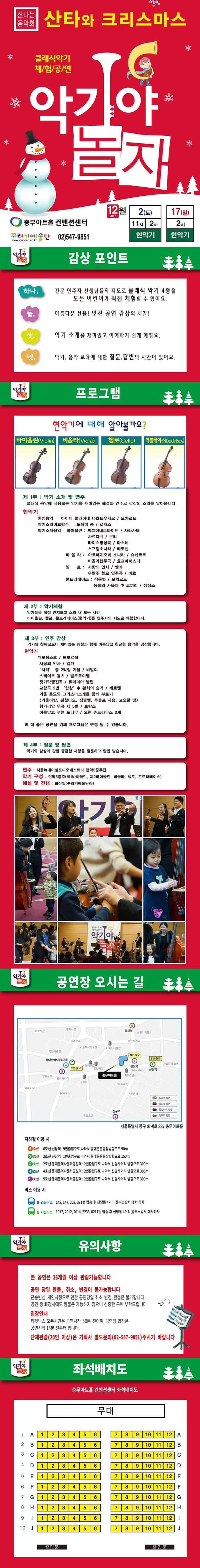 신나는음악회 산타와 크리스마스 클래식악기 체험공연 악기야 놀자 충무아트홀 컨벤션센터 꾸러기예술단 02-547-9851 12월 2일 토요일 오전 11시, 오후 2시 현악기 12월 17일 일요일 오후 2시 현악기 감상포인트 하나. 전문 연주자 선생님들의 지도로 클래식 악기 4종을 모든 어린이가 직접 체험할 수 있어요. 둘. 아름다운 선율! 멋진 공연 감상의 시간! 셋. 악기 소개를 재미있고 이해하기 쉽게 해줘요. 넷. 악기, 음악 교육에 대한 질문, 답변의 시간이 있어요. 프로그램 현악기에 대해 알아볼까요? 바이올린(Violin) 비올라(Viola) 첼로(Cello) 더블베이스(Double Bass) 제 1부 : 악기 소개 및 연주 클래식 음악에 사용되는 악기를 재미있는 해설과 연주로 각가의 소리를 알아봅니다. 현악기 환영음악 - 아이네 클라이네 나흐트무지크 / 모차르트 악기소리비교합주 - 도레미 송 / 로저스 악기소개음악 바이올린 : 찌고이네르바이젠 / 사라사테 라트다쉬 / 몬티 타이스명상곡 / 마스네  스프링소나타 / 베토벤 비올라 : 아르페지오네 소나타 / 슈베르트 비올라협주곡 / 호프마이스터 첼로 : 사랑의 인사 / 엘가 무반주 첼로 연주곡 / 바흐 콘트라베이스 : 작은별 / 모차르트 동물의 사육제 中 코끼리 / 생사스 제 2부 악기체험 악기들을 직접 만져보고 소리 내 보는 시간 바이올린, 첼로, 콘트라베이스(현악기)를 연주자의 지도로 체험합니다. 제 3부 : 연주 감상 악기와 친해졌으니 재미있는 해설과 함께 아름답고 친근한 음악을 감사합니다. 현악기 위모레스트 /  드로브작 사랑의 인사 / 엘가 사계 중 2악장 겨울 / 비발디 스케이트 왈츠 / 발트토 이펠 젓가락행진곡 / 유페미아 앨런 교향곡 9번 합창 中 환희의 승가 / 베토벤 겨울 동요와 크리스마스캐롤 함께 부르기 겨울바람, 괜찮아요, 징글벨, 루돌프 사슴, 고요한 밤 헝가리안 무곡 제 5번 / 브람스 아름답고 푸른 도나우 / 요한 슈트라우스 2세 ※ 더 좋은 공연을 위해 프로그램은 변경 될 수 있습니다. 제 4부 : 질문 및 답변 악기와 감상에 관한 궁금한 사항을 질문하고 답변 받습니다. 연주 : 서울뉴데이심포니오케스트라 현악5중주단 악기 구성 : 현악5중주(제1바이올린, 제2바이올린, 비올라, 첼로, 콘트라베이스) 해설 및 진행 : 최신일(꾸러기예술단장) 공연장 오시는 길 서울특별시 중구 퇴계로 387 충무아트홀 지하철 이용시 6호선 신당역 : 9번출입구로 나와서 동대문운동장방향으로 50m 2호선 신당역 1번 출입구로 나와서 동대문운동장방향으로 150m 2호선 동대문역사문화공원역 : 2번출입구로 나와서 신당사거리 방향으로 300m 4호선 동대문역사문화공원역 : 2번출입구로 나와서 신당사거리 방향으로 300m 5호선 동대문역사문화공원역 : 2번출입구로 나와서 신당사거리 방향으로 300m 버스 이용 시 B 간선버스 142, 147, 302, 371번 탑승 후 신당동 4거리(중부소방서) 하차 G지선버스 1017,2012, 2014, 2233, 0211번 탑승 후 신당동 4거리(중부소방서)에서하차 유의사항 본 공연은 36개월 이상 관람가능합니다. 공연 당일 환불, 취소, 변경이 불가능합니다 단순변심, 개인사정으로 인한 공연당일 취소, 변경 환불은 불가합니다. 공연 중 퇴장시에도 환불은 가능하지 않으니 신중한 구매 부탁드립니다. 입장안내 티켓박스 오픈시간은 공연시작 30분 전이며, 공연장 입장은 공연시작 15분 전부터 입니다. 단체관람(20인 이상)은 기획사 별도문의(02-547-9851) 주시기 바랍니다. 좌석배치도 충무아트홀 컨벤션센터 좌석배치도 안내