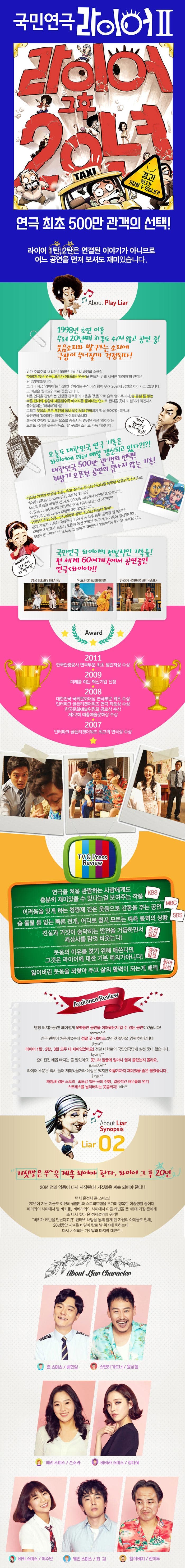 라이어 1탄, 2탄은 연결된 이야기가 아니므로 어느 공연을 먼저 보셔도 재미있습니다. 국민연극 라이어 II 라이어 그후 20년 경고! 웃다가 기절할 수 있습니다! 연극 최초 500만 관객의 선택! About Play Liar 1998년 초연 이후 무려 20년째 하루도 쉬지 않고 공연 중! 웃음소리와 발구르는 소리에 극장이 무너질까 걱정된다! 비가 주륵주륵 내리던 1998년 1월 2일 바탕골 소극장. 어렵지 않은 연극, 모두가 이해하는 연극을 만들기 위해 시작한 라이어의 관객은 단 2명이었습니다. 그러나 지금 라이어는 국민연극이라는 수식어와 함께 무려 20년째 공연을 이어가고 있습니다. 그 비결은 뭘까요? 바로 웃음입니다. 처음 연극을 관람하는 긴장한 관객들의 마음을 웃음으로 슬쩍 열어주더니 숨 돌릴 틈 없는 빠른 전개와 상황에 내몰릴수록 에너지를 뿜어내는 연기로 관객을 웃다 기절하기 직전까지 몰아붙이는 라이어의 힘! 그리고 웃음의 모든 조건이 톱니 바퀴처럼 완벽하게 맞춰 돌아가는 짜임새! 국민연극 라이어는 이렇게 완성되었습니다. 희극이 갖춰야 할 모든 요소를 충족시켜 완성된 작품 라이어는 오늘도 극장을 웃음과 폭소, 발 구르는 소리로 가득 채웁니다. 역시! 국민연극 라이어답군! 오늘도 대한민국 연극 기록은 라이어에 의해 매일 갱신되고 있다?!?! 대한민국 500만 관객의 선택! 최장기 오픈런 공연의 끝나지 않은 기록! 기막힌 거짓과 어설픈 진실, 속고 속이는 우리의 인간사를 통렬한 웃음으로 선사하는 레이쿠니의 대표작, 라이어. 지금도 유럽을 비롯한 전 세계 60여개, 나라에서 공연되고 있습니다. 이 많은 나라중에서도 2016년 현재 19년이라는 긴 시간동안 공연되고 있는 나라는 대한민국이 유일합니다. 1998년 초연 이후, 35,000회 공연! 500만 관람객 돌파! 존재 자체가 기록인 국민연극 라이어는 하루 하루 공연을 할 때마다 대한민국 연극사 최장기 오픈런 공연 기록과 총 관객수 기록이 갱신됩니다. 5천만 온 국민이 다 보시는 그 날까지 국민연극 라이어는 쭈~욱 계속됩니다. 예매하고 싶으신거 다 알아요~ 국민연극 라이어의 전설적인 기록들! 전 세계 60여개국에서 공연중인 연극 라이어! 영국 DUEENS THEATRE 인도 FICCI AUDUTORIUM 하와이 HISTORIC LAO THEATER Award 2011 한국관광공사 연극부문 최초 챌린저상 수상 2009 미래를 여는 혁신기업 선정 2008 대한민국 국화문화대상 연극부문 최초 수상 인터파크 골든티켓어워즈 연극 작품상 수상 한국문화예술위원회 공로상 수상 제22회 예총예술문화상 수상 2007 인터파크 골든티켓어워즈 최고의 연극상 수상 TV 앤 Press Review 연극을 처음 관람하는 사람에게도 충분히 재미있을 수 있다는 걸 보여주는 작품 KBS 어려움을 잊게 하는 청량제 같은 웃음으로 감동을 주는 공연 MBC 숨 돌릴 틈 없는 빠른전개, 어디로 튈지 모르는 예측 불허의 상황 SBS 진실과 거짓이 숨막히는 반전을 거듭하면서 세상사를 맘껏 비웃는다! 조선일보 웃음의 이유를 찾기 위해 애쓴다면 그것은 라이어에 대한 기본 예의가아니다! 중앙일보 잃어버린 웃음을 되찾아 주고 삶의 활력이 되는게 매력 동아일보 Audience Review 빵빵 터지는공연! 왜이렇게 오랫동안 공연을 이어왔는지 알 수 있는 공연이었습니다! namam8** 연극 관람이 처음이었는데 정말 굿~초이스였던 것 같아요. 강력추천합니다! jihyea** 라이어 1탄, 2탄, 3탄 모두 다 재미있었어요! 정말 대학로의 국민연극답게 실컷 웃다 왔씁니다 byoung** 흥미진진 배꼽 빠지는 줄 알았어요! 웃느라 얼굴에 얼마나 열이 올랐는지 몰라요. guswjd6411** 라이어 소문은 익히 들어 재미있을거라 예상은 했지만 이렇게까지 재미있을 줄은 몰랐습니다. jungju** 짜임새 있는 스토리, 속도감 있는 극의 진행 열정적인 배우들의 연기 스트레스를 날려버리는 웃음까지! falin**  About Liar Synopsis Liar 02 거짓말은 쭈~욱 계속되어야 한다. 라어이 그 후 20년 20년 전의 악몽이 다시 시작된다! 거짓말은 계속 되어야 한다!! 택시 운전사 존 스미스! 20년이 지난 지금도 여전히 윔블던과 스트리트햄을 오가며 행복한 이중생활 중이다. 메리와의 사이에서 딸 비키를, 바바라와의 사이에서 아들 케빈을 둔 40대 가장 존에게 또 다시 찾아온 정체절명의 위기!! 비키가 케빈을 만난다고?! 인터넷 채팅을 통해 알게 된 자신의 아이들로 인해 20년동안 지켜온 비밀이 탄로 날 위기에 처하는데... 다시 시작되는 거짓말과 마지막 대반전!! About Liar Character 존 스미스 / 배현일 스탠리 가드너 / 윤상철 메리 스미스 / 손소라 바바라 스미스 정다혜 비키 스미스 이수민 케빈 스미스 / 최길 케빈 스미스 / 최질 할아버지 / 전이두