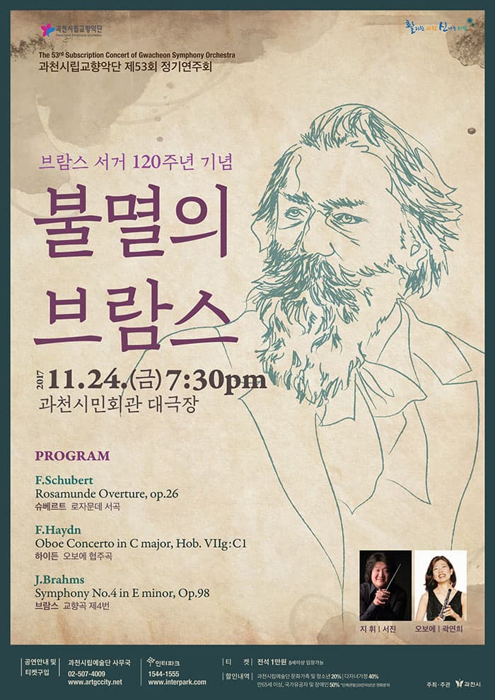 과천시립교향악단 제53회 정기연주회 브람스 서거 120주년 기념 불멸의 브람스  2017. 11. 24(금) 7:30 pm 과천시민회관 대극장 PROGRAM F. Schubert - Rosamunde Overture, op.26 슈베르트 - 로자문데 서곡 F. Haydn - Oboe Concerto in C major, Hob. VIIg:C1 하이든 - 오보에 협주곡 J. Brahms - Symphony No. 4 in E minor, Op.98 브람스 - 교향곡 제4번 지휘 서진 오보에 곽연희 공연안내 및 티켓구입 과천시립예술단 사무국 02-507-4009 www.artgccity.net 인터파크 1544-1555 www.interpark.com 티켓 전석 1만원 8세이상 입장가능 할인내역 과천시립예술단 할인내역 과천시립예술단 문화가족 및 청소년 20% 다자녀가정 40% 만65세 이상, 국가유공자 및 장애인 50% 주최.주관 과천시