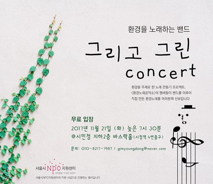환경을 노래하는 밴드 그리고 그린 concert 환경을 주제로 한 노래 만들기 프로젝트, 환경노래공작소의 멤버드리 밴드를 이루어 직접 만든 환경노래를 여러분께 선보입니다. 무료입장 2017년 11월 21일 (화) 늦은 7시 30분 장소 시민청 지하2층 바스락홀9시청역 4번 출구) 문의 : 010-8217-1987 / gimyoungdong@naver.com 서울시 NPO 지원센터 서울시 NPO지원센터의 지원 사업으로 진행되는 행사입니다.