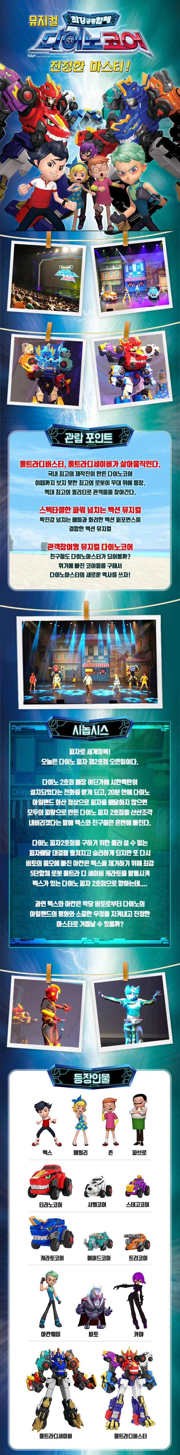 뮤지컬 최강공룡합체 다이노코어 진정한 마스터! 관람 포인트 울트라디버스터,울트라디세이버가 살아움직인다. 국내 최고의 제작진이 만든 다이노코어 이때까지 보지 못한 최고의 로봇이 무대 위에 등장. 역대 최고의 퀄리티로 관객들을 찾아간다. 스펙타클한 파워 넘치는 액션 뮤지컬 박진감 넘치는 배틀과 화려한 액션 퍼포먼스를 결합한 액션 뮤지컬 관객참여형 뮤지컬 다이노코어 친구들도 다이노마스터가 되어볼까? 위기에 빠진 코어들을 구해서 다이노마스터의 새로운 역사를 쓰자! 시놉시스 피자로 세계정복! 오늘은 다이노 피자 제2호잠 오픈일이다. 다이노2호점 매장 어딘가에 시한폭탄이 설치되었다는 전화를 받게 되고,20분 안에 다이노 아일랜드 화산 정상으로 피자를배달하지 않으면 모두의 피땀으로 만든 다이노 피자 2호점을 산산조각 내버리겠다는 말에 렉스와 친구들은 혼란에 빠진다. 다이노 피자2호잠을 구하기 위한 물러설 수 없는 피자배달 대결을 펼쳐지고 승리하게 되지만 또 다시 비토의 음모에 빠진 아칸은 렉스를 제거하기 위해 최강 5단합체 로봇 울트라 디 세이버 캐라토를 발동시켜 렉스가 있는 다이노 피자 2호점으로 향하는데.... 과역 렉스와 아칸은 악당 비토로부터 다이노의 아일랜드의 평화와 소중한 우정을 지켜내고 진정한 마스터로 거듭날 수 있을까? 등장인물 렉스 에밀리 존 파브로 티라노코어 샤벨코어 스테고코어 케라토코어 페머드코어 틀코머 아칸웨이 비토 카야 울트라디세이버 울트라디버스터