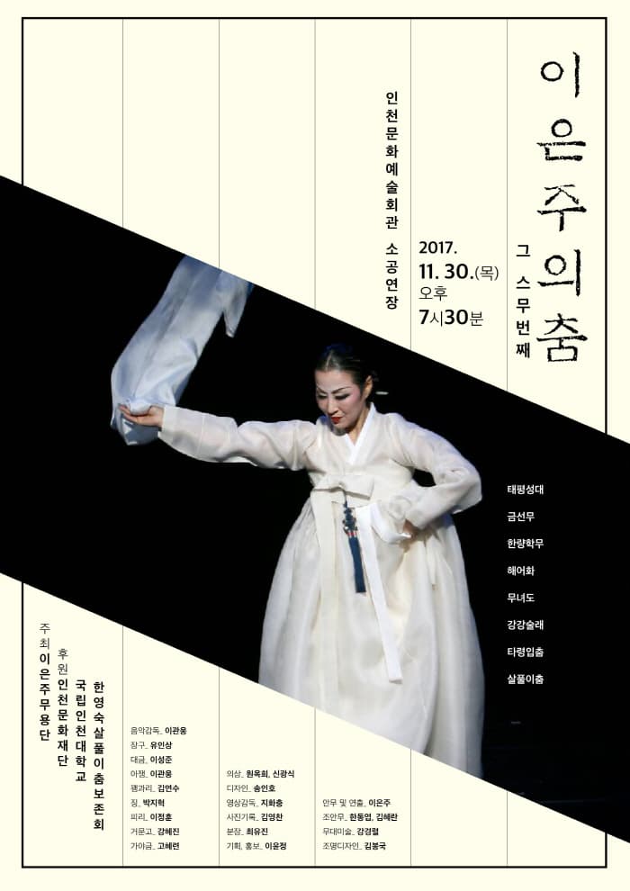 이은주의 춤 그 스무번째 2017.11.30(목) 오후 7시30분 인천문화예술회관 소공연장 주최 이은주무용단 후원 인천문화재단 국립인천대학교 한영숙살풀이춤보존회 음악감독 이관웅 장구 유인상 대금 이성준 아쟁 이관용 꽹과리 김연수 장 박지혁 피리 이정훈 거문고 김혜진 가야금 고혜련 의상 원옥희 신광식 디자인 송인호 영상감독 지화충 사진기록 김영찬 분장 최유진 기획, 홍보 이윤정 안무 및 연출 이은주 조안무 한동엽, 김혜란 무대미술 강경렬 조명디자인 김봉국