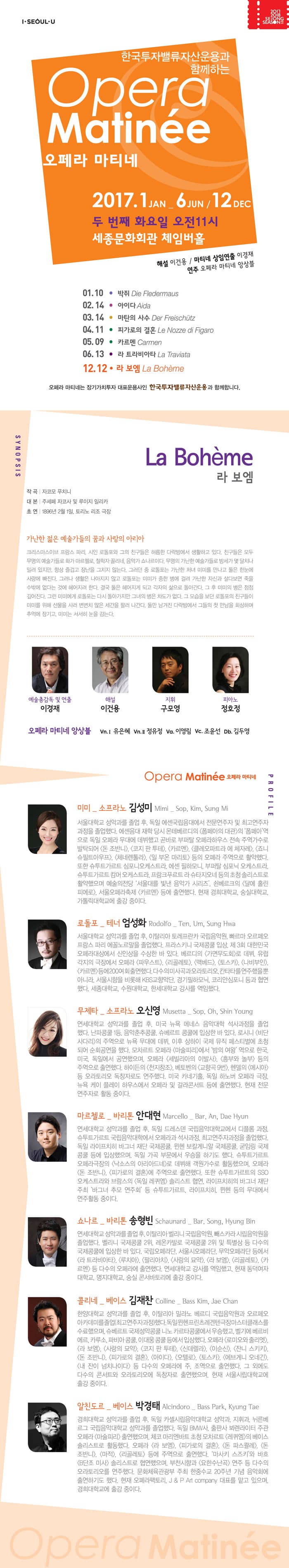 한국투자밸류자산운용과 함께하는 Opera Matinee 오페라 마티네 2017.1 JAN- 6 JUN / 12 DEC 두 번째 화요일 오전11시 세종문화회관 체이버홀 해설 이건용 마티네 상임연출 이경재 연주 오페라 마티네 앙상블 01.10 박쥐 02.14 아이다 03.14 마탄의 사수 04.11 피가로의 결혼 05.09 카르멘 06.13 라 트라비아타 12.12 라보엠 오페라 마티네는 장기가치투자 대표운용사인 한국투자밸류자산운용과 함께합니다. 시놉시스 La Boheme 라 보엠 작곡 자코모 푸치니 대본 주세페 자코사 및 루이지 일리카 초연 1896년 2월 1일, 토리노 리조 극장 가난한 젊은 예술가들의 꿈과 사랑의 아리아 크리스마스이브 프랑스 파라, 시인 로돌포와 그의 친구들은 허름한 다락방에서 생활하고 있다. 친구들은 모두 무명의 예술가들로 화가 마르첼로, 철학자 꼴리네, 음악가 쇼나르이다. 무명의 가나한 예쑬가들로 방세가 몇 달치나 밀려 있지만, 항상 즐겁고 장난을 그치지 않는다. 그러던 중 로돌포는 가난한 처녀 미미를 만나고 둘은 한눈에 사랑에 빠진다. 그러나 생활은 나아지지 않고 로돌포는 미미가 중한 병에 걸려 가나나한 자신과 달다보면 죽을 수밖에 없다는 것에 헤어지려 한다. 결국 둘은 헤어지게 되고 각자의 삶으로 돌아간다. 그 후 미미의 병은 점점 깊어진다. 그런 미미에게 로돌포는 다시 돌아가지만 그녀의 병은 차도가 없다. 그 모습을 보던 로돌포의 친구들이 미미를 위해 선물을 사러 변변치 않은 세간을 팔러 나간다. 둘만 남겨진 다락방에서 그들의 첫 만남을 회사하며 추억에 잠기고, 미미는 서서히 눈을 감는다. 예술총감독 및 연출 이경재 해설 이건용 지휘 구모영 피아노 정호정 Opera Matinee 오페라 마티네 출연진 프로필 미미 역에 소프라노 김성미 서울대학교 성악과를 졸업 후, 독일 에센국립음대에서 전문연주자 및 최고연주자 과정을 졸업햇다. 에센음대 재학 당시 몬테베르디의 폽페아의 대관 폽페아 역으로 독일 오페라 무대에 데뷔했고 곧바로 부퍼탈 오페라하우스 전속 주역가수로 발탁되어 돈 조반니, 코지 판 투테, 카르멘, 클레오파트라 에 체자레, 죠니슈필트아우프, 체네렌톨라, 일 부온 마리토 등의 오페라 주역으로 활양했다. 또한 슈투트가르트 심포니오케스트라, 에센 필하모니, 부퍼탈 심포니 오케스트라, 슈투트가르트 캄머 오케스트라, 프랑크푸르트 라 슈타지오네 등의 초청 소리스트로 활약했으며 예술의전당 서울대를 빛낸 음악가 시리즈, 쇤베르크의 달에 홀인 피에로, 서울오페라축제 카르멘 등에 출연했다. 현재 경희대학교, 숭실대학교, 가톨릭대학교에 출강 중이다. 로돌포 역에 테너 엄성화 서울대학교 성악과를 졸업 후, 이탈리아 토레프란카 국립음악원, 빠르마 오프레오프랑스 파리 에꼴노르말을 졸업했다. 프라스키니 국제콩쿨 입상. 제3회 대한민국오페라대상에서 신인상을 수상한 바 있다. 베르디의 가면무도회로 데뷔, 유럽 각지의 극장에서 오페라 파우스트, 리골레토, 맥베드, 토스카, 나비부인, 카르멘 등에 200여회 출연했다. 다수의 미사곡과 오라토리오, 칸타타를 연주했을뿐 아니라, 서울시향을 비롯해 KBS교향악단, 경기필하모닉, 코리안심포니 등과 협연했다. 세종대학교, 수원대학교, 한세대학교 강사를 역임했다. 무제타 역에 소프라노 오신영 연세대학교 성악과를 졸업 후, 미국 뉴욕 메네스 음악대학 석사과정을 졸업햇다. 난파콩쿨 1등. 음악춘추콩쿨, 슈베르트 콩쿨에 입상한 바 있다. 로시니 비단사다리의 주역으로 뉴욕 무대에 데뷔, 이후 상하이 국제 뮤직페스티벌에 초청되어 순회 공연을 했다. 모차르트 오페라 마술피리에서 밤의 여왕 역으로 한국, 미국, 독일에서 순회공연을 했으며, 오페라 세빌리아의 이발사, 흥부와 놀부 등의 주역으로 출연했다. 하이든의 천지창조, 베토벤의 교향곡9번, 헨델의 메시아 등 오라토리오 독창자로도 연주했다. 미국 카네기홀, 독일 하보너 오페라 극장, 뉴욕 케이 플레이 하우스에서 오페라 및 갈라콘서트 등에 출연했다. 현재 전문 연주자로 활동 중이다. 마르첼로 역에 바리톤 안대현 연세대학교 성악과를 졸업 후, 독일 드레스덴 국립음악대학교에서 디플롬 과정, 슈투트가르트 국립음악대학에서 오페라과 석사과정, 최고연주자과정을 졸업했다. 독일아리프치히 바그너 재단 국제콩쿨, 뮌헨 보칼게니알 국제콩쿨, 굳임링 국제콩쿨 등에 입상했으며, 독일 가곡 부문에서 우승을 하기도 했다. 슈투트가르트 오페라극장의 낙소스의  아리아드네로 데뷔해 객원가수로 활동했으며,  오페라 돈 조반니, 피가로의 결혼에 주역으로 출연했다. 또한 슈투트가르트의 SSO오케스트라와 브람스의 독일 레퀴엠 솔리스트 협연, 라이프치히의 바그너 재단 주최 바그너 추모 연주회 등 슈투트가르트, 라이프치히, 뮌헨 등의 무대에서 연주활동 중이다. 쇼나르 역에 바리톤 송형빈 연세대학교 성악과를 졸업 후, 이탈리아 벨리니 국립음악원, 빼스타라시립음악원을 졸업했다. 벨리니 국제콩쿨 2위, 레온카발로 국제콩쿨 2위 및 특별상 등 다수의 국제콩쿠레 입상한 바 있다. 국립오페라단, 서울시오페라단, 무악오페라단 등에서 라 트라비아타, 루치아, 팔리아치, 사랑의 묘약, 라 보엠, 리골레토, 카르멘 등 다수의 오페라에 출연했다. 연세대학교 강사를 역임했고, 현재 동덕여자대학교, 명지대학교, 숭실 콘서바토리에 출강 중이다. 콜리네 역 베이스 김재찬 한양대학교 성악과를 졸업 후, 이탈리아 밀라노 베르디 국립음악원과 오르페오아카데미를 졸업(최고연주자과정)했다. 독일 뮌헨프린츠레겐텐극장마스터클랙스를 수료했으며, 슈베르트 국제성악콩쿨 니노 카르타콩쿨에서 우승했고, 벨기에 베르비에르, 카루소, 파비아 콩쿨, 이대웅 콩쿨 등에서 입상했다. 오페라 로미오와 줄리엣, 라 보엠, 사랑의 묘약, 코지 판 투테, 신데렐라, 이순신, 잔지 스키키, 돈 조반지, 피가로의결혼, 아이다, 오텔로, 토스카, 에브게니 오네긴, 내 잔이 넘치나이다 등 다수의 오페라에 주, 조역으로 출연했다. 그 외에도 다수의 콘서트와 오라토리오에 독창자로 출연했으며, 현재 서울시립대학교에 출강 중이다. 알친도르 역에 베이스 박경태 경희대학교 성악과를 졸업 후, 독일 카셀시립음악대학교 성악과, 지휘과, 뉘르베르그 국립음악대학교 성악과를 졸업했다. 독일 BMW사, 출판사 뵈렌라이터 주관 오페라 마술피리 출연했으며, 체코 마리엔바트 초청 모차르트 레퀴엠의 베이스솔리스트로 활동했다. 오페라 라보엠, 피가로의 결혼, 돈 파스콸레, 돈 조반니, 마적, 리골레토 등에 주역으로 출연햇다. 마사키 스즈키와 바흐 B단조 미사 솔리스트로 협연했으며, 부천시향과 요한수난곡 연주 등 다수의 오라토리오를 연주했다. 문화체육관광부 주최 한중수교 20주년 기념 음악회에 출연하기도 했다. 현재 오페라팩토리, J 앤 P Art company 대표를 맡고 있으며, 경희대학교에 출강 중이다.